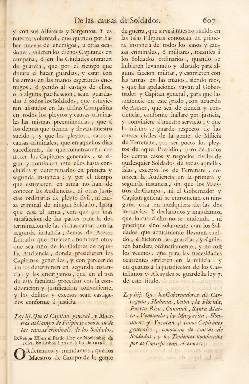 y con sus Alféreces y Sargentos, Y es nuestra voluntad , que quando por ha- ber nuevas de enemigos, ú otras oca- siones , salieren los dichos Capitanes en campana, o en las Ciudades entraren de guardia , que por el tiempo que durare el hacer guardias, y estar con las armas en las manos esperando ene- migos , d yendo al castigo de ellos, o a alguna pacificación , sean guarda- das á todos los Soldados , que estuvie- ren alistados en las dichas Compañías en todos los pleytos y causas crimina- les las mismas preeminencias , que á los demas que tienen y llevan nuestro sueldo , y que los pleytos , casos y * causas criminales, que en aquellos dias sucedieren , de que comenzaren á co- nocer los Capitanes generales , se si- gan y continúen ante ellos hasta con- cluirlos y determinarlos en primera y segunda instancia ; y por el tiempo que estuvieren en arma no han de conocer las Audiencias , ni otras Justi- cias ordinarias de pleyto civil, ni cau- sa criminal de ningún Soldado, hasta que cese el arma , con que por mas satisfacción de las partes para la de- terminación de las dichas causas , en la segunda instancia , demas del Asesor Letrado que tuvieren, nombren otro, que sea uno de los Oidores de aque- lla Audiencia, donde presidieren los Capitanes generales , y con parecer de ambos determinen en segunda instan- cia : y les encargamos , que en el uso de esta facultad procedan con la con- sideración y justificación conveniente, y los delitos y excesos sean castiga- dos conforme á justicia* Ley iij. Qjie el Capitán general ,y Maes- tros de Campo de Filipinas conozcan de las causas criminales de los Soldados. D.Felipe III en el Pardo á 17 de Noviembre de 1607. En Lisboa á 20 de Julio de 1619. ORdenamos y mandamos , que los Maestros de Campo de la gente de guerra, que sirve á nuestro sueldo en las Islas Filipinas conozcan en prime- ra instancia de todos los casos y cau- sas criminales, ó militares, tocantes á los Soldados ordinarios , quando se hubieren levantado y alistado para al- guna facción militar , y estuvieren con las armas en las manos, siendo reos, y que las apelaciones vayan al Gober- nador y Capitán general, para que las sentencie en este grado , con acuerdo de Asesor, que sea de ciencia y con- ciencia , conforme hallare por justicia, y conviniere á nuestro servicio , y que lo mismo se guarde respecto de las causas civiles de la gente de Milicia de Terrenate, por ser pocos los pley- tos de aquel Presidio 5 pero de todos los demas casos y negocios civiles de qualesquier Soldados de todas aquellas Islas , excepto los de Terrenate , co- nozca la Audiencia en la primera y segunda instancia, sin que los Maes- tros de Campo , ni el Gobernador y Capitán general se entrometan en nin- guna cosa en qualquiera de las dos instancias. Y declaramos y mandamos, que lo susodicho no se entienda , ni practique sino solamente con los Sol- dados que actualmente llevaren suel- do , é hicieren las guardias, y siguie- ren bandera ordinariamente , y no con los vecinos, que para las necesidades ocurrentes sirvieren en la milicia : y en quanto á la jurisdicción de los Cas- tellanos y Alcaydes se guárdela ley 7. de este título. : Ley iiij. Qiie los Gobernadores de Car- tagena , Habana , Cuba , la Florida, Puerto-Rico , Cumaná., Santa Mar- ta , Venezuela , la Margarita , Hon- duras y Yucatán , como Capitanes generales , conozcan de causas de Soldados , y los Tenientes nombrados por el Consejo sean Asesores, V