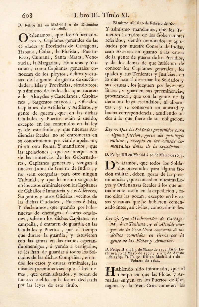 I). Felipe III en Madrid á 2 de Diciembre de 1608. ORdenamos , que los Gobernado- res y Capitanes generales de las Ciudades y Provincias de Cartagena, Habana , Cuba , la Florida , Puerto- Rico, Cumaná, Santa Marta, Vene- zuela , la Margarita , Honduras y Yu- catán , como Capitanes generales co- nozcan de los pleytos , delitos y cau- sas de la gente de guerra de sus Ciu- dades , Islas y Provincias, siendo reos: y asimismo de todos los que tocaren i los Alcaydes y Castellanos , Capita- nes , Sargentos mayores , Oficiales, Capitanes de Artillería y Artilleros, y gente de guerra , que en las dichas Ciudades y Puertos están á sueldo, excepto en los contenidos en la ley 7. de este título, y que nuestras Au- diencias Reales no se entrometan en su conocimiento por via de apelación, ni en otra forma. Y mandamos , que las apelaciones , que se interpusieren de las sentencias de los Gobernado- res , Capitanes generales , vengan á nuestra Junta de Guerra de Indias, y no sean otorgadas para otro ningún Tribunal, y que lo mismo se guarde en los casos criminales con los Capitanes de Caballos é Infantería y sus Alféreces, Sargentos y otros Oficiales, vecinos de las dichas Ciudades , Puertos é Islas. Y declaramos, que quando por haber nuevas de enemigos, ú otras ocasio- nes , salieren los dichos Capitanes en campaña, o entraren de guardia en las Ciudades y Puertos , por el tiempo que durare la guardia, y estuvieren con las armas en las manos esperan- do enemigos , o yendo á castigarlos, se les han de guardar á todos los Sol- dados de las dichas Compañías, en to- dos los casos y causas criminales, las mismas preeminencias que á los de- mas , que están alistados, y gozan de nuestro sueldo en la forma declarada por las leyes de este título. El mismo allí á 10 de Febrero de 1603. Y asimismo mandamos, que los Te- nientes Letrados de los Gobernadores referidos, siendo nombrados y apro- bados por nuestro Consejo de Indias, sean Asesores en quanto á las causas de la gente de guerra de los Presidios, y de los demas de que hubieren de conocer los Capitanes generales , los quales y sus Tenientes y Justicias , en lo que toca á desarmar los Soldados y sus causas, los juzguen por leyes mi- litares , y guarden sus preeminencias, procurando , que con la gente de la tierra no haya escándalos, ni alboro- tos , y se conserven en amistad y buena correspondencia , acudiendo to- dos á lo que fuere de su obligación. Ley v. Qtie los Soldados prevenidos para alguna facción , gocen del privilegio militar , excepto en las causas co- menzadas antes de la expedición. D. Felipe lili en Madrid á 30 de Marzo de 163 DEclaramos, que todos los Solda- dos prevenidos para alguna fac- ción militar , deben gozar de las pree- minencias , que conceden nuestras Le- yes y Ordenanzas Reales á los que ac- tualmente están en la expedición , co- mo ellos las gozan , excepto en los ca- sos y causas que ¡se hubieren comen- zado ántes, así civiles, como criminales. Ley vj. Qtie el Gobernador de Cartage- na , ó su Teniente , y el Alcalde ma- yor de la Vera-Cruz conozcan de los delitos cometidos en tierra por la gente de las Flotas y Armadas. D. Felipe II allí á 3 de Marzo de 15:72. En S, Lo* renzo á 20 de Mayo de 15:78 5 y á 3 de Agosto de 15:89. D. Felipe lili en Madrid á 1 de Febrero de 1644. HAbiendo sido informado, que al tiempo en que las Flotas y Ar- madas surgen en los Puertos de Car- tagena y la Vera-Cruz cometen los