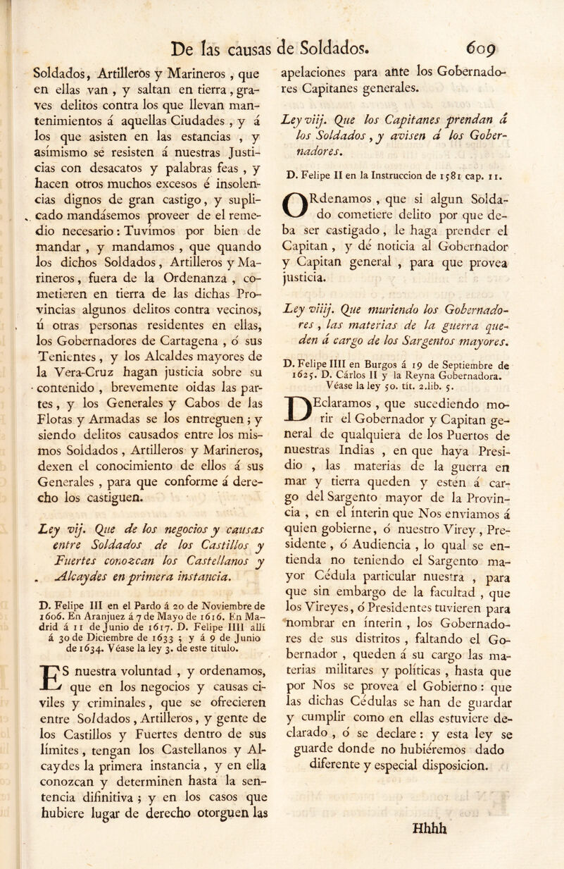 Soldados, Artilleros y Marineros , que en ellas van , y saltan en tierra, gra- ves delitos contra los que llevan man- tenimientos á aquellas Ciudades , y á los que asisten en las estancias , y asimismo se resisten á nuestras Justi- cias con desacatos y palabras feas , y hacen otros muchos excesos é insolen- cias dignos de gran castigo, y supli- s. cado mandásemos proveer de el reme- dio necesario: Tuvimos por bien de mandar , y mandamos , que quando los dichos Soldados , Artilleros y Ma- rineros , fuera de la Ordenanza , co- metieren en tierra de las dichas Pro- vincias algunos delitos contra vecinos, ú otras personas residentes en ellas, los Gobernadores de Cartagena , o' sus Tenientes , y los Alcaldes mayores de la Vera-Cruz hagan justicia sobre su * contenido , brevemente oidas las par- tes , y los Generales y Cabos de las Flotas y Armadas se los entreguen ; y siendo delitos causados entre los mis- mos Soldados , Artilleros y Marineros, dexen el conocimiento de ellos á sus Generales , para que conforme á dere- cho los castiguen. Ley vij. Qite de los negocios y causas entre Soldados de los Castillos y Fuertes conozcan los Castellanos y . Ale ay des en primera instancia. D. Felipe III en el Pardo á 20 de Noviembre de 1606. En Aranjuez á 7 de Mayo de 1616. En Ma- drid á 11 de Junio de 1617. D. Felipe lili allí á 30 de Diciembre de 1633 ; y á 9 de Junio de 1634. Véase la ley 3. de este título. ES nuestra voluntad , y ordenamos, que en los negocios y causas ci- viles y criminales, que se ofrecieren entre So/dados , Artilleros, y gente de los Castillos y Fuertes dentro de sus límites , tengan los Castellanos y Al- cay des la primera instancia , y en ella conozcan y determinen hasta la sen- tencia difinitiva ; y en los casos que hubiere lugar de derecho otorguen las apelaciones para ante los Gobernado- res Capitanes generales. Ley viij. Que los Capitanes prendan d los Soldados, y avisen á los Gober- nadores. D. Felipe II en la Instrucción de 1581 cap. 11. ORdenamos , que si algún Solda- do cometiere delito por que de- ba ser castigado, le haga prender el Capitán , y de noticia al Gobernador y Capitán general , para que provea justicia. Ley viilj. Qtie muriendo los Gobernado- res , las materias de la guerra que- den d cargo de los Sargentos mayores. D. Felipe lili en Burgos á 19 de Septiembre de 1625. D. Cárlos II y la Reyna Gobernadora. Véase la ley 50. tít. 2.1ib. 5. DEclaramos , que sucediendo mo- rir el Gobernador y Capitán ge- neral de qualquiera de los Puertos de nuestras Indias , en que haya Presi- dio , las materias de la guerra en mar y tierra queden y esten á car- go del Sargento mayor de la Provin- cia , en el ínterin que Nos enviamos á quien gobierne, o nuestro Virey , Pre- sidente , ó Audiencia , lo qual se en- tienda no teniendo el Sargento ma- yor Cédula particular nuestra , para que sin embargo de la facultad , que los Vireyes, o Presidentes tuvieren para nombrar en ínterin , los Gobernado- res de sus distritos , faltando el Go- bernador , queden á su cargo las ma- terias militares y políticas , hasta que por Nos se provea el Gobierno : que ías dichas Cédulas se han de guardar y cumplir como en ellas estuviere de- clarado , o se declare : y esta ley se guarde donde no hubiéremos dado diferente y especial disposición. Hhhh