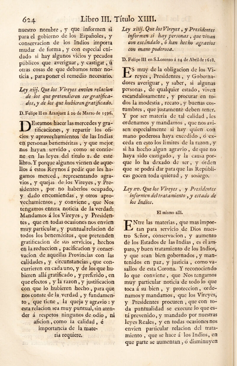nuestro nombre , y que informen si para el gobierno de los Españoles, y conservación de los Indios importa mudar de forma, y con especial cui- dado si hay algunos vicios y pecados públicos que averiguar, y castigar , u otras cosas de que debamos tener no- ticia , para poner el remedio necesario. Ley xiij. Que los Vireyes envíen relación de los que pretendí eren ser gratifica- dos, y de los que hubieren gratificado. D.Felipe lien Aranjuez á 20 de Marzo de 1595. DEseamos hacer las mercedes y gra- tificaciones, y repartir los ofi- cios y aprovechamientos de las Indias en personas beneméritas , y que mejor nos hayan servido , como se contie- ne en las leyes del titulo 2. de este libro. Y porque algunos vienen de aque- llos á estos Reynos á pedir que les ha- gamos merced , representando agra- vios , y quejas de los Vireyes , y Pre- sidentes , por no haberlos ocupado, y dado encomiendas , y otros apro- vechamientos , y conviene, que Nos tengamos entera noticia de la verdad: Mandamos á los Vireyes , y Presiden- tes , que en todas ocasiones nos envíen muy particular, y puntual relación de todos los beneméritos, que pretenden gratificación de sus servicios, hechos en la reducción , pacificación y conser- vación de aquellas Provincias con las calidades, y circunstancias, que con- currieren en cada uno, y de los que hu- bieren allá gratificado , y preferido , en que efectos , y la razón, y justificación con que lo hubieren hecho , para que nos conste de la verdad , y fundamen- to , que tiene , la queja y agravio : y esta relación sea muy puntual, sin aten- der á respetos ningunos de odio , ni afición, como la calidad , é importancia de la mate- ria requiere. Ley xiiij. Que los Vireyes, y Presidentes informen si hay personas , que vivan con escándalo , o han hecho agravios con mano poderosa. D. Felipe III en S.Lorenzo á 24 de Abril de 1618. ES muy de la obligación de los Vi- reyes , Presidentes , y Goberna- dores averiguar, y saber, si algunas personas, de qualquier estado, viven escandalosamente , y procurar en to- dos la modestia , recato, y buenas cos- tumbres , que justamente deben tener. Y por ser materia de tal calidad , les ordenamos y mandamos , que nos avi- sen especialmente si hay quien con mano poderosa haya excedido , ó ex- ceda en esto los límites de la razón, y si ha hecho algún agravio , de que no haya sido castigado, y la causa por- que lo ha dexado de ser, y orden que se podrá dar para que las Repúbli- cas gocen toda quietud , y sosiego. Ley xv. Que los Vireyes , y Presidentes informen del tratamiento ,y estado de los Indios. El mismo allí. ENtre las materias, que mas impor- tan para servicio de Dios nues- tro Señor, conservación, y aumento de los Estados de las Indias, es el am- paro, y buen tratamiento de los Indios, y que sean bien gobernados, y man- tenidos en paz, y justicia , como va- sallos de esta Corona. Y reconociendo lo que conviene , que Nos tengamos muy particular noticia de todo lo que toca á su bien , y protección, orde- namos y mandamos, que los Vireyes, y Presidentes procuren , que con to- da puntualidad se execute lo que es- tá prevenido, y mandado por nuestras leyes Reales, y en todas ocasiones nos envíen particular relación del trata- miento , que se hace á los Indios, en que parte se aumentan, o disminuyen