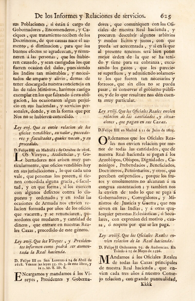 sus Poblaciones , si están á cargo de Gobernadores , Encomenderos, y Ca- ciques , que tratamiento reciben de los Doctrineros, de que causas nace el au- mento , ó diminución , para que los buenos efectos se agradezcan, y remu- neren á las personas , que los hubie- ren causado, y sean castigados los que fueren ocasión del daño, pues siendo los Indios tan miserables , y necesi- tados de amparo y alivio , demas de tener descargada nuestra conciencia en las de tales Ministros, haremos castigo exemplar en los que faltando áesta obli- gación , les ocasionaren algún perjui- cio en sus haciendas , y servicios per- sonales, donde, y en la forma que por Nos no se hubieren concedido. Ley xvj. Qtie se envíe relación de los oficios vendibles , su valor, poseedo- res y facultades, guales vacan ,y su procedido. D. Felipe lili en Madrid ái de Octubre de 1626. LOS Vireyes, Audiencias , y Go- bernadores nos avisen muy par- ticularmente, que oficios vendibles hay en sus jurisdicciones , lo que cada uno vale, que personas los poseen, si tie- nen concedida alguna gracia , o facul- tad , y en que forma, si los exercen con algunos defectos contra lo dis- puesto y ordenado * y en todas las ocasiones de Armada nos envíen re- lación formada por años de los oficios que vacaren, y se renunciaren, po- seedores que mudaren , y cantidad de dinero , que entrare en nuestras Rea- les Caxas , procedido de este genero. Ley xvij. Qiie los Vireyes , y Presiden- tes informen como podrá ser aumen- tada la Peal hacienda. D. Felipe III en San Lorenzo á 24 de Abril de 1618. Véanse las leyes $$. tít. 3. de este libro, y la 1. tit. 8. lib. 8. ENcargamos y mandamos á los Vi- reyes , Presidentes y Goberna- dores , que comuniquen con los Ofi- ciales de nuestra Real hacienda, y procuren descubrir algunos arbitrios y modos lícitos y justos, con que pueda ser acrecentada , y si en la que al presente tenemos será bien poner mejor orden de la que se ha teni- do y tiene para su cobranza , excu- sando los gastos , que les parecie- re superfluos , y admitiendo solamen- te los que fueren tan necesarios y forzosos, que sin ellos no se pueda pasar , ni conservar el gobierno públi- co, y de lo que resultare nos den cuen- ta muy particular. Ley xviij. Que los Oficiales Peales envíen relación de las cantidades , y situa- ciones , que pagan en sus Caxas. D.Felipe lili en Madrid á 11 de Julio de 1625,, ORdenamos que los Oficiales Rea- les nos envíen relación por me- nor de todas las cantidades, que de nuestra Real hacienda se pagan á los Arzobispos, Obispos, Dignidades , Ca- nónigos , Prebendados , Beneficiados, Doctrineros, Pensionarios, y otros, que perciben estipendios , porque los fru- tos y emolumentos no alcanzan á su congrua sustentación ; y también nos la envíen de todo lo que se paga á Gobernadores , Corregidores , y Mi- nistros de Justicia y Guerra , que nos sirven en las Indias, y á otras qua- lesquier personas Eclesiásticas , ó Secu- lares, con expresión del motivo , cau- sa , o respeto por que se les paga. * Ley xviiij. Que los Oficiales Peales en- víen relación de la Peal hacienda. D. Felipe II Ordenanza 75. de Audiencias. En Toledo á 2 5 de Mayo de 1596. MAndamos á los Oficiales Reales de todas las Caxas principales de nuestra Real hacienda , que en- víen cada tres años á nuestro Conse- jo relación , con grande puntualidada Kkkk