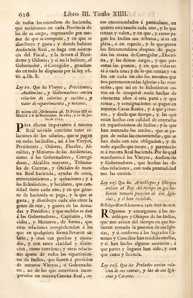 de todos los miembros de hacienda* que tuviéremos en cada Provincia de las de su cargo* expresando por me- nor de que se compone , y en que se distribuye y gasta ; y donde hubiere Audiencia Real, se haga con asisten- cia del Fiscal, y la firmen el Presi- dente y Oidores; y si no la hubiere, el Gobernador , ó Corregidor, guardan* do en todo lo dispuesto por la ley 16. tít. 4. lib. 8. Ley xx. Qiie los Vireyes , Presidentes, Audiencias , y Gobernadores envíen relación de salarios y sueldos , y valor de repartimientos, y novenos. El mismo allí, Ordenanza 46. D. Felipe lili en Madrid á 8 de Noviembre de 1623, y 21 de Ju- lio de 1625. PAra efectos importantes á nuestro Real servicio conviene tener re- laciones de los salarios, que se pagan en todas las Indias , así á los Vireyes, Presidentes , Oidores, Fiscales, Al- caldes, y Ministros de las Audiencias, como á los Gobernadores , Corregi- dores , Alcaldes mayores, Tribuna- les de Cuentas, y Oficiales de nues- tra Real hacienda, ayudas de costa, entretenimientos , y quitaciones ; y á los Eclesiásticos, y Seculares, que can- tidad tiene cada uno, y en que gene- ro de hacienda se paga, y la que se gasta , y distribuye cada año entre la gente de mar, y guerra de las Arma- das y Presidios ; y que sueldos se dan á los Gobernadores , Capitanes , Ofi- ciales , y Ministros , de forma, que estas relaciones comprehendan á los que en qualquiera forma llevaren sa- lario , y séan tan precisas y ajusta- das, y con tanta claridad y distin- ción , como conviene; y otras relacio- nes aparte de todos los repartimien- tos de Indios, que fueren á provirion de nuestros Vireyes , ó Gobernado- res , así de los que estuvieren incor- porados en nuestra Corona Real, co- mo encomendados á particulares, en quanto está tasado cada uno , y lo que rentan y valen, y en que , y como pa* gan los Indios sus tributos, si es en plata , o en especie , y lo que gozan los Encomenderos después de paga- das las costas de Corregidor , Doctri- na , y las demas cargas, y que per- sonas las poseen, y en que vidas es- tá á cada una; y de lo que rentan y va- len en cada un año los novenos que nos pertenecen en las Iglesias ; las mer- cedes , que así en lo Eclesiástico co- mo en lo temporal están hechas de cincuenta años á esta parte ; y que rentas, y consignaciones se pagan en nuestras Caxas Reales , y á que perso- nas , y desde que tiempo , y las que están hechas con calidad de enterarlas en repartimientos de Indios ; y lo que han montado los tercios, que se pa- gan de todas las encomiendas , que se han dado con esta obligación , y de todo aquello que tocare , y pertenecie- re á nuestra Real hacienda. Por lo quaí mandamos á los Vireyes , Audiencias y Gobernadores , que hechas las di- chas relaciones , con toda puntualidad nos las envíen. Ley xxj. Que los Arzobispos y Obispos avisen al Rey del tiempo en pie hu- bieren tomado posesión de sus Igle- sias , y si han residido. D.Felipe III en S.Lorenzoá 24 de Abril de 1618. ROgamos y encargamos á los Ar- zobispos y Obispos de las Indias, que nos avisen del tiempo en que hu- bieren tomado la posesión de sus Igle- sias, y si conforme á los Sagrados Cá- nones y Concilios han residido en ellas, y si han hecho algunas ausencias , á que partes y lugares han sido , y con que causa y licencia. Ley xxij. Que los Prelados envíen rela- ción de sus rentas, y las de sus Igle- sias y Curatos.
