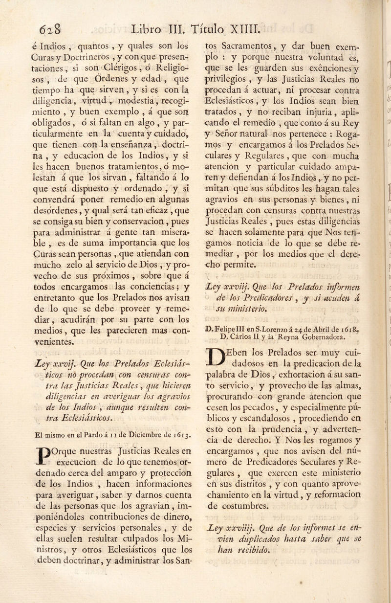 é Indios , quantos , y quales son los Curas y Doctrineros , y con que presen- taciones , si son Clérigos , ó Religio- sos , de que Ordenes y edad , que tiempo ha que sirven, y si es con la diligencia, virtud , modestia, recogi- miento , y buen exemplo , á que son obligados, o si faltan en algo , y par- ticularmente en la cuenta y cuidado, que tienen con la enseñanza, doctri- na , y educación de los Indios, y si les hacen buenos tratamientos,o mo- lestan a que los sirvan , faltando á lo que está dispuesto y ordenado , y si convendrá poner remedio en algunas desórdenes, y qual será tan eficaz , que se consiga su bien y conservación , pues para administrar á gente tan misera- ble , es de suma importancia que los Curas sean personas, que atiendan con mucho zelo al servicio de Dios, y pro- vecho de sus próximos , sobre que á todos encargamos las conciencias; y entretanto que los Prelados nos avisan de lo que se debe proveer y reme- diar, acudirán por su parte con los medios, que les parecieren mas con- venientes* Ley xxvif Qiie los Prelados Eclesiás- ticos no procedan con censuras con- tra las Justicias Reales , que hicieren diligencias en averiguar los agravios de los Indios , aunque resulten con- tra Eclesiásticos.. El mismo en el Pardo á 11 de Diciembre de 1613. F^Orque nuestras Justicias Reales en execucion de lo que tenemos or- denado cerca del amparo y protección de los Indios , hacen informaciones para averiguar, saber y darnos cuenta de las personas que los agravian, im- poniéndoles contribuciones de dinero, especies y servicios personales , y de ellas suelen resultar culpados los Mi- nistros, y otros Eclesiásticos que los deben doctrinar, y administrar los San- tos Sacramentos, y dar buen exem- plo : y porque nuestra voluntad es, que se les guarden sus exenciones y privilegios , y las Justicias Reales no procedan á actuar, ni procesar contra Eclesiásticos, y los Indios sean bien tratados, y no reciban injuria, apli- cando el remedio , que como á su Rey y Señor natural nos pertenece : Roga- mos y encargamos á los Prelados Se- culares y Regulares , que con mucha atención y particular cuidado ampa- ren y defiendan á los Indios, y no per- mitan que sus súbditos les hagan tales agravios en sus personas y bienes , ni procedan con censuras contra nuestras Justicias Reales , pues estas diligencias se hacen solamente para que Nos ten- gamos noticia de lo que se debe re- mediar , por los medios que el dere- cho permite* •? f Ley xxviij. Qiie los Prelados informen de los Predicadores , y si acuden á ' su ministerio. D. Felipe III en S.Lorenzo á 24 de Abril de D. Cárlos II y la Reyna Gobernadora. DEben los Prelados ser muy cui- dadosos en la predicación de la palabra de Dios, exhortación á su san- to servicio, y provecho de las almas, procurando con grande atención que cesen los pecados, y especialmente pú- blicos y escandalosos , procediendo en esto con la prudencia , y adverten- cia de derecho. Y Nos les rogamos y encargamos , que nos avisen del nú- mero de Predicadores Seculares y Re- gulares , que exercen este ministerio en sus distritos , y con quanto aprove- chamiento en la virtud, y reformación de costumbres* Ley xxviiij. Qiie de los informes se en- víen duplicados hasta saber que se han recibido•