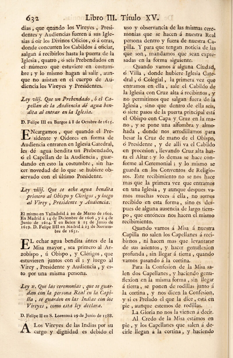 dias, que quando los Vireyes , Presi- dentes y Audiencias fueren á sus Igle- sias á oir los Divinos Oficios, ó á otras, donde concurren los Cabildos á oficiar, salgan á recibirlos hasta la puerta de la Iglesia , quatro , ó seis Prebendados en el número que estuviere en costum- bre ; y lo mismo hagan al salir , aun- que no asistan en el cuerpo de Au- diencia los Vireyes y Presidentes. Ley viij. Que un Prebendado , o el Ca- bellan de la Audiencia dé agua ben- dita al entrar en la Iglesia. D. Felipe III en Burgos á 8 de Octubre de 161$. ENcargamos , que quando el Pre- sidente y Oidores en forma de Audiencia entraren en Iglesia Catedral, les dé agua bendita un Prebendado, o el Capellán de la Audiencia, guar- dando en esto la costumbre, sin ha- cer novedad de lo que se hubiere ob- servado con el último Presidente. Ley viiij. Que se eche agua bendita primero al Obispo y Clérigos ,y luego al Virey , Presidente y Audiencia. El mismo en Valladolid á 20 de Marzo de 1602. En Madrid á 14 de Diciembre de ióoó , y á 4 de Junio de 1 ó 14. Y en Belen á 15 de Junio de 1619. D. Felipe lili en Madrid á 23 de Noviem- bre de 1631. EL echar agua bendita antes de la Misa mayor , sea primero al Ar- zobispo , ú Obispo , y Clérigos , que estuvieren juntos con él ; y luego al Virey , Presidente y Audiencia , y es- to por una misma persona. Ley x. Que las ceremonias , que se guar- dan con la persona Real en la Capi- lla , se guarden en las Indias con los Vireyes , como esta ley declara. D. Felipe II en S. Lorenzoá 29 de Junio de 1588. / A Los Vireyes de las Indias por su cargo y dignidad es debido el uso y observancia de las mismas cere- monias que se hacen á nuestra Real persona dentro y fuera de nuestra Ca- pilla. Y para que tengan noticia de las que son, mandamos que sean expre- sadas en la forma siguiente. Quando vamos á alguna Ciudad, o' Villa , donde hubiere Iglesia Cate- dral , o Colegial, la primera vez que entramos en ella , sale el Cabildo de la Iglesia con Cruz alta á recibirnos , y no permitimos que salgan fuera de la Iglesia , sino que dentro de ella seis, ó siete pasos de la puerta principal está el Obispo con Capa y Cruz en la ma- no , y se pone una alfombra y almo- hada , donde nos arrodillamos para besar la Cruz de mano de el Obispo, d Presidente , y de allí va el Cabildo en procesión , llevando Cruz alta has- ta el Altar : y lo demas se hace con- forme al Ceremonial 5 y lo mismo se guarda en los Conventos de Religio- sos. Este recibimiento no se nos hace mas que la primera vez que entramos en una Iglesia, y aunque después va- mos muchas veces á ella, no somos recibido en esta forma, sino es des- pués de alguna ausencia de largo tiem- po , que entonces nos hacen el mismo recibimiento. Quando vamos á Misa á nuestra Capilla no salen los Capellanes á reci- birnos , ni hacen mas que levantarse de sus asientos, y hacer genuflexión profunda , sin llegar á tierra , quando vamos pasando á la cortina. Para la Confesión de la Misa sa- len dos Capellanes, y haciendo genu- flexión en la misma forma , sin llegar á tierra, se ponen de rodillas junto á la cortina , y nos dicen la Confesión, y si es Prelado el que la dice , está en pie , aunque estemos de rodillas. La Gloria no nos la vienen a decir. Al Credo de la Misa estamos en pie, y los Capellanes que salen á de- cirle llegan a la cortina, y haciendo