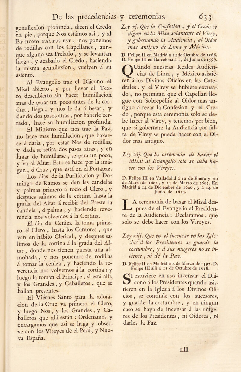 De las precedencias genuflexión profunda , dicen el Credo en pie , porque Nos estámos así , y al Et homo factus est , nos ponemos de rodillas con los Capellanes , aun- que alguno sea Prelado , y se levantan luego , y acabado el Credo , haciendo la misma genuflexión , vuelven á su asiento. Al Evangelio trae el Diácono el Misal abierto , y por llevar el Tex- to descubierto sin hacer humillación mas de parar un poco antes de la cor- tina , llega , y nos le da á besar , y dando dos pasos atras, por haberle cer- rado , hace su humillación profunda. El Ministro que nos trae la Paz, no hace mas humillación , que baxar- se á darla , por estar Nos de rodillas, y dada se retira dos pasos atras , y en lugar de humillarse , se para un poco, y va al Altar, Esto se hace por la ima- gen , o Cruz , que está en el Portapaz. Los dias de la Purificación y Do- mingo de Ramos se dan las candelas y palmas primero á todo el Clero , y después salimos de la cortina hasta la grada del Altar a recibir del Preste la candela , ó palma , y haciendo reve- rencia nos volvemos a la Cortina. El dia de Ceniza la toma prime- ro el Clero , hasta los Cantores , que van en hábito Clerical, y después sa- limos de la cortina á la grada del Al- tar , donde nos tienen puesta una al- mohada , y nos ponemos de rodillas á tomar la ceniza , y haciendo la re- verencia nos volvemos a la cortina ; y luego la toman el Príncipe, si está allí, y los Grandes, y Caballeros , que se hallan presentes. El Viernes Santo para la adora- ción de la Cruz va primero el Clero, y luego Nos , y los Grandes, y Ca- balleros que allí están : Ordenamos y encargamos que así se haga y obser- ve con los Vireyes dé el Perú, y Nue- va España. y ceremonias, 6 33 Ley xj. Que la Confesión , y el Credo te- digan en la Misa solamente al Virey, y gobernando la [Audiencia , al Oidor mas antiguo de Lima y Aléxico. D. Felipe II en Madrid á 11 de Octubre de i £68. D. Felipe III en Barcelona á 13 de Junio de 1599. QUando nuestras Reales Audien- cias de Lima , y México asistie- ren á los Divinos Oficios en las Cate- drales , y el Virey se hubiere excusa- do , no permitan que el Capellán lle- gue con Sobrepelliz al Oidor mas an- tiguo á rezar la Confesión y el Cre- do , porque esta ceremonia solo se de- be hacer al Virey, y tenemos por bien, que si gobernare la Audiencia por fal- ta de Virey se pueda hacer con el Oi- dor mas antiguo. Ley xij. Que la ceremonia de baxar el Misal al Evangelio solo se debe ha- cer con los Vireyes. D. Felipe III en Valladolid á 12 de Enero y 20 de Marzo de 1602 , y 14 de Marzo de i6o£. En Madrid á 14 de Diciembre de 1606, y á 14 de Junio de 1614. LA ceremonia de baxar el Misal des- pués de el Evangelio al Presiden- te de la Audiencia : Declaramos , que solo se debe hacer con los Vireyes. Ley xiij. Que en el incensar en las Igle- sias d los Presidentes se guarde la costumbre, y á sus mugeres no se in- ciense , ni dé la Paz. D. Felipe II en Madrid á 4 de Marzo de 1 £92. D. Felipe III allí á 11 de Octubre de 1618. SI estuviere en uso incensar el Diá- cono á los Presidentes quando asis- tieren en la Iglesia á los Divinos Ofi- cios , se continúe con los sucesores, y guarde la costumbre , y en ningún caso se haya de incensar á las mtíge- res de los Presidentes, ni Oidores , ni darles la Paz.