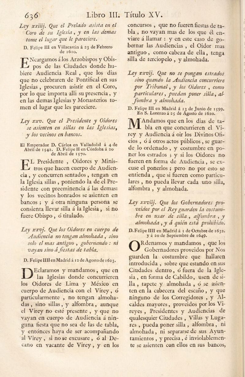 Ley xxiiij. Qjie el Preludo asista en el Coro de su Iglesia, y en las demas tome el lugar que le pareciere. D. Felipe III en Villacastin á 23 de Febrero de 1610. ENcargamos á los Arzobispos y Obis- pos de las Ciudades donde hu- biere Audiencia Real , que los dias que no celebraren de Pontifical en sus Iglesias , procuren asistir en el Coro* por lo que importa allí su presencia, y en las demas Iglesias y Monasterios to- men el lugar que les pareciere. Ley xxv. Qiie el Presidente y Oidores se asienten en sillas en las Iglesias, y los vecinos en bancos. El Emperador D. Cárlos en Valladolid á 4 de Abril de 1542» D. Felipe II en Córdoba á 20 de Abril de 1570. E*L Presidente , Oidores y Minis- d tros que hacen cuerpo de Audien- cia , y concurren sentados * tengan en la Iglesia sillas, poniendo la de el Pre- sidente con preeminencia á las demas: y los vecinos honrados se asienten en bancos ; y á otra ninguna persona se consienta llevar silla á la Iglesia , si no fuere Obispo * d titulado. Ley xxvj. Qiie los Oidores en cuerpo de Audiencia no tengan almohada , sino solo el mas antiguo , gobernando : ni vayan sino d fiestas de tabla. D. Felipe lili en Madrid á 12 de Agosto de 162 3. DEclaramos y mandamos , que en las Iglesias donde concurrieren los Oidores de Lima y México en cuerpo de Audiencia con el Virey, d particularmente * no tengan almoha- das , sino sillas, y alfombra * aunque el Virey no esté presente , y que no vayan en cuerpo de Audiencia á nin- guna fiesta que no sea de las de tabla, y entonces haya de ser acompañando al Virey , si no se excusare , d al De- cano en vacante de Virey, y en los concursos , que no fueren fiestas de ta- bla , no vayan mas de los que él en- viare á llamar : y en este caso de go- bernar las Audiencias , el Oidor mas antiguo , como cabeza de ella, tenga silla de terciopelo , y almohada. Ley xxvij. Qjie no se pongan estrados sino quando la Audiencia concurriere por Tribunal, y los Oidores , como particulares, puedan poner silla 9 al fiombra y almohada. D. Felipe III en Madrid á 13 de Junio de 1599. En S. Lorenzo á 25 de Agosto de 1620. MAndamos que en los dias de ta- bla en que concurrieren el Vi- rey y Audiencia á oir los Divinos Ofi- cios , d á otros actos públicos , se guar- de lo ordenado , y costumbre en po- ner los estrados ; y si los Oidores no fueren en forma de Audiencia , se ex- cuse el ponerlos ; pero no por esto se entienda , que si fueren como particu- lares , no pueda llevar cada uno silla* alfombra , y almohada. Ley xxviij. Qiie los Gobernadores pro- veídos por el Rey guarden la costum- bre en usar de silla , alfombra , y almohada , y d quién esta prohibido. D.Felipe lili en Madrid á 1 de Octubre de 1632. y á 20 de Septiembre de 1Ó49. ORdenamos y mandamos , que los Gobernadores proveídos por Nos guarden la costumbre que hallaren introducida , sobre que estando en sus Ciudades dentro, d fuera de la Igle- sia , en forma de Cabildo, usen de si- lla , tapete y almohada , d se asien- ten en la cabecera del escaño, y que ninguno de los Corregidores , y Al- caldes mayores, proveídos por los Vi- reyes , Presidentes y Audiencias de qualesquier Ciudades , Villas y Luga- res , pueda poner silla , alfombra , ni almohada, ni separarse de sus Ayun- tamientos , y precisa, é inviolablemen- te se asienten con ellos en sus bancos.