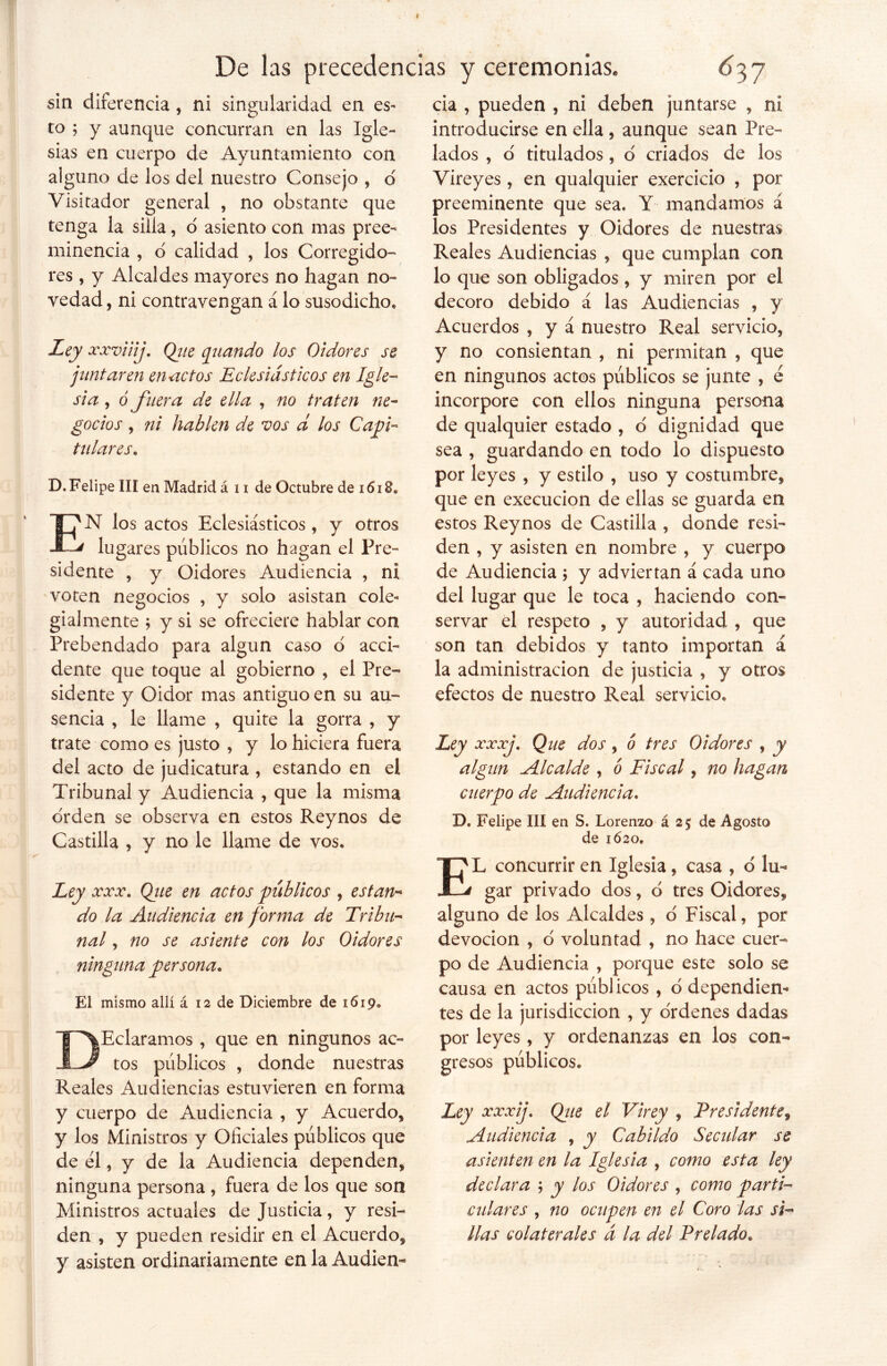 sin diferencia, ni singularidad en es- to ; y aunque concurran en las Igle- sias en cuerpo de Ayuntamiento con alguno de los del nuestro Consejo , d Visitador general , no obstante que tenga la silla, o asiento con mas pree- minencia , o calidad , los Corregido- res, y Alcaldes mayores no hagan no- vedad , ni contravengan á lo susodicho. Ley xxviiij. Qiie quando los Oidores se juntaren en actos Eclesiásticos en Igle- sia , ó fuera de ella , no traten ne- gocios , ni hablen de vos d los Capi- tulares, D. Felipe III en Madrid á u de Octubre de 1618» EN los actos Eclesiásticos, y otros lugares públicos no hagan el Pre- sidente , y Oidores Audiencia , ni voten negocios , y solo asistan cole- gialmente 5 y si se ofreciere hablar con Prebendado para algún caso o acci- dente que toque al gobierno , el Pre- sidente y Oidor mas antiguo en su au- sencia , le llame , quite la gorra , y trate como es justo , y lo hiciera fuera del acto de judicatura , estando en el Tribunal y Audiencia , que la misma orden se observa en estos Reynos de Castilla , y no le llame de vos, y Ley xxx. Qite en actos públicos , están* do la Audiencia en forma de Tribu- nal * no se asiente con los Oidores ninguna persona. El mismo allí á 12 de Diciembre de 1619. DEclaramos , que en ningunos ac- tos públicos , donde nuestras Reales Audiencias estuvieren en forma y cuerpo de Audiencia , y Acuerdo* y los Ministros y Oficiales públicos que de él, y de la Audiencia dependen* ninguna persona, fuera de los que son Ministros actuales de Justicia, y resi- den , y pueden residir en el Acuerdo* y asisten ordinariamente en la Audien- cia , pueden , ni deben juntarse * ni introducirse en ella , aunque sean Pre- lados , d titulados, o criados de los Vireyes , en qualquier exercicio , por preeminente que sea. Y mandamos á los Presidentes y Oidores de nuestras Reales Audiencias * que cumplan con lo que son obligados * y miren por el decoro debido á las Audiencias , y Acuerdos , y á nuestro Real servicio* y no consientan , ni permitan , que en ningunos actos públicos se junte , é incorpore con ellos ninguna persona de qualquier estado , d dignidad que sea , guardando en todo lo dispuesto por leyes * y estilo , uso y costumbre* que en execucion de ellas se guarda en estos Reynos de Castilla , donde resi- den , y asisten en nombre , y cuerpo de Audiencia ; y adviertan á cada uno del lugar que le toca , haciendo con- servar el respeto * y autoridad , que son tan debidos y tanto importan á la administración de justicia , y otros efectos de nuestro Real servicio. Ley xxxj. Que dos, ó tres Oidores , y algún Alcalde , ó Fiscal, no hagan cuerpo de Audiencia. D. Felipe III en S. Lorenzo á 2$ de Agosto de 1620, EL concurrir en Iglesia * casa * d lu- gar privado dos, d tres Oidores* alguno de los Alcaldes , o Fiscal, por devoción , d voluntad , no hace cuer- po de Audiencia , porque este solo se causa en actos públicos, o dependien- tes de la jurisdicción , y ordenes dadas por leyes, y ordenanzas en los con- gresos públicos. Ley xxxij. Qiie el Virey , Presidente* Audiencia , y Cabildo Secular se asienten en la Iglesia , como esta ley declara ; y los Oidores , como parti- culares , no ocupen en el Coro las si- llas colaterales á la del Prelado.