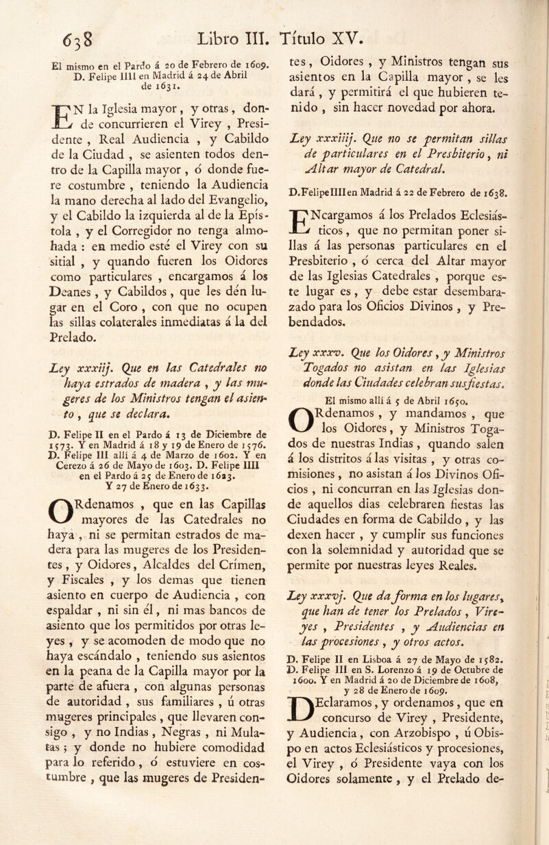 El mismo en el Pardo á 20 de Febrero de 1609. D. Felipe lili en Madrid á 24 de Abril de 1631. E'N la Iglesia mayor, y otras, don- j de concurrieren el Virey , Presi- dente , Real Audiencia , y Cabildo de la Ciudad , se asienten todos den- tro de la Capilla mayor , ó donde fue- re costumbre , teniendo la Audiencia la mano derecha al lado del Evangelio* y el Cabildo la izquierda al de la Epís- tola , y el Corregidor no tenga almo- hada : en medio este el Virey con su sitial * y quando fueren los Oidores como particulares , encargamos á los D eanes, y Cabildos, que les den lu- gar en el Coro , con que no ocupen las sillas colaterales inmediatas á la del Prelado. Ley xxxiij. Que en las Catedrales no haya estrados de madera , y las mu- ¿eres de los Ministros tengan el asien- to , que se declara• D. Felipe II en el Pardo á 13 de Diciembre de 1573. Y en Madrid á 18 y 19 de Enero de 1576. D. Felipe III allí á 4 de Marzo de 1602. Y en Cerezo á 26 de Mayo de 1603. D. Felipe lili en el Pardo á 2 5 de Enero de 1623. Y 27 de Enero de 1633. ORdenamos , que en las Capillas mayores de las Catedrales no haya , ni se permitan estrados de ma- dera para las mugeres de los Presiden- tes , y Oidores, Alcaldes del Crimen, y Fiscales , y los demas que tienen asiento en cuerpo de Audiencia , con espaldar , ni sin el, ni mas bancos de asiento que los permitidos por otras le- yes , y se acomoden de modo que no haya escándalo , teniendo sus asientos en la peana de la Capilla mayor por la parte de afuera , con algunas personas de autoridad , sus familiares , ú otras mugeres principales , que llevaren con- sigo , y no Indias , Negras , ni Mula- tas 5 y donde no hubiere comodidad para lo referido , o estuviere en cos- tumbre * que las mugeres de Presiden- tes, Oidores , y Ministros tengan sus asientos en la Capilla mayor , se les dará , y permitirá el que hubieren te- nido , sin hacer novedad por ahora. Ley xxxiiij. Qiie no se permitan sillas de particulares en el Presbiterio, ni Altar mayor de Catedral. D.FelipelIIIen Madrid á 22 de Febrero de 1638. ENcargamos á los Prelados Eclesiás- ticos , que no permitan poner si- llas á las personas particulares en el Presbiterio , ó cerca del Altar mayor de las Iglesias Catedrales , porque es- te lugar es, y debe estar desembara- zado para los Oficios Divinos , y Pre- bendados, Ley xxxv. Que los Oidores, y Ministros Togados no asistan en las Iglesias donde las Ciudades celebran sus fiestas* El mismo allí á 5 de Abril 165:0. ORdenamos , y mandamos , que los Oidores, y Ministros Toga- dos de nuestras Indias , quando salen á los distritos á las visitas , y otras co- misiones , no asistan á los Divinos Ofi- cios , ni concurran en las Iglesias don- de aquellos dias celebraren fiestas las Ciudades en forma de Cabildo , y las dexen hacer , y cumplir sus funciones con la solemnidad y autoridad que se permite por nuestras leyes Reales. Ley xxxvj. Que da forma en los lugares % que han de tener los Prelados , Vire- yes , Presidentes , y Audiencias en las procesiones , y otros actos. D. Felipe II en Lisboa á 27 de Mayo de 1582. D. Felipe III en S. Lorenzo á 19 de Octubre de 1600. Y en Madrid á 20 de Diciembre de 1608, y 28 de Enero de 1609. DEclaramos, y ordenamos, que en concurso de Virey , Presidente, y Audiencia, con Arzobispo , ú Obis- po en actos Eclesiásticos y procesiones, el Virey , d Presidente vaya con los Oidores solamente , y el Prelado de-