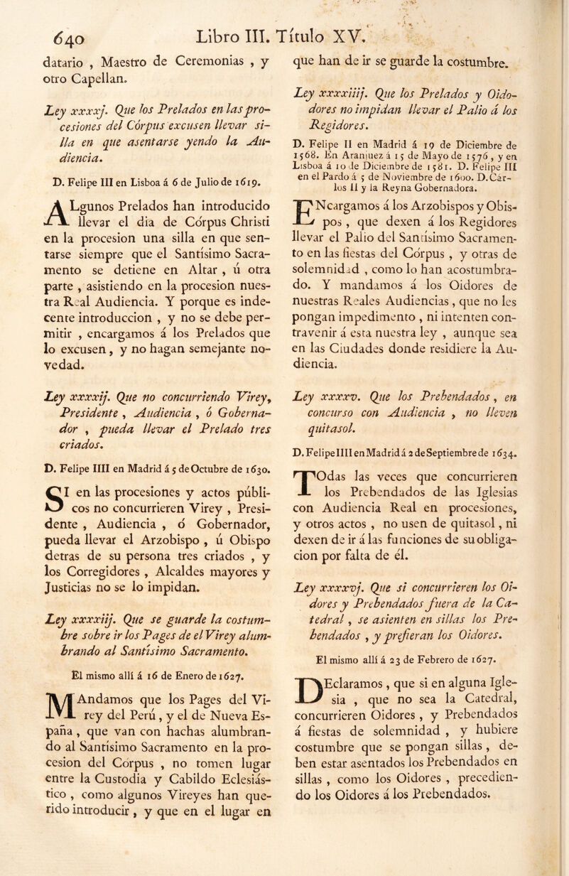 datarlo , Maestro de Ceremonias , y otro Capellán, Ley xx xxj. Que los Prelados en las pro- cesiones del Corpus excusen llevar si- lla en que asentarse yendo la Au- diencia. D. Felipe III en Lisboa á 6 de Julio de 1619. que han de ir se guarde la costumbre. Ley xxxxiiij. Que los Prelados y Oido- dores no impidan llevar el Palio d los Regidores. D. Felipe II en Madrid á 19 de Diciembre de 1568. En Aranmez á 15 de Mayo de 1576 , y en Lssboa á 10 Je Diciembre de 1581. D. Felipe III en el Pardo á 5 de Noviembre de 1600. D.Car- los II y la Reyna Gobernadora. A Lgunos Prelados han introducido al llevar el dia de Corpus Christi en la procesión una silla en que sen- tarse siempre que el Santísimo Sacra- mento se detiene en Altar , ú otra parte , asistiendo en la procesión nues- tra Real Audiencia. Y porque es inde- cente introducción , y no se debe per- mitir , encargamos á los Prelados que lo excusen, y no hagan semejante no- ve dad. ENcargamos á los Arzobispos y Obis- pos , que dexen á los Regidores llevar el Palio del Santísimo Sacramen- to en las fiestas del Corpus , y otras de solemnidad , como lo han acostumbra- do. Y mandamos á los Oidores de nuestras Reales Audiencias , que no les pongan impedimento , ni intenten con- travenir á esta nuestra ley , aunque sea en las Ciudades donde residiere la Au- diencia» Ley xxxxij. Que no concurriendo Virey r Presidente , Audiencia , 6 Goberna- dor , pueda llevar el Prelado tres criados. D. Felipe lili en Madrid á 5 de Octubre de 1630. SI en las procesiones y actos públi- cos no concurrieren Virey , Presi- dente * Audiencia , o Gobernador, pueda llevar el Arzobispo , ú Obispo detras de su persona tres criados , y los Corregidores , Alcaldes mayores y Justicias no se lo impidan. Ley xxxxiij. Que se guarde la costum- bre sobre ir los Pages de el Virey alum- brando al Santísimo Sacramento. El mismo allí á 16 de Enero de 1627. MAndamos que los Pages del Vi- rey del Perú, y el de Nueva Es- paña , que van con hachas alumbran- do al Santísimo Sacramento en la pro- cesión del Corpus , no tomen lugar entre la Custodia y Cabildo Eclesiás- tico , como algunos Virey es han que- rido introducir, y que en el lugar en Ley xxxxv. concurso quitasol. Que los Prebendados, en con Audiencia , no lleven D.FelipellIIenMadridá 2 de Septiembre de 1534. TOdas las veces que concurrieren los Prebendados de las Iglesias con Audiencia Real en procesiones, y otros actos , no usen de quitasol, ni dexen de ir á las funciones de su obliga- ción por falta de él. Ley xxxxvj. Qite si concurrieren los Oi- dores y Prebendados fuera de la Ca- tedral , se asienten en sillas los Pre- bendados , y prefieran los Oidores. El mismo allí á 23 de Febrero de 1627. DEclaramos, que si en alguna Igle- sia , que no sea la Catedral, concurrieren Oidores, y Prebendados á fiestas de solemnidad , y hubiere costumbre que se pongan sillas , de- ben estar asentados los Prebendados en sillas , como los Oidores , precedien- do los Oidores á los Prebendados.