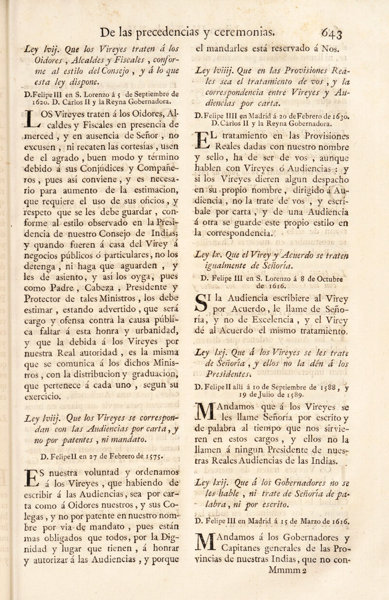 Ley Ivij. Que los V¡reyes traten a los Oidores , Alcaldes y Fiscales , confor- me al estilo del Consejo , y d lo que esta ley dispone, D.FelipelII en S. Lorenzo á 5 de Septiembre de 1620. D. Carlos II y laReyna Gobernadora, LOS Vireyes traten á los Oidores, Al- caldes y Fiscales en presencia de merced , y en ausencia de Señor , no excusen , ni recaten las cortesías, usen de el agrado , buen modo y término debido á sus Conjúdices y Compañe- ros , pues así conviene , y es necesa- rio para aumento de la estimación, que requiere el uso de sus oficios , y respeto que se les debe guardar , con- forme al estilo observado en la Presi- dencia de nuestro Consejo de Indias* y quando fueren á casa del Virey á negocios públicos o particulares, no los detenga , ni haga que aguarden , y les dé asiento, y así los oyga, pues como Padre , Cabeza , Presidente y Protector de tales Ministros , los debe estimar , estando advertido , que sera cargo y ofensa contra la causa publi- ca faltar á esta honra y urbanidad, y que la debida á los Vireyes por nuestra Real autoridad , es la misma que se comunica á los dichos Minis- tros , con la distribución y graduación, que pertenece á cada uno , según su exercicio. Ley Iviij. Que los Vireyes se correspon- dan con las Audiencias por carta, y no por patentes , ni mandato, . .■ * i D. Felipell en 27 de Febrero de 1575:. ES nuestra voluntad y ordenamos á los Vireyes , que habiendo de escribir á las Audiencias, sea por car- ta como á Oidores nuestros , y sus Co- legas , y no por patente en nuestro nom- bre por via-de mandato , pues están mas obligados que todos, por la Dig- nidad y lugar que tienen , á honrar j autorizar á las Audiencias , y porque el mandarles está reservado á Nos, Ley Iviiij. Que en las Provisiones Pea- les sea el tratamiento de vos , y la correspondencia entre Vireyes y Au- diencias por carta, X). Felipe lili en Madrid á 20 deFebrero de 1630, D. Carlos II y la Reyna Gobernadora. E'L tratamiento en las Provisiones j Reales dadas con nuestro nombre y sello, ha de ser de vos , aunque hablen con Vireyes o Audiencias : y si los Vireyes dieren algún despacho en su propio nombre , dirigido á Au- diencia , no la trate de vos , y escrí- bale por carta , y de una Audiencia á otra se guarde este propio estilo en la correspondencia. < ■ *■ ' .. . y z Ley Ir. Qite el Virey y Acuerdo se traten igualmente de Señoría. D. Felipe III en S. Lorenzo á 8 de Octubre de 1 ó 16. SI la Audiencia escribiere al Virey por Acuerdo, le llame de Seño- ría, y no de Excelencia , y el Virey dé al Acuerdo el mismo tratamiento. Ley Ixj. Qtie á los Vireyes se les trate de Señoría , y ellos no la dén d los Presidentes* D. Felipell allí á 10 de Septiembre de 1588, y 19 de Julio de 1589. MAndamos que á los Vireyes se les llame Señoría por escrito y de palabra al tiempo que nos sirvie- ren en estos cargos , y ellos no la llamen .á ningún Presidente de nues- tras Reales Audiencias de las Indias. *, ” ' • ' ' ; i /; * ; Ley Ixij. Qiie d los Gobernadores no se les hable , ni trate de Señoría de pa* - labra, ni por escrito. I). Felipe III en Madrid á 15 de Marzo de 1616, í. r ■ f* - - • MAndamos á los Gobernadores y Capitanes generales de las Pro- vincias de nuestras Indias, que no con-