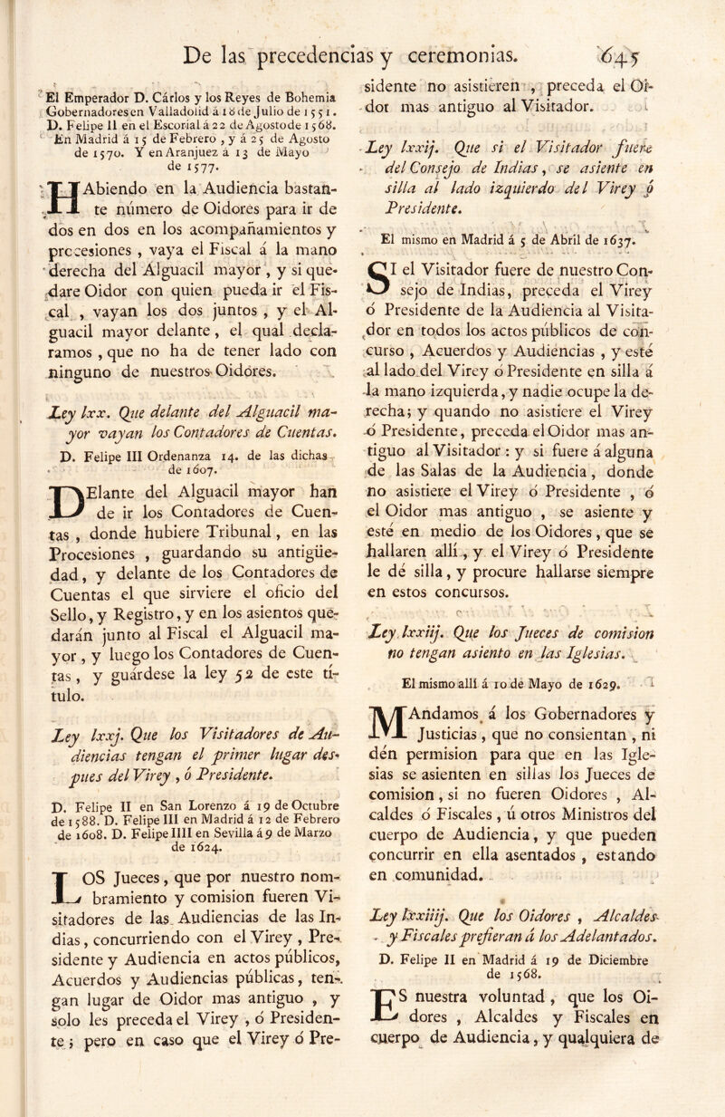 I ' ’ i • . . De las precedencias y ceremonias. El Emperador D. Cárlos y los Reyes de Bohemia Gobernadores en Valladolid á id de Julio de 15 51. D. Felipe 11 en el Escorial á 22 de Agosto de 1568. 1 En Madrid á 15 de Febrero , y á 2 5 de Agosto de 1570. Y enAranjuez á 13 de Mayo de 1577. HAbiendo en la Audiencia bastan- te número de Oidores para ir de dos en dos en los acompañamientos y precesiones , vaya el Fiscal á la mano ' derecha del Alguacil mayor , y si que- dare Oidor con quien pueda ir el Fis- cal , vayan los dos juntos , y el Al- guacil mayor delante, el qual decla- ramos , que no ha de tener lado con ninguno de nuestros> Oidores. jú . - • * • - ' • ; •s  • * 4 Ley fax. Que delante del Alguacil tna~ yor vayan los Contadores de Cuentas» D. Felipe III Ordenanza 14. de las dichas . « de 1Ó07. DElante del Alguacil mayor han de ir los Contadores de Cuen- tas , donde hubiere Tribunal, en las Procesiones , guardando su antigüe- dad , y delante de los Contadores de Cuentas el que sirviere el oficio del Sello, y Registro, y en los asientos que- darán junto al Fiscal el Alguacil ma- yor , y luego los Contadores de Cuen- cas , y guárdese la ley 52 de este tí- tulo. Ley fax]. Que los Visitadores de Au- diencias tengan el primer lugar des- pués del Virey , ó Presidente» D. Felipe II en San Lorenzo a 19 de Octubre de 15 88. D. Felipe III en Madrid á 12 de Febrero de 1Ó08. D. Felipe lili en Sevilla á9 de Marzo de 1624. LOS Jueces, que por nuestro nom- bramiento y comisión fueren Vi. siradores de las. Audiencias de las In-* dias, concurriendo con el Virey , Pre- Acuerdos y Audiencias públicas, ten-, gan lugar de Oidor mas antiguo , y solo les preceda el Virey , o Presiden- te ; pero en caso que el Virey ó Pre- sidente no asistieren , preceda el Of- - dot mas antiguo al Visitador. t - y- , 7 . < • . • ? - / • * • ■ *• w ' * •* •* •' ‘ - ■ • * ■ Ley faxij. Que si el Visitador fuere del Consejo de Indias, se asiente en silla al lado izquierdo del Virey o Presidente» ' - •> v » * \ \ . • , . VC * * é ... tu El mismo en Madrid á 5; de Abril de 1637. * ■ ’ * A ... ' *../ SI el Visitador fuere de nuestro Con- sejo de Indias, preceda el Virey o Presidente de la Audiencia al Visita- dor en todos los actos públicos de con- curso , Acuerdos y Audiencias , y esté al lado del Virey ó Presidente en silla á la mano izquierda, y nadie ocupe la de- recha; y quando no asistiere el Virey o Presidente, preceda el Oidor mas an- tiguo al Visitador : y si fuere á alguna de las Salas de la Audiencia, donde no asistiere el Virey o Presidente , ó el Oidor mas antiguo , se asiente y esté en medio de los Oidores, que se hallaren allí ., y el Virey ó Presidente le dé silla, y procure hallarse siempre en estos concursos. - .. «■ rr t ~ X / - C 'v ■ • , V' : ' A. Ley Ixxiij. Que los Jueces de comisión no tengan asiento en las Iglesias. El mismo allí á ro dé Mayo de 1629. í MAndamos á los Gobernadores y Justicias, que no consientan , ni dén permisión para que en las Igle- sias se asienten en sillas los Jueces de comisión, si no fueren Oidores , Al- caldes o Fiscales , ú otros Ministros del cuerpo de Audiencia, y que pueden concurrir en ella asentados , estando en comunidad... |E « Ley faxiiij. Que los Oidores , Alcaldes- - y Fiscalesprefieran d los Adelantados. de 1568. ES nuestra voluntad , que los Oi- dores , Alcaldes y Fiscales en cuerpo de Audiencia, y qualquiera de /