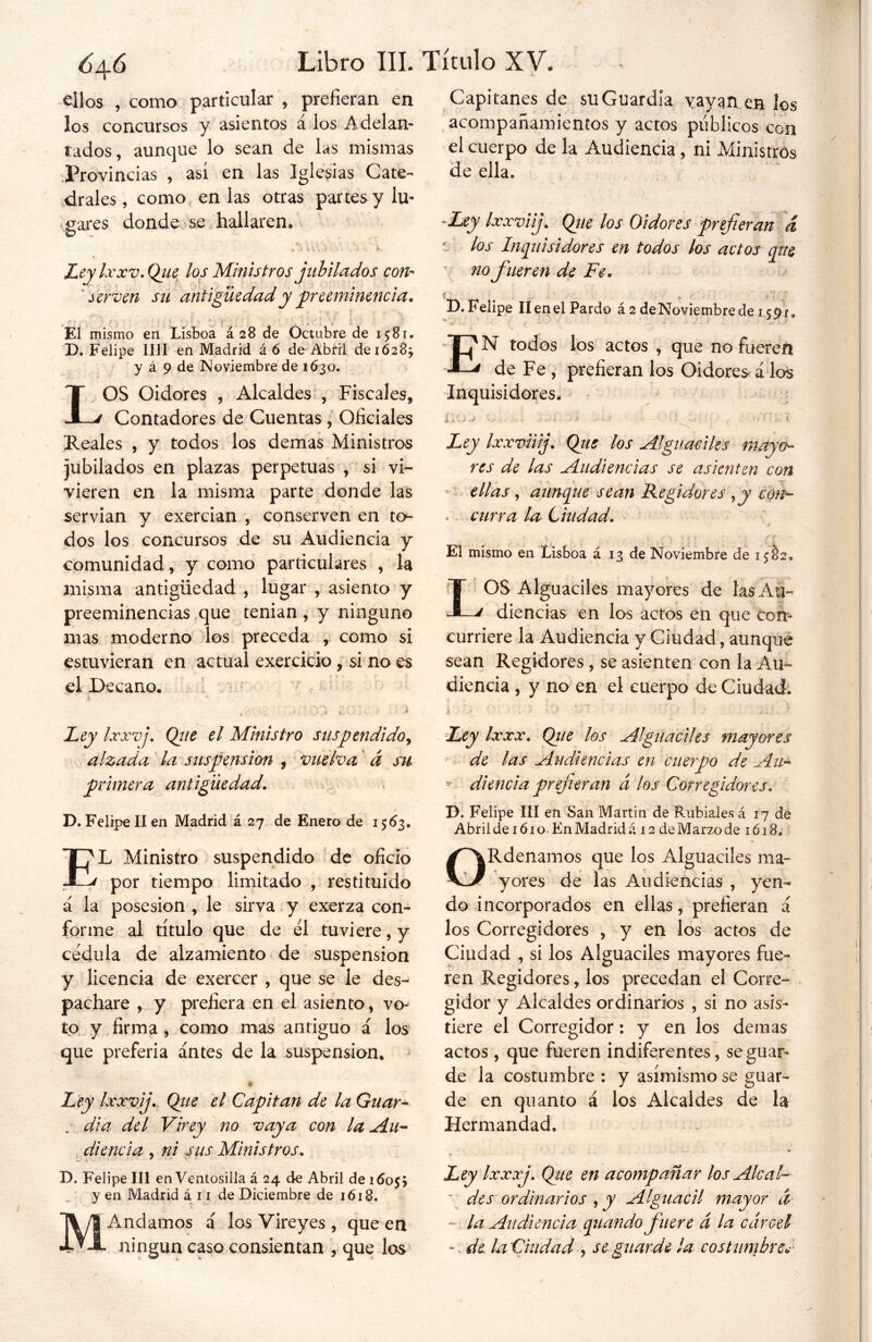 ellos , como particular , prefieran en los concursos y asientos a los Adelan- tados, aunque lo sean de las mismas Provincias , así en las Iglesias Cate- drales, como en las otras partes y lu- gares donde se hallaren* D y ^ ¿ 1, 7 • • »- Leylxxv.Qiie los Ministros jubilados con- serven su antigüedad y preeminencia* El mismo en Lisboa £28 de Octubre de 15:81. D. Felipe lili en Madrid á 6 de Abril de 1628; y á 9 de Noviembre de 1630. LOS Oidores , Alcaldes , Fiscales, Contadores de Cuentas, Oficiales Reales , y todos los demas Ministros jubilados en plazas perpetuas , si vi- vieren en la misma parte donde las servían y exercian , conserven en to- dos los concursos de su Audiencia y comunidad, y como particulares , la misma antigüedad , lugar , asiento y preeminencias que tenían , y ninguno mas moderno los preceda , como si estuvieran en actual exercicio, si no es el Decano. A A %, •’ i Ley Ixxvj, Qiie el Ministro suspendido^ alzada la suspensión , vuelva á su primera antigüedad, D. Felipe II en Madrid á 27 de Enero de 1563. EL Ministro suspendido de oficio por tiempo limitado , restituido á la posesión , le sirva y exerza con- forme al título que de el tuviere, y cédula de alzamiento de suspensión y licencia de exercer , que se le des- pachare , y prefiera en el asiento, vo- to y firma , como mas antiguo á los que preferia antes de la suspensión. $ Ley Ixxv j, Que el Capitán de la Guar- dia, del Virey no vaya con la Au- diencia , ni sus Ministros, D. Felipe III en Ventosilla á 24 de Abril de 16055 y en Madrid á 11 de Diciembre de 1618. ■ *■. - MAndamos á los Vireyes , que en ningún caso consientan , quedos Capitanes de su Guardia vayan en los acompañamientos y actos públicos con el cuerpo de la Audiencia, ni Ministros de ella. -Ley Ixxviij. Que los Oidores prefieran d r los Inquisidores en todos los actos que no fueren de Fe, íj j D. Felipe II en el Pardo á2deNoviembredei59f„ EN todos los actos , que no fueren de Fe , prefieran los Oidores* á los Inquisidores. a ». . ; V - .- 1 > -■ » 1 - í Ley Ixxvii j, Que los Alguaciles mayo- res de las Audiencias se asienten con ellas, aunque sean Regidores yy con- , curra la Ciudad, El mismo en Lisboa á 13 de Noviembre de 1582, OS Alguaciles mayores de tasAu- a diencías en los actos en que con- curriere la Audiencia y Ciudad, aunque sean Regidores , se asienten con la Au- diencia , y no en el cuerpo de Ciudad. i \ ■ • • d - -• - * ' . ' / I: l • f Ley Ixxx, Qie los Alguaciles mayores de las Audiencias en cuerpo de Au- diencia prefieran a los Corregidores, D. Felipe III en San Martin de Rubiales á 17 de Abril de 161 o- En Madrid á 12 de Marzo de 1618. y * ORdenamos que los Alguaciles ma- yores de las Audiencias , yen- do incorporados en ellas, prefieran á los Corregidores , y en los actos de Ciudad , si los Alguaciles mayores fue- ren Regidores, los precedan el Corre- gidor y Alcaldes ordinarios , si no asis- tiere el Corregidor: y en los demás actos, que fueren indiferentes, se guar- de la costumbre : y asimismo se guar- de en quanto á los Alcaldes de la Hermandad. Ley Ixxxj. Que en acompañar los Ale al- ~ des ordinarios , y Alguacil mayor ¿í ~ la Audiencia quando fuere á la cárcel -: de laCiudad , se guarde ¡a costumbrev