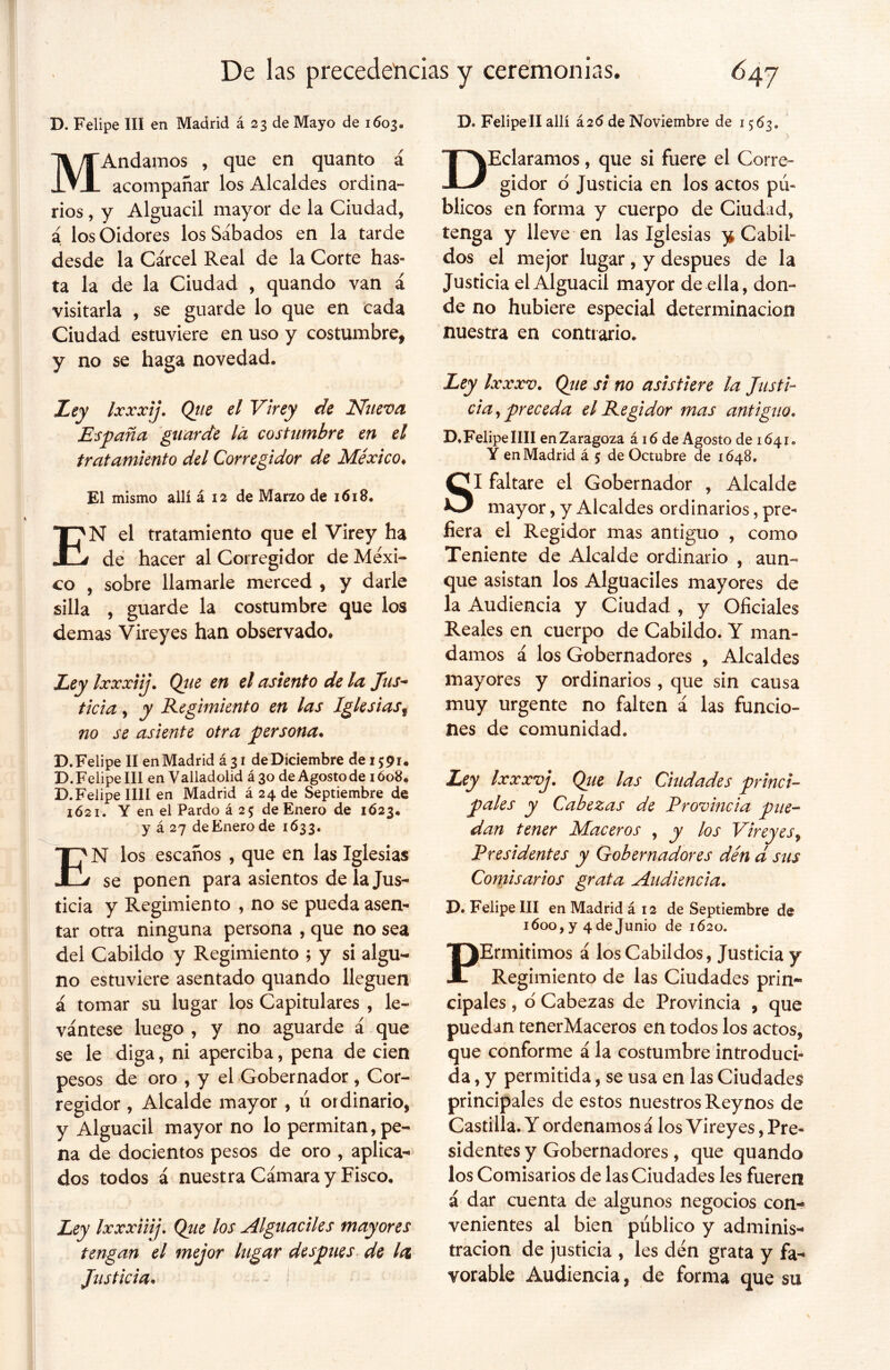 D. Felipe III en Madrid á 23 de Mayo de 1603, MAndamos , que en quanto á acompañar los Alcaldes ordina- rios , y Alguacil mayor de la Ciudad, á los Oidores los Sábados en la tarde desde la Cárcel Real de la Corte has» ta la de la Ciudad , quando van á visitarla , se guarde lo que en cada Ciudad estuviere en uso y costumbre, y no se haga novedad. Ley Ixxxij. Qtie el Virey de Nueva España guarde la costumbre en el tratamiento del Corregidor de México♦ El mismo allí á 12 de Marzo de 1618. EN el tratamiento que el Virey ha de hacer al Corregidor de Méxi- co , sobre llamarle merced , y darle silla , guarde la costumbre que los demas Vireyes han observado. Ley Ixxxiij. Que en el asiento de la fus- tic i a, y Regimiento en las Iglesias s no se asiente otra persona. D.Felipe II enMadrid á 31 de Diciembre de 15:91. D. Felipe III en Valladolid á 30 de Agosto de 1608. D.Felipe lili en Madrid á 24 de Septiembre de 1621. Y en el Pardo á 25 de Enero de 1623. y á 27 de Enero de 1633. EN los escaños , que en las Iglesias se ponen para asientos de la Jus- ticia y Regimiento , no se pueda asen- tar otra ninguna persona , que no sea del Cabildo y Regimiento 5 y si algu- no estuviere asentado quando lleguen á tomar su lugar los Capitulares , le- vántese luego , y no aguarde á que se le diga, ni aperciba, pena de cien pesos de oro , y el Gobernador, Cor- regidor , Alcalde mayor , ú ordinario, y Alguacil mayor no lo permitan, pe- na de docientos pesos de oro , aplica- dos todos á nuestra Cámara y Fisco. Ley Ixxxiiij. Que los Alguaciles mayores tengan el mejor lugar después de la Justicia. ¡ D. Felipell allí Í26 de Noviembre de 1563. DEclaramos, que si fuere el Corre* gidor o Justicia en los actos pú- blicos en forma y cuerpo de Ciudad, tenga y lleve en las Iglesias y Cabil- dos el mejor lugar, y después de la Justicia el Alguacil mayor de ella , don- de no hubiere especial determinación nuestra en contrario. Ley Ixxxv. Que si no asistiere la Justi- cia , preceda el Regidor mas antiguo. D.Felipe lili en Zaragoza á 16 de Agosto de 1641. Y enMadrid á 5 de Octubre de 1648. SI faltare el Gobernador , Alcalde mayor, y Alcaldes ordinarios, pre- fiera el Regidor mas antiguo , como Teniente de Alcalde ordinario , aun- que asistan los Alguaciles mayores de la Audiencia y Ciudad , y Oficiales Reales en cuerpo de Cabildo. Y man- damos á los Gobernadores , Alcaldes mayores y ordinarios, que sin causa muy urgente no falten á las funcio- nes de comunidad. Ley Ixxxvj. Qiie las Ciudades princi- pales y Cabezas de Provincia pite- dan tener Maceros , y los Vireyes, Presidentes y Gobernadores den d sus Comisarios grata Audiencia. D. Felipe III en Madrid á 12 de Septiembre de 1600, y 4 de Junio de 1620. PErmitimos á los Cabildos, Justicia y Regimiento de las Ciudades prin- cipales , o Cabezas de Provincia , que puedan tenerMaceros en todos los actos, que conforme ala costumbre introduci- da , y permitida, se usa en las Ciudades principales de estos nuestros Reynos de Castilla. Y ordenamos á los Vireyes, Pre- sidentes y Gobernadores, que quando los Comisarios de las Ciudades les fueren á dar cuenta de algunos negocios con- venientes al bien público y adminis- tración de justicia , les den grata y fa- vorable Audiencia, de forma que su