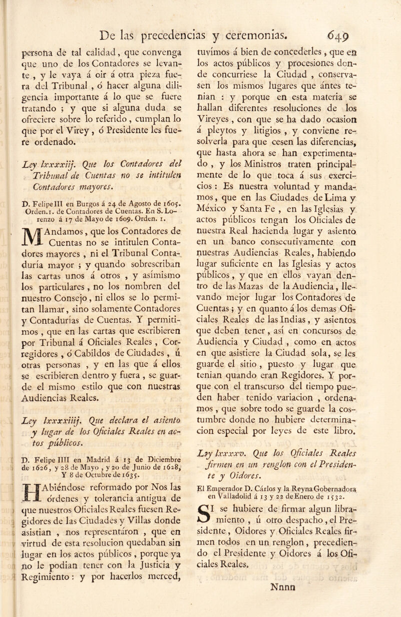 V persona de tal calidad, que convenga que uno de los Contadores se levan- te , y le vaya á oir á otra pieza fue- ra del Tribunal , o hacer alguna dili- gencia importante á lo que se fuere tratando ; y que si alguna duda se ofreciere sobre lo referido , cumplan lo que por el Virey , o Presidente les fue- re ordenado. Ley Ixxxxiij. (filie los Contadores del Contadores mayores. D. FelipeIII en Burgos á 24 de Agosto de 160$. Orden. 1. de Contadores de Cuentas. En S. Lo- renzo á 17 de Mayo de 1609. Orden. 1. MAndamos, que los Contadores de Cuentas no se intitulen Conta- dores mayores , ni el Tribunal Conta-^ duría mayor ; y quando sobrescriban las cartas unos á otros , y asimismo los particulares, no los nombren del nuestro Consejo, ni ellos se lo permi- tan llamar, sino solamente Contadores y Contadurías de Cuentas. Y permiti- mos , que en las cartas que escribieren por Tribunal á Oficiales Reales , Cor- regidores , o Cabildos de Ciudades , ú otras personas , y en las que á ellos se escribieren dentro y fuera , se guar- de el mismo estilo que con nuestras Audiencias Reales. Ley Ixxxxiiij. Qtie declara el asiento y lugar de los Oficiales Reales en ac~ tos públicos. D. Felipe lili en Madrid á 13 de Diciembre de 1626, y 28 de Mayo , y 20 de Junio de 1628, Y 8 de Octubre de 1635. EÍAbiéndose reformado por Nos las ¡L ordenes y tolerancia antigua de que nuestros Oficiales Reales fuesen Re- gidores de las Ciudades y Villas donde asistían , nos representaron , que en virtud de esta resolución quedaban sin lugar en los actos públicos, porque ya no le podían tener con la Justicia y Regimiento: y por hacerlos merced, tuvimos á bien de concederles, que en los actos públicos y procesiones don- de concurriese la Ciudad , conserva- sen los mismos lugares que antes te- nían : y porque en esta materia se hallan diferentes resoluciones de los Vireyes , con que se ha dado ocasión á pleytos y litigios , y conviene re- solverla para que cesen las diferencias, que hasta ahora se han experimenta-* do , y los Ministros traten principal- cios: Es nuestra voluntad y manda- mos , que en las Ciudades de Lima y México y Santa Fe, en las Iglesias y actos públicos tengan los Oficiales de nuestra Real hacienda lugar y asiento en un banco consecutivamente con nuestras Audiencias Reales, habiendo lugar suficiente en las Iglesias y actos públicos, y que en ellos vayan den- tro de las Mazas de la Audiencia, lle- vando mejor lugar los Contadores de Cuentas; y en quanto á los demas Ofi- ciales Reales de las Indias, y asientos que deben tener, así en concursos de Audiencia y Ciudad , como en actos en que asistiere la Ciudad sola, se les guarde el sitio , puesto y lugar que tenían quando eran Regidores. Y por- que con el transcurso del tiempo pue- den haber tenido variación , ordena- mos , que sobre todo se guarde la cos- tumbre donde no hubiere determina- ción especial por leyes de este libro. Lzy Ixxxxv. (filie los Oficiales Reales firmen en un renglón con el Presiden* te y Oidores. El Emperador D. Cárlos y la Reyna Gobernadora en Valladolid á 13 y 22 de Enero de 1532. SI se hubiere de firmar algún libra- miento , ú otro despacho , el Pre- sidente , Oidores y Oficiales Reales fir- men todos en un renglón, precedien- do el Presidente y Oidores á los Ofi- ciales Reales. . * Nnnn