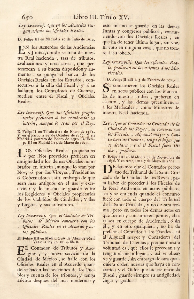 Ley IxxxxvjQiie en los Acuerdos ten- gan asiento los Oficiales Reales. D. Felipe III en Madrid á 16 de Julio de 1612. EN los Acuerdos de las Audiencias y Juntas, donde se trata de nues- tra Real hacienda , tasa de tributos, avaluaciones y otras cosas , que per- tenezcan á su buena disposición y au- mento , se ponga el banco de los Oficiales Reales en los Estrados , con- secutivo á la silla del Fiscal ; y si se hallaren los Contadores de Cuentas, medien entre el Fiscal y Oficiales Reales. Ley Ixxxxvij. Que los Oficiales propie- tarios prefieran d los nombrados en Ínterin, aunque lo sean por el Rey. D.FelipelI enToledoá2i de Enero de 1 $61. Y en el Pardo á 27 de Octubre de 1569. Y en Madrid á postrero de Enero de 1592. D. Feli- pe III en Madrid á 14 de Marzo de 1620. LOS Oficiales Reales propietarios por Nos proveídos prefieran en antigüedad á los demas Oficiales nom- brados en ínterin , aunque lo sean por Nos, o por los Vireyes , Presidentes o Gobernadores , sin embargo de que sean mas antiguos en el uso y exer- cicio : y lo mismo se guarde entre los Regidores y Oficiales propietarios de los Cabildos de Ciudades , Villas y Lugares y sus substitutos. Ley Ixxxxviij. Que el Contador de Tri- butos de México concurra con los Oficiales Reales en el Acuerdo y ac- tos públicos. D. Felipe lili en Madrid á 29 de Abril de 1621* Véase la ley 40. tít. 4. lib. 8. * .V ,, \ EL Contador de Tributos y Azo- gues , y nuevo servicio de la Ciudad de México , se halle con los Oficiales Reales en el Acuerdo quan- do se hacen las tasaciones de los Pue- blos y cuenta de los tributos, y tenga asiento después del mas moderno: y esto mismo se guarde en las demas Juntas y congresos públicos , concur- riendo con los Oficiales Reales , en que ha de tener último lugar , sin voz, ni voto en ninguna cosa , que no toca- re á su oficio. Ley Ixxxxviiij. Que los Oficiales Rea- les prefieran en los asientos a los Ma- riscales. D. Felipe ¿II allí á 3 de Febrero de 1573» SI concurrieren los Oficiales Reales en actos públicos con los Marisca- les de nuestras Indias , prefieran en asiento , y las demas preeminencias á los Mariscales , como Ministros de nuestra Real hacienda. Ley c. Que el Contador de Cruzada de la Ciudad de los Reyes , en concurso con los Fiscales , Alguacil mayor y Con- tadores de Cuentas , tenga el lugar que se declara ; y si el Fiscal fuere Oi- dor , prefiera. D. Felipe lili en Madrid á 23 de Noviembre de 1636. Y en Aranjuez á 7 de Mayo de 1663. DEclaramos que el Contador perpe- tuo del Tribunal de la Santa Cru- zada de la Ciudad de los Reyes , pa- ra haber de preceder á los Fiscales de la Real Audiencia en actos públicos, sea y se entienda quando el concurso fuere con todo el cuerpo del Tribunal de la Santa Cruzada , y no de otra for- ma , pero en todos los demas actos en que fueren y concurrieren juntos, aho- ra sea en cuerpo de Audiencia , d sin él , y en otro qualquiera , no ha de preferir el Contador á los Fiscales , ni al Alguacil mayor y Contadores del Tribunal de Cuentas ; porque nuestra voluntad es , que ellos le precedan 5 y tengan el mejor lugar , y así se obser- ve y guarde , sin embargo de otra qual- quiera o'rden nuestra que haya en con- trario 5 y el Oidor que hiciere oficio de Fiscal , guarde siempre su antigüedad, lugar y grado.