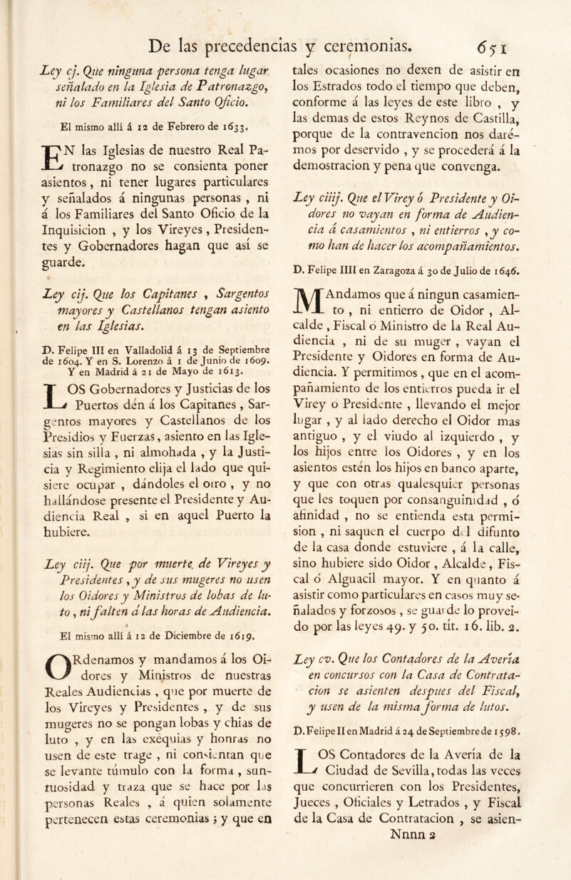 Ley cj. Qjie ninguna persona tenga lugar señalado en la Iglesia de Patronazgo, ni los Familiares del Santo Oficio, El mismo allí á 12 de Febrero de 1633* EN las Iglesias de nuestro Real Pa- tronazgo no se consienta poner asientos, ni tener lugares particulares y señalados á ningunas personas , ni á los Familiares del Santo Oficio de la Inquisición , y los Vireyes, Presiden- tes y Gobernadores hagan que así se guarde. o tales ocasiones no dexen de asistir en los Estrados todo el tiempo que deben, conforme á las leyes de este libro , y las demas de estos Reynos de Castilla, porque de la contravención nos dare- mos por deservido , y se procederá á la demostración y pena que convenga. Ley ciiij. Qjie el Vi rey ó Presidente y Oi- dores no vayan en forma de Audien- cia d casamientos , ni entierros co- mo han de hacer los acompañamientos. D. Felipe lili en Zaragoza á 30 de Julio de 1646. Ley cij. Qiie los Capitanes , Sargentos mayores y Castellanos tengan asiento en las Iglesias. D. Felipe III en Valladolid á 13 de Septiembre de 1604. Y en S. Lorenzo á 1 de Junio de 1609. Y en Madrid á 21 de Mayo de 1613. LOS Gobernadores y Justicias de los Puertos den á los Capitanes , Sar- gentos mayores y Castellanos de los Presidios y Fuerzas, asiento en las Igle- sias sin silla , ni almohada , y la Justi- cia y Regimiento elija el lado que qui- siere ocupar , dándoles el orro , y no hallándose presente el Presidente y Au- diencia Real , si en aquel Puerto la hubiere. Ley ciij. Qtte por muerte; de Vireyes y Presidentes , y de sus mugeres no usen los Oidores y Ministros de lobas de lu- to , ni falten d las horas de Audiencia. .t El mismo allí á 12 de Diciembre de 1619. ORdenamos y mandamos á los Oi- dores y Ministros de nuestras Reales Audiencias , que por muerte de los Vireyes y Presidentes , y de sus mugeres no se pongan lobas y chias de luto , y en las exequias y honras no usen de este trage , ni consientan que se levante túmulo con la forma , sun- tuosidad y traza que se hace por Lis personas Reales , á quien solamente pertenecen estas ceremonias ¿ y que en MAndamos que á ningún casamien- to , ni entierro de Oidor , Al- calde , Fiscal ó Ministro de la Real Au- diencia , ni de su muger , vayan el Presidente y Oidores en forma de Au- diencia. Y permitimos , que en el acom- pañamiento de los entierros pueda ir el Virey o Presidente , llevando el mejor lugar , y al lado derecho el Oidor mas antiguo , y el viudo al izquierdo , y los hijos entre los Oidores , y en los asientos estén los hijos en banco aparte, y que con otras qualesquier personas que les toquen por consanguinidad , o afinidad , no se entienda esta permi- sión , ni saquen el cuerpo d< 1 difunto de la casa donde estuviere , á la calle, sino hubiere sido Oidor , Alcalde, Fis- cal 6 Alguacil mayor. Y en quanto á asistir como particulares en casos muy se- ñalados y forzosos, se guavde lo proveí- do por las leyes 49. y 50. tít, 16. lib. 2. Ley cv. Que los Contadores de la Averia en concursos con la Casa de Contrata- ción se asienten después del Fiscal, y usen de la misma forma de lutos. D. Felipe II en Madrid á 24 de Septiembrede 1598. LOS Contadores de la Avería de la Ciudad de Sevilla, todas las veces que concurrieren con los Presidentes, Jueces , Oficiales y Letrados , y Fiscal de la Casa de Contratación , se asien-