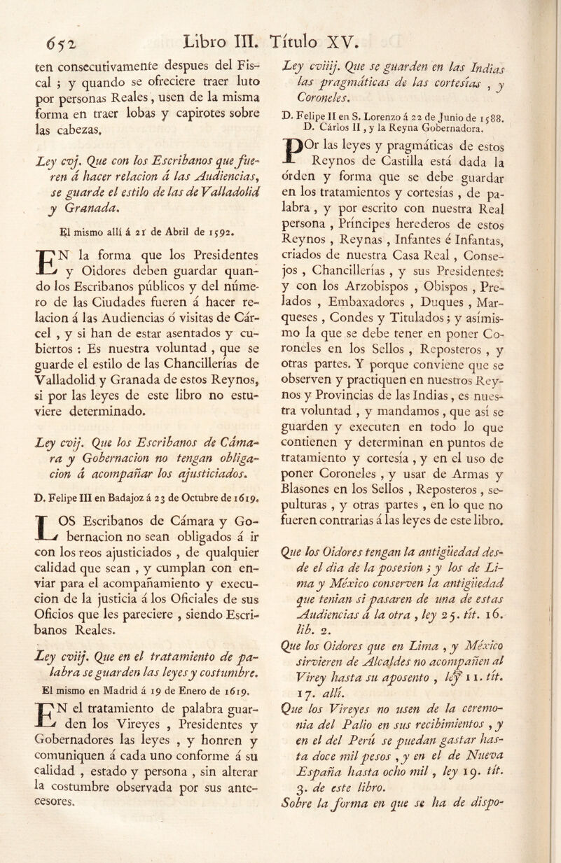 ten consecutivamente después del Fis- cal ; y quando se ofreciere traer luto por personas Reales, usen de la misma forma en traer lobas y capirotes sobre las cabezas. Ley cvj. Qiie con los Escribanos que fue- ren á hacer relación d las Audiencias, se guarde el estilo de las de Valladolid y Granada. El mismo allí á 21 de Abril de 1592. EN la forma que los Presidentes y Oidores deben guardar quan- do los Escribanos públicos y del núme- ro de las Ciudades fueren á hacer re- lación á las Audiencias o visitas de Cár- cel , y si han de estar asentados y cu- biertos : Es nuestra voluntad , que se guarde el estilo de las Chancillerías de Valladolid y Granada de estos Rey nos* si por las leyes de este libro no estu- viere determinado» Ley cvij. Que los Escribanos de Cama- ra y Gobernación no tengan obliga- ción d acompañar los ajusticiados. D, Felipe III en Badajoz á 23 de Octubre de 1619» LOS Escribanos de Cámara y Go- bernación no sean obligados á ir con los reos ajusticiados , de qualquier calidad que sean , y cumplan con en- viar para el acompañamiento y execu- cion de la justicia á los Oficiales de sus Oficios que les pareciere , siendo Escri- banos Reales» Ley cviij. Qtie en el tratamiento de pa- labra se guarden las leyes y costumbre. El mismo en Madrid á 19 de Enero de 1619. EN el tratamiento de palabra guar- den los Vireyes , Presidentes y Gobernadores las leyes , y honren y comuniquen á cada uno conforme á su calidad , estado y persona , sin alterar la costumbre observada por sus ante- cesores» Ley cviiij. Que se guarden en las Indias las pragmáticas de las cortesías , y Coroneles. D* Felipe II en S, Lorenzo á 22 de Junio de 1588» D. Cárlos II, y la Reyna Gobernadora. POr las leyes y pragmáticas de estos Reynos de Castilla está dada la orden y forma que se debe guardar en los tratamientos y cortesías , de pa- labra , y por escrito con nuestra Real persona , Príncipes herederos de estos Reynos , Reynas , Infantes é Infantas, criados de nuestra Casa Real , Conse- jos , Chancillerías , y sus Presidentes: y con los Arzobispos , Obispos , Pre- lados , Embaxadores , Duques , Mar- queses , Condes y Titulados $ y asimis- mo la que se debe tener en poner Co- roneles en los Sellos , Reposteros , y otras partes» Y porque conviene que se observen y practiquen en nuestros Rey- nos y Provincias de las Indias , es nues- tra voluntad , y mandamos, que así se guarden y executen en todo lo que contienen y determinan en puntos de tratamiento y cortesía , y en el uso de poner Coroneles , y usar de Armas y Blasones en los Sellos , Reposteros , se- pulturas , y otras partes , en lo que no fueren contrarias á las leyes de este libro» Que los Oidores tengan la antigüedad des- de el di a de la posesión ? y los de Li- ma y México conserven la antigüedad que tenían si pasasen de una de estas Audiencias d la otra , ley 25. tít. 16. lib. 2. Que los Oidores que en Lima , y México sirvieren de Alcaldes no acompañen al Virey hasta su aposento , lef 11. tít* 1 7. allí. Que los Vireyes no usen de la ceremo- nia del Palio en sus recibimientos , y en el del Perú se puedan gastar has- ta doce mil pesos ,y en el de Mueva España hasta ocho mil, ley 19. tít. 3. de este libro. Sobre la forma en que se ha de dispo-