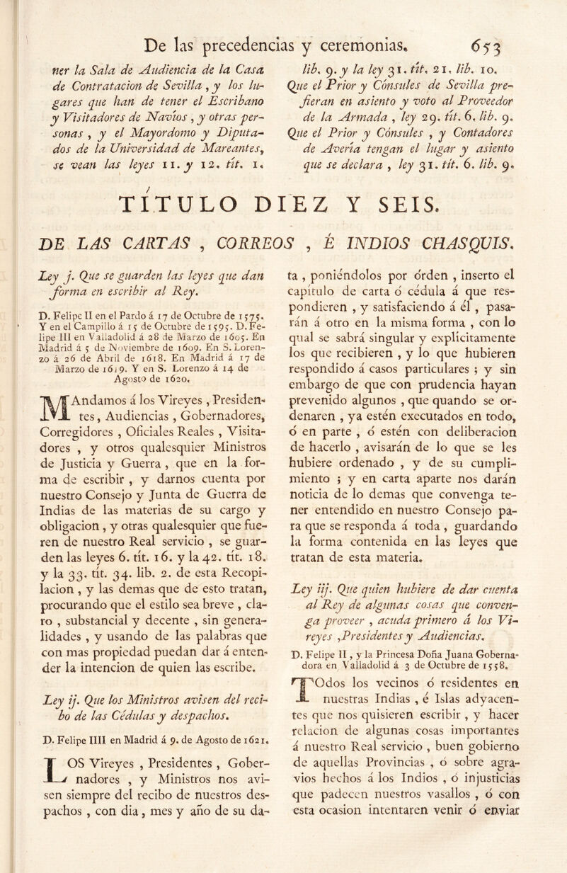 ner la Sala de Audiencia de la Casa de Contratación de Sevilla , y los lu- gares que han de tener el Escribano y Visitadores de Navios , y otras per- sonas , y el Mayordomo y Diputa- dos de la Universidad de Mareantes9 se vean las leyes n.^ 12* tit* 1« lib. 9, y la ley 31. út. 21, lib. io. Que el Prior y Cónsules de Sevilla pre- fieran en asiento y voto al Proveedor de la Armada , ley 29, tít. 6. lib. 9* Que el Prior y Cónsules , y Contadores de Averia tengan el lugar y asiento que se declara , ley 31* tít. 6. lib. 9* TÍTULO DIEZ Y SEIS, DE LAS CARTAS , CORREOS , É INDIOS CHASQUIS. ./• Q* e se guarden las leyes que dan fiorma en escribir al Rey. D. Felipe II en el Pardo á 17 de Octubre de 1575. Y en el Campillo á 15 de Octubre de 159^. D.Fe- lipe III en Valladolid á 28 de Marzo de 1605. En Madrid á 5 de Noviembre de 1609. En S. Loren- zo á 2Ó de Abril de 1618. En Madrid á 17 de Marzo de i6í9. Y en S. Lorenzo á 14 de Agosto de 1620» MAndamos á los Vireyes, Presiden- tes , Audiencias , Gobernadores* Corregidores , Oficiales Reales , Visita- dores , y otros qualesquier Ministros de Justicia y Guerra * que en la for- ma de escribir , y darnos cuenta por nuestro Consejo y Junta de Guerra de Indias de las materias de su cargo y obligación , y otras qualesquier que fue- ren de nuestro Real servicio , se guar- den las leyes 6. tít. 16. y la 42. tít. 18. y la 33. tít. 34. lib. 2. de esta Recopi- lación , y las demas que de esto tratan* procurando que el estilo sea breve , cla- ro * substancial y decente , sin genera- lidades , y usando de las palabras que con mas propiedad puedan dar á entem der la intención de quien las escribe. Ley ij• Que los Ministros avisen del reci- bo de las Cédulas y despachos. D. Felipe lili en Madrid á 9. de Agosto de 1621* LOS Vireyes , Presidentes , Gober- nadores , y Ministros nos avi- sen siempre del recibo de nuestros des- pachos , con dia * mes y ano de su da- ta , poniéndolos por orden , inserto el capítulo de carta 6 cédula á que res- pondieren , y satisfaciendo á él , pasa- rán á otro en la misma forma , con lo qual se sabrá singular y explícitamente los que recibieren , y lo que hubieren respondido á casos particulares ; y sin embargo de que con prudencia hayan prevenido algunos , que quando se or- denaren , ya estén executados en todo* d en parte , o estén con deliberación de hacerlo , avisarán de lo que se les hubiere ordenado , y de su cumpli- miento ; y en carta aparte nos darán noticia de lo demas que convenga te- ner entendido en nuestro Consejo pa- ra que se responda á toda , guardando la forma contenida en las leyes que tratan de esta materia* Ley iij. Que quien hubiere de dar cuenta al Rey de algunas cosas que conven- ga proveer , acuda primero d los Vi- reyes ¡Presidentes y Audiencias. D. Felipe II, y la Princesa Doña Juana Goberna- dora en Valladolid á 3 de Octubre de 1558. T^Odos los vecinos b residentes en nuestras Indias , é Islas adyacen- tes que nos quisieren escribir , y hacer relación de algunas cosas importantes á nuestro Real servicio , buen gobierno de aquellas Provincias , ó sobre agra- vios hechos á los Indios , ó injusticias que padecen nuestros vasallos * ó con esta ocasión intentaren venir ó enviar