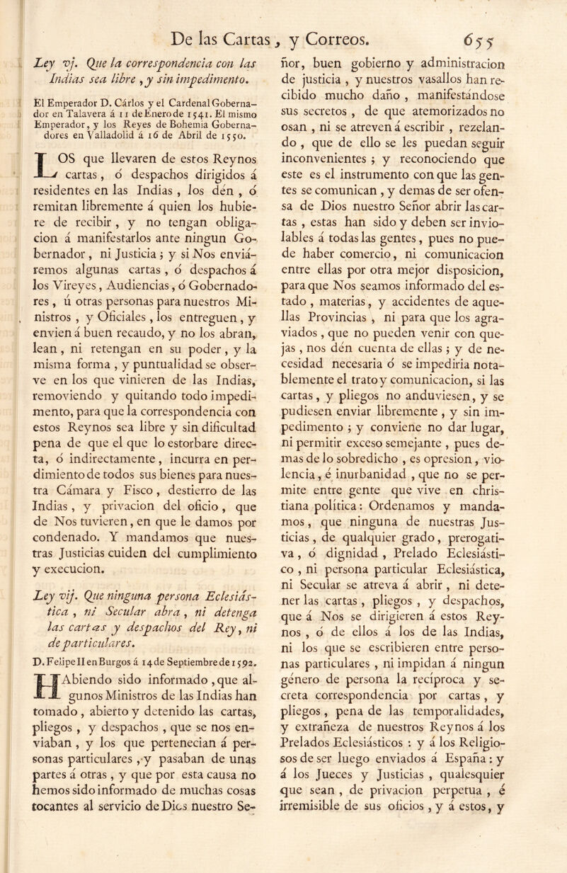 Ley vj. Qjie la correspondencia con las Indias sea libre ,y sin impedimento* El Emperador D. Cárlos y el Cardenal Goberna- dor en Talayera á 11 de Enero de 1541. El mismo Emperador, y los Reyes de Bohemia Goberna- dores enValladolid á ió de Abril de 1550. LOS que llevaren de estos Reynos cartas, o despachos dirigidos á residentes en las Indias , los den , d remitan libremente á quien los hubie- re de recibir , y no tengan obliga- ción á manifestarlos ante ningún Go- bernador , ni Justicia ; y si Nos enviá- remos algunas cartas , o despachos á los Yireyes, Audiencias, o Gobernado- res , ú otras personas para nuestros Mi- nistros , y Oficiales, los entreguen, y envíen á buen recaudo, y no los abran, lean, ni retengan en su poder, y la misma forma , y puntualidad se obser- ve en los que vinieren de las Indias, removiendo y quitando todo impedi- mento, para que la correspondencia con estos Reynos sea libre y sin dificultad pena de que el que lo estorbare direc- ta, 6 indirectamente, incurra en per- dimiento de todos sus bienes para nues- tra Cámara y Fisco, destierro de las Indias, y privación del oficio, que de Nos tuvieren, en que le damos por condenado. Y mandamos que nues- tras Justicias cuiden del cumplimiento y execucion. Ley vij. Qiie ninguna persona Eclesiás- tica , ni Secular abra, ni detenga las cartas y despachos del Rey, ni de particulares. D. Feiipe II en Burgos á 14 de Septiembre de 15; 92 • tFAbiendo sido informado , que al- i~ gunos Ministros de las Indias han tomado , abierto y detenido las cartas, pliegos , y despachos , que se nos en- viaban , y los que pertenecían á per- sonas particulares , y pasaban de unas partes á otras , y que por esta causa no hemos sido informado de muchas cosas tocantes al servicio de Dios nuestro Se- ñor, buen gobierno y administración de justicia , y nuestros vasallos han re- cibido mucho daño , manifestándose sus secretos , de que atemorizados no osan , ni se atreven á escribir , rezelan- do , que de ello se les puedan seguir inconvenientes ; y reconociendo que este es el instrumento con que las gen- tes se comunican , y demas de ser ofen- sa de Dios nuestro Señor abrir las car- tas , estas han sido y deben ser invio- lables á todas las gentes, pues no pue- de haber comercio, ni comunicación entre ellas por otra mejor disposición, para que Nos seamos informado del es» tado , materias, y accidentes de aque- llas Provincias \ ni para que los agra- viados , que no pueden venir con que- jas , nos den cuenta de ellas ; y de ne- cesidad necesaria o se impediría nota- blemente el trato y comunicación, si las cartas, y pliegos no anduviesen, y se pudiesen enviar libremente, y sin im- pedimento ; y conviene no dar lugar, ni permitir exceso semejante , pues de- mas de lo sobredicho , es opresión , vio- lencia, é inurbanidad , que no se per- mite entre gente que vive en chris- tiana política: Ordenamos y manda- mos , que ninguna de nuestras Jus- ticias , de qualquier grado, prerogati- va , ó dignidad , Prelado Eclesiásti- co , ni persona particular Eclesiástica, ni Secular se atreva á abrir, ni dete- ner las cartas, pliegos , y despachos, que á Nos se dirigieren á estos Rey- nos , o de ellos á los de las Indias, ni los que se escribieren entre perso- nas particulares , ni impidan á ningún genero de persona la recíproca y se- creta correspondencia por cartas, y pliegos , pena de las temporalidades, y extrañeza de nuestros Reynos á los Prelados Eclesiásticos : y á los Religio- sos de ser luego enviados á España : y á los Jueces y Justicias , qualesquier que sean , de privación perpetua , é irremisible de sus oficios , y á estos, y