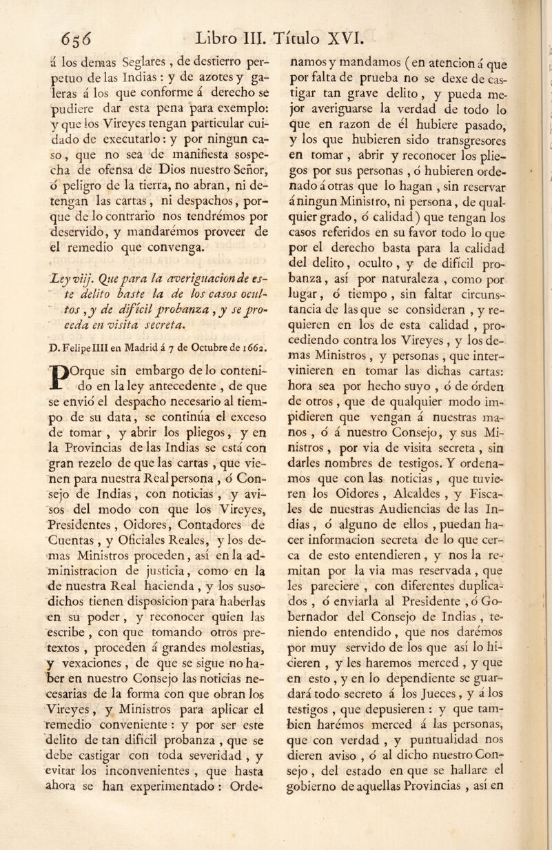 á los demas Seglares , de destierro per- petuo délas Indias: y de azotes y ga- leras á los que conforme á derecho se pudiere dar esta pena para exemplo: y que los Vireyes tengan particular cui- dado de executarlo: y por ningún ca- so , que no sea de manifiesta sospe- cha de ofensa de Dios nuestro Señor, ó peligro de la tierra, no abran, ni de- tengan las cartas, ni despachos, por- que de lo contrario nos tendremos por deservido, y mandaremos proveer de el remedio que convenga. Leyviij. Qiie para la averiguación de es- te delito baste la de los casos ocul- tos ,y de difícil probanza , y se pro* ceda en visita secreta. D. Felipe lili en Madrid á 7 de Octubre de 1662 . POrque sin embargo de lo conteni- do en la ley antecedente , de que se envió el despacho necesario al tiem- po de su data, se continúa el exceso de tomar , y abrir los pliegos, y en la Provincias de las Indias se está con gran rezelo de que las cartas , que vie- nen para nuestra Real persona , o' Con- sejo de Indias, con noticias , y avi- sos del modo con que los Vireyes, Presidentes , Oidores, Contadores de Cuentas, y Oficiales Reales, y los de- mas Ministros proceden, así en la ad- ministración de justicia, como en la de nuestra Real hacienda , y los suso- dichos tienen disposición para haberlas en su poder, y reconocer quien las escribe , con que tomando otros pre- textos , proceden á grandes molestias, y vexaciones , de que se sigue no ha- ber en nuestro Consejo las noticias ne- cesarias de la forma con que obran los Vireyes , y Ministros para aplicar el remedio conveniente : y por ser este delito de tan difícil probanza , que se debe castigar con toda severidad , y evitar los inconvenientes , que hasta ahora se han experimentado : Orde- namos y mandamos (en atencióná que por falta de prueba no se dexe de cas- tigar tan grave delito, y pueda me- jor averiguarse la verdad de todo lo que en razón de él hubiere pasado, y los que hubieren sido transgresores en tomar , abrir y reconocer los plie- gos por sus personas, ó hubieren orde- nado á otras que lo hagan , sin reservar á ningún Ministro, ni persona, de qual- quier grado, o calidad) que tengan los casos referidos en su favor todo lo que por el derecho basta para la calidad del delito, oculto , y de difícil pro- banza , así por naturaleza , como por lugar, d tiempo , sin faltar circuns- tancia de las que se consideran , y re- quieren en los de esta calidad , pro- cediendo contra los Vireyes, y los de- mas Ministros, y personas, que inter- vinieren en tomar las dichas cartas: hora sea por hecho suyo , ó de orden de otros , que de qualquier modo im- pidieren que vengan á nuestras ma- nos , ó á nuestro Consejo, y sus Mi- nistros , por via de visita secreta , sin darles nombres de testigos. Y ordena- mos que con las noticias, que tuvie- ren los Oidores , Alcaldes , y Fisca- les de nuestras Audiencias de las In- dias , o alguno de ellos , puedan ha- cer información secreta de lo que cer- ca de esto entendieren, y nos la re- mitan por la via mas reservada, que les pareciere , con diferentes duplica- dos , o enviarla al Presidente , ó Go- bernador del Consejo de Indias , te-» niendo entendido, que nos daremos por muy servido de los que así lo hi- cieren , y les haremos merced , y que en esto , y en lo dependiente se guar- dará todo secreto á los Jueces, y á los testigos , que depusieren : y que tam- bién haremos merced á las personas, que con verdad , y puntualidad nos dieren aviso , ó al dicho nuestro Con- sejo , del estado en que se hallare el gobierno de aquellas Provincias , así en