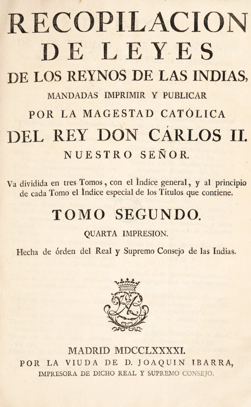 RECOPILACION DE LEYES DE LOS REYNOS DE LAS INDIAS, MANDADAS IMPRIMIR Y PUBLICAR POR LA MAGESTAD CATÓLICA DEL REY DON CÁRLOS 11. NUESTRO SEÑOR. Va dividida en tres Tomos, con el índice general, y al principio de cada Tomo el índice especial de los Títulos que contiene. TOMO SEGUNDO. QUARTA IMPRESION, Hecha de orden del Real y Supremo Consejo de las Indias. MADRID MDCCLXXXXI. POR LA VIUDA DE D. JOAQUIN TBARRA, IMPRESORA DE DICHO REAL Y SUPREMO CONSEJO,