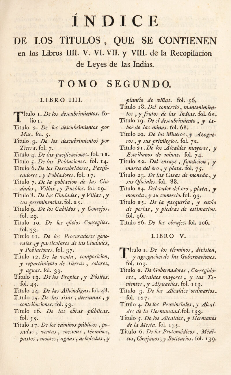 ÍNDICE DE LOS TÍTULOS , QUE SE CONTIENEN en los Libros IIIL V. VI. VIL y VIH. de la Recopilación de Leyes de las Indias, TOMO SEGUNDO, LIBRO IIIL Título i. De los descubrimientos, lioi. Titulo 2. De los descubrimientos por Mar. foL 5. Título 3, De los descubrimientos por Tierra, fol. 7. Título 4. De las pacificaciones, fol. 12.^ Título 5. De las Poblaciones, fol. 14. Titulo 6. De los Descubridores^ Pacific cadores , y Pobladores, fol. 17. Título 7. De la población de las Chi- dudes, Villas , y Pueblos. foL 19. Título 8. De las Ciudades ^ y Villas sus preeminencias. fol. 25. Título 9. De los Cabildos , y Concejos.. fol. 29. Título 10. De los oficios Concegiles^ /oí-33- Título II. De los Procuradores gene- rales ^ y particulares de las Ciudades^ y Poblaciones- fol. 37. Titulo 12. De la venta^ composición^ y repartimiento de tierras , solares., y aguas, fol. 39. Título 13. De los Propios ^y Pósitos. fol. 45. Título 14. De las Alhóndigas.icX. Título 15. De las sisas , derramas , jy contribuciones, fol. 53. Título 16. De las obras públicas. fol. 55. Título 17. De los caminos públicos .^po-- sudas , ventas , mesones , términos, pastos, montes, aguas, arboledas ,y plantío de viñas, fol, 56* Título 18. Z>^/ comercio, mantenimien-^ tos , y frutos de las Indias, fol. 62* Título 19. De el descubrimiento , y la- bor de las minas, fol. 68. Título 20. De los Mineros,y Azogue-* ros y y sus privilegios, fol. 72. Título 2i.Z)^ los Alcaldes mayores^ y Escribanos de minas, fol. 74. Título 22. Del ensaye , fundición , y marca del oro ,y plata, fol. 75, Título 23. De las Casas de moneda, y sus Oficiales, fol. 88. Título 24. Del valor del oro ,plata, y moneda,y su comercio, fol. 93. Título 25. De la pesq^uerta , y envío de perlas, y piedras de estimación. fol. 96. Título 26. De los obrajes. foL 106. LIBRO V. Título I. De los términos, división^ y agregación de las Gobernaciones. fol. 109. Título 2. De Gobernadores , Corregido- res y Alcaldes mayores , y sus Te- nientes, y Alguaciles, fol. 113. Título 3. De los Alcaldes ordinarios. fol. 127. Título 4. Délos Provinciales, y Alcal- des de la Hermandad. ío\. 133. Título 5. De los Alcaldes, y Hermanos de la Mesta. fol. 135. Título 6. De los Protomédicos , Médi- cos, Cirujanos,y Boticarios, foi. 139. I