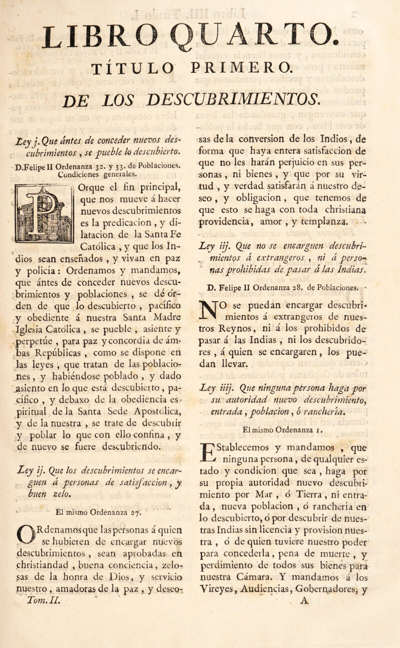 LIBRO QUARTO TÍTULO PRIMERO. de los descubrimientos. Zey j. Que antes de conceder nuevos des- cubrimientos , se pueble lo descubierto, D.Felipe II Ordenanza 32. y 33. de Poblaciones. Condiciones generales. Orque el fin principal, que nos mueve á hacer nuevos descubrimientos es la predicación , y di- latación de la Santa Fe Católica , y que los In- dios sean enseñados, y vivan en paz y policía: Ordenamos y mandamos, que antes de conceder nuevos descu- brimientos y poblaciones , se dé or- den de que lo descubierto , pacífico y obediente á nuestra Santa Madre Iglesia Católica , se pueble , asiente y -perpetúe , para paz y concordia de am- bas Repúblicas , como se dispone en las leyes que tratan de las poblacio- nes, y habiéndose poblado , y dado .asiento en lo que está descubierto, pa- cífico , y debaxo de la obediencia es^^ piritual de la Santa Sede Apostólica, y de la nuestra , se trate de descubrir y poblar lo que con ello confina , y de nuevo se fuere descubriendo. Uy ij, Qiie los descubrimientos se encar- guen á personas de satisfacción , y. buen zelo, ^ El mismo Ordenanza 27. ORdenamosque las personas á quien se hubieren de encargar nuevos descubrimientos , sean aprobadas en christiandad , buena conciencia, zelo- sas de la honra de Dios, y servicio nuestro, amadoras de la paz , y deseos Tom, IL sas de la conversión de los Indios, de forma que haya entera satisfacción de que no les harán perjuicio en sus per- sonas , ni bienes, y que por su vir- tud , y verdad satisfarán á nuestro de- seo , y obligación, que tenemos de que esto se haga con toda christiana providencia, amor , y templanza. Ley iij. Qtte no se encarguen descubri- mientos d extrangeros , ni á perso^ ñas prohibidas de pasar días Indias, D. Felipe II Ordenanza 28. de Poblaciones, * NO se puedan encargar descubri- mientos á extrangeros de nues- tros Reynos, ni á los prohibidos de pasar á las Indias , ni los descubrido- res , á quien se encargaren, los pue- dan llevar. Ley liij, Qiie ninguna persona haga por su autoridad nuevo descubrimiento^ - entrada, población, ó ranchería* Elmismo Ordenanza í. Establecemos y mandamos , que ninguna persona, de qualquier es- tado y condición que sea , haga por su propia autoridad nuevo descubri- miento por Mar , ó Tierra , ni entra- da , nueva población , ó ranchería en lo descubierto, ó por descubrir de nues- tras Indias sin licencia y provisión nues- tra , ó de quien tuviere nuestro poder para concederla, pena de muerte , y perdimiento de todos sus bienes para nuestra Cámara. Y mandamos á los Vireyes, Audiencias, Gobernadores^ y