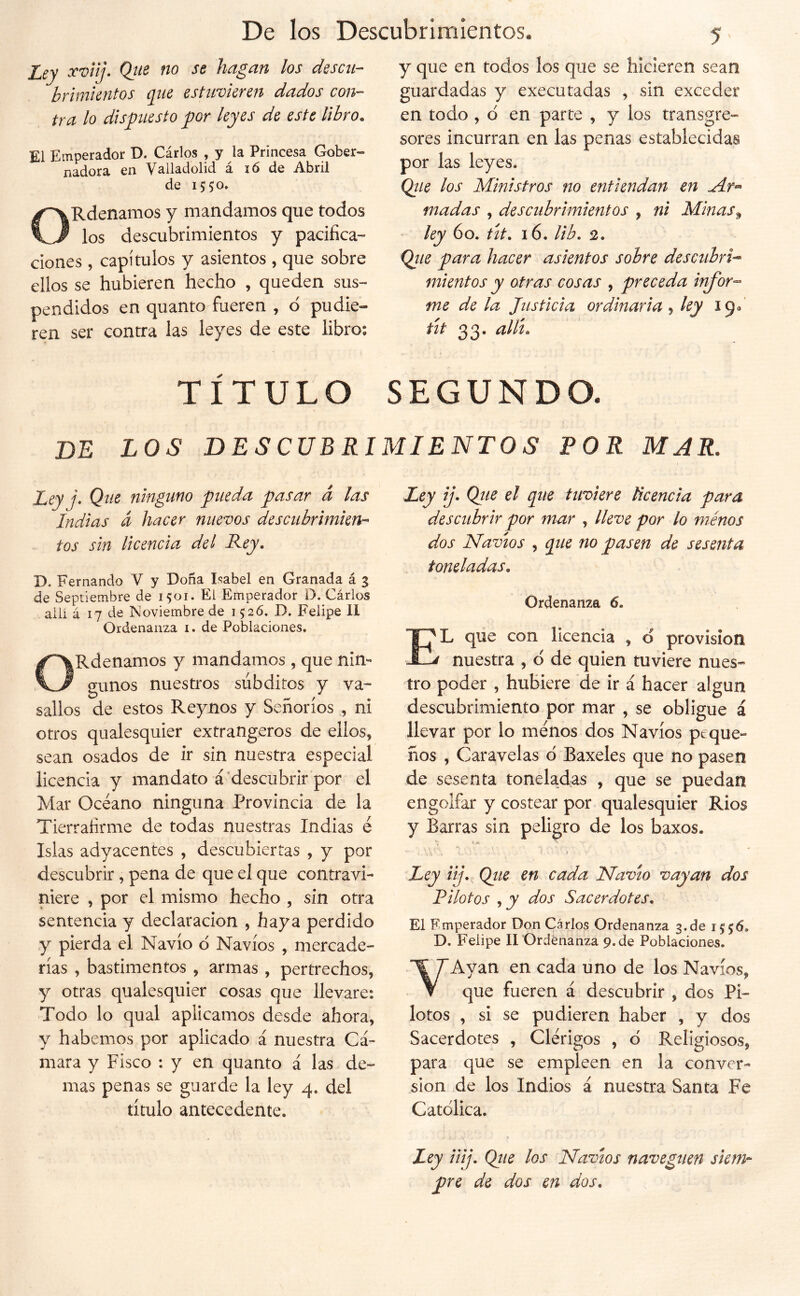 Xuty Qtie no se hagan los descu- brimientos q^ne estuvieren dados con- tra lo dispiesto por leyes de este libro. El Emperador D. Cárlos , y la Princesa Gober- nadora en Valladolid á ló de Abril de 1550» ORdenamos y mandamos que todos los descubrimientos y pacifica- ciones , capítulos y asientos , que sobre ellos se hubieren hecho , queden sus- pendidos en quanto fueren , d pudie- ren ser contra las leyes de este libro: y que en todos los que se hicieren sean guardadas y executadas , sin exceder en todo , d en parte , y los transgre- sores incurran en las penas establecidas por las leyes. Qiie los Ministros no entiendan en Mr- mudas , descubrimientos , ni Minas^ - ley 60. út. 16. Ub, 2. Qtie para hacer asientos sobre descubrid mientos y otras cosas , preceda infor- me de la Justicia ordinaria 5 ky 19/ út 33. alít. TÍTULO SEGUNDO. de los descubrimientos por mar. Jqj j. Que ninguno pueda pasar á las Indias a hacer nuevos descubrimien- tos sin licencia del Rey. D. Fernando V y Doña Isabel en Granada á % de Septiembre de 1501. El Emperador D. Cárlos allí á 17 de Noviembre de 152Ó. D. Felipe 11 Ordenanza i. de Poblaciones, ORdenamos y mandamos , que nin- gunos nuestros súbditos y va- sallos de estos Reynos y Señoríos , ni otros qualesquier extrangeros de ellos, sean osados de ir sin nuestra especial licencia y mandato á^descubrir por el Mar Océano ninguna Provincia de la Tierraíírme de todas nuestras Indias é Islas adyacentes , descubiertas , y por descubrir , pena de que el que contravi- niere , por el mismo hecho , sin otra sentencia y declaración , haya perdido y pierda el Navio d Navios , mercade- rías , bastimentos , armas , pertrechos, y otras qualesquier cosas que llevare: Todo lo qual aplicamos desde ahora, y habernos por aplicado á nuestra Cá- mara y Fisco : y en quanto á las de- mas penas se guarde la ley 4. del título antecedente. ILey ij. Qtie el que tuviere Ucencia para descubrir por mar , lleve por lo ménos dos Navios , que no pasen de sesenta toneladas. Ordenanza 6. El que con licencia , d previsión nuestra , d de quien tuviere nues- tro poder , hubiere de ir á hacer algún descubrimiento por mar , se obligue á llevar por lo ménos dos Navios peque- ños , Caravelas d Baxeles que no pasen de sesenta toneladas , que se puedan engolfar y costear por qualesquier Ríos y Barras sin peligro de los baxos. Ley iij. Qiie en cada Navio vayan dos Pilotos , y dos Sacerdotes. El Emperador Don Carlos Ordenanza 3.de 1556. D. Felipe II Ordenanza 9. de Poblaciones. VAyan en cada uno de los Navios, que fueren á descubrir , dos Pi- lotos , si se pudieren haber , y dos Sacerdotes , Clérigos , d Religiosos, para que se empleen en la conver- sión de los Indios á nuestra Santa Fe Catdlica. \ Ley iiij. Que los Navios naveguen siem- pre de dos en dos.