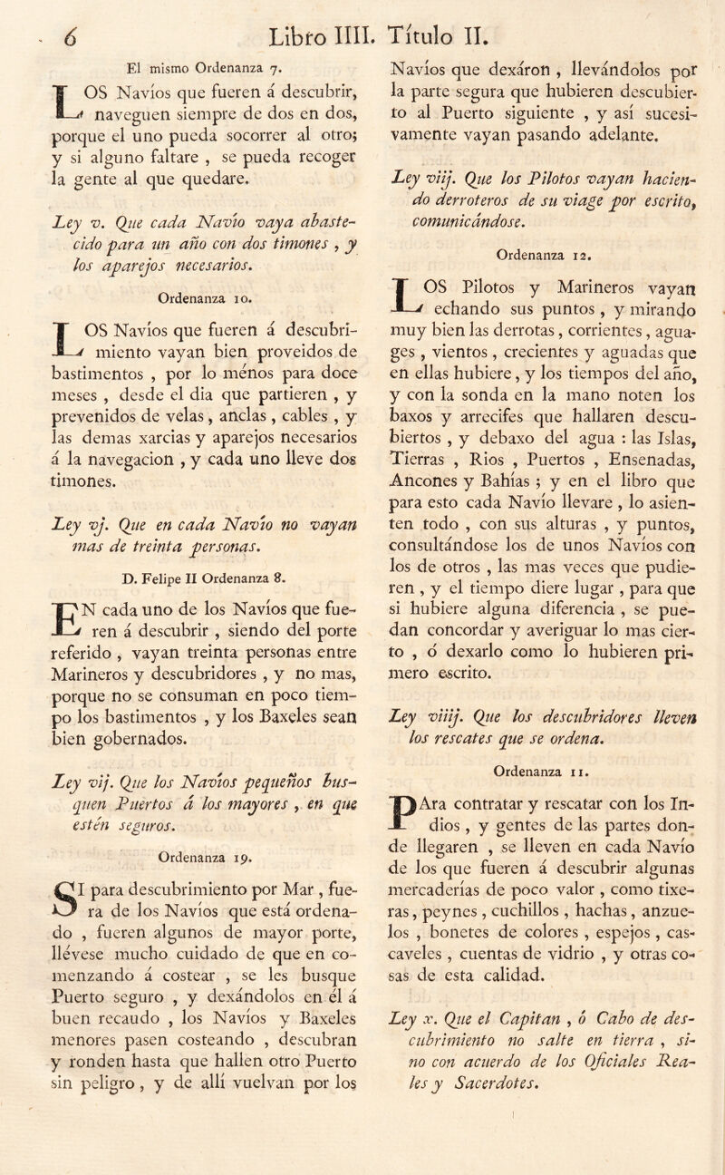 / Libro IIÍI. Título 11. 6 El mismo Ordenanza 7. LOS Navios que fueren á descubrir, naveguen siempre de dos en dos, porque el uno pueda socorrer al otro; y si alguno faltare , se pueda recoger la gente al que quedare. Ley V, Qjie cada Navio vaya abaste- cido para un año con dos timones , y los aparejos necesarios. Ordenanza 10. OS Navios que fueren á descubri- ^ miento vayan bien proveidos de bastimentos , por lo menos para doce meses , desde el dia que partieren , y prevenidos de velas, anclas , cables , y las demas xarcias y aparejos necesarios á la navegación , y cada uno lleve dos timones. JLey vj. Qtie en cada Navio no vayan mas de treinta personas. D. Felipe II Ordenanza 8. En cada uno de los Navios que fue- ren á descubrir , siendo del porte referido , vayan treinta personas entre Marineros y descubridores , y no mas, porque no se consuman en poco tiem- po los bastimentos , y los Baxeles sean bien gobernados. Ley vij. Qjte los Navios pequeños hus-^ qtien Puertos á los mayores , en que estén seguros. Ordenanza 19. SI para descubrimiento por Mar , fue» ra de los Navios que está ordena- do , fueren algunos de mayor porte, llevese mucho cuidado de que en co- menzando á costear , se les busque Puerto seguro , y dexándolos en él á buen recaudo , los Navios y Baxeles menores pasen costeando , descubran y ronden hasta que hallen otro Puerto sin peligro, y de allí vuelvan por lo$ Navios que dexáron , llevándolos pot la parte segura que hubieren descubier- to al Puerto siguiente , y asi sucesi- vamente vayan pasando adelante. Ley viij. Que los Pilotos vayan hacien^ do derroteros de su vi age por escrito^ comunicándose. Ordenanza 12. LOS Pilotos y Marineros vayan echando sus puntos, y mirando muy bien las derrotas, corrientes, agua- ges , vientos , crecientes y aguadas que en ellas hubiere, y los tiempos del año, y con la sonda en la mano noten los baxos y arrecifes que hallaren descu- biertos , y debaxo del agua : las Islas, Tierras , Ríos , Puertos , Ensenadas, Ancones y Bahias; y en el libro que para esto cada Navio llevare , lo asien- ten todo , con sus alturas , y puntos, consultándose los de unos Navios con los de otros , las mas veces que pudie- ren , y el tiempo diere lugar , para que si hubiere alguna diferencia , se pue- dan concordar y averiguar lo mas cier- to , d dexarlo como lo hubieren pri- mero escrito. Ley viiij. Que los descubridores lleven los rescates que se ordena. Ordenanza ii. PAra contratar y rescatar con los In- dios , y gentes de las partes don- de llegaren , se lleven en cada Navio de los que fueren á descubrir algunas mercaderías de poco valor , como tixe- ras, peynes , cuchillos , hachas, anzue- los , bonetes de colores , espejos, cas^ cáveles , cuentas de vidrio , y otras co- sas de esta calidad. Ley X. Qiie el Capitán , ó Cabo de des- cubrimiento no salte en tierra , si- no con acuerdo de los Oficiales Pea- les y Sacerdotes.