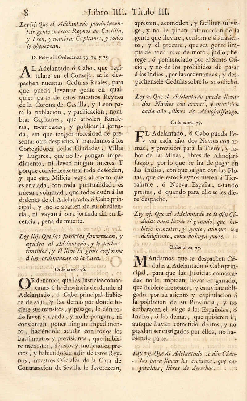 ^Leyiij. Qílc el Adelantado ynieda levan- tar gente en estos Rey nos de Castilla^ y JLeon<i y nombrar Capitanes,, y todos le obedezcan* D. Felipe II Ordenanza 73. 74. y 75. Al Adelantado o Cabo , que capi- tulare en el Consejo , se le des- pachen nuestras Cédulas Reales, para que pueda .levantar gente en qual- quier parte de estos nuestros Reynos de la Corona de Castilla , y León pa- ra la población , y pacificación , nom- brar Capitanes, que arbolen Bande- ras , tocar caxas, y publicar la Jorna- da, sin que tengan ñecesidad dé pre- sentar otro despacho. Y mandamos á los Corregidores de las Giudadés Villas y Lugares, que no les pongan impe- dimento, ni lleven ningún interes. Y ^porque conviene excusar toda desorden, y que esta Milicia vaya al efecto que es enviada^, con toda puntualidad, es nuestra voluntad , que todos estén á las ordenes de el Adelantado, d Cabo prin- cipal , y Mo se aparten de.su obedien- cia , ni vayan á otra jornada sin su. li- cencia , pena de muerte. f • * - » • %■' .. ‘ -y; ^ Ley, iiij\ Qiielas Jiistkias.favorezcan^y ayuden al Adelantado , y le, den bas- time'ñtos ^ y él Ikvelaf ente corforme ^ á la's, ordenanzas^ de la Casa* LJf / i > i ,. Ordeñañza' 76. ORdenatnos que las Jusficiascomar- canas á la Provincia de; donde el Adelantado, d Cabo principal hubie- re de salir, y las demas por donde hi- ciere'_sus>tránsi[os, y, pa’sage, le dén to- -do favor> y. ayuda , y no le^ pongan , • ni consientan poner ningún impedimen- 10, haciéndole acudir con,todos los bastimentos y provisiones , que hubier re menester , á,justos y moderados, pre- cios , y habiendp'de salir de estos Rey- nos , nuestros Oficiales de la Casa de Contratación de Sevilla le favorezcan. apresten, acomoden , y faciliten su víá- ge, y no le pidan infoimacicn de la gente que llevare , conforme á.suasien- to, y él procure, quesea gente lini- pia de toda raza de moro , judio ,‘hé- rege , d penitenciado por el Santo Ofi- cio , y no de los prohibidos de pasar - á lasindias , por las ordenanzas , y des- páchensele Cédulas sobre lo susodicho. Zej V, Ojie el Adelantado 'pueda llevar dos Navios con armas, y provisión cada año y libres de Almojarfaz-ge* Ordenanza 79. El Adelantado, d Cabo pueda lle- var cada año dos Navios con ar- mas, y provisión para la Tierra, y la- bor de las Minas , libres de Almojari- fazgo , por lo que se ha de pagar en las Indias , con que salgan con las Fio- • tas, que de estos Reynos fueren á Tier- rafirme , d Nueva. España , estando prestas , d quando para ello se les die- re 'despacho. 'Ley vJ* Qtie al Adelantado se le dén Ce- didas para llevar el ganado, que hn- K hiere 'menester ^ y gente ^ aunque sea ” i. delmqüente, como no haya pa^te* • r • í 4 j Ordenanza 77. ^ r - . t . i«. v . Andamos que se despachen Cé- .. dulas al Adelantado d Cabo prin- cipal,- para que las Justicias comarca-* has no le impidan llevar el ganado, que hubiere menester, y estuviere obli- gado por su asiento y capitulación á la población de su Provincia , y nó embaracen el viage á los Españoles, d Indios , d los demas , que quisieren ir, aunque hayan cometido delitos,y no puedan ser castigados por ellos, no ha- biendo parte. Ley vij. Que al Adelantado se dén Cédu- - las para llevar los esclavos , qne ca- 'í pitulare\ Ubres .de .derechos*. .. ..