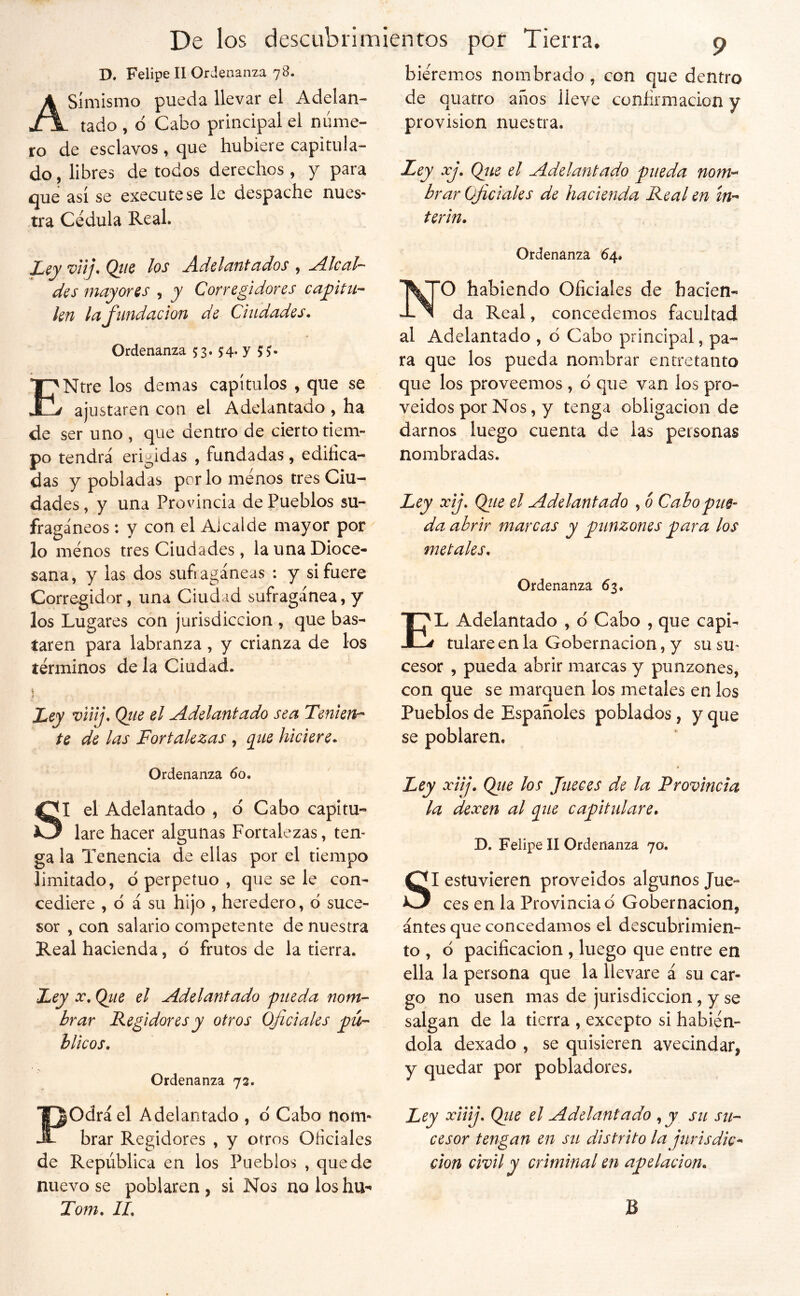 D. Felipe II Ord enanza 78. Asimismo pueda llevar el Adelan- tado , 6 Cabo principal el nume- ro de esclavos, que hubiere capitula- do , libres de todos derechos , y para que así se execute se le ciespache nues- tra Cédula Real. L^y vnj. Qtic los Adelantados , Alcal- des mayores , y Corregidores capitu- len la fundación de Ciudades, Ordenanza 53* 54* Y 5 ?• ENtre los demas capítulos , que se ajustaren con el Adelantado , ha de ser uno , que dentro de cierto tiem- po tendrá erigidas , fundadas, edifica- das y pobladas por lo menos tres Ciu- dades , y una Provincia de Pueblos su- fragáneos ; y con el Alcalde mayor por lo menos tres Ciudades, la una Dioce- sana, y las dos sufragáneas : y si fuere Corregidor, una Ciudad sufragánea, y los Lugares con jurisdicción , que bas- taren para labranza , y crianza de los términos de la Ciudad. 1 Ley viiij, Qiie el Adelantado sea Tenieu-^ te de las Fortalezas , pie hiciere. Ordenanza 60. SI el Adelantado , d Cabo capitu- lare hacer algunas Fortalezas, ten- ga la Tenencia de ellas por el tiempo limitado, d perpetuo , que se le con- cediere , d á su hijo , heredero, d suce- sor , con salario competente de nuestra Real hacienda, d frutos de la tierra. Fey X, Ojie el Adelantado pueda nom- brar Regidores y otros Oficiales pú- blicos. Ordenanza 72. Podrá el Adelantado , d Cabo nom- brar Regidores , y otros Oficiales de República en los Pueblos , quede nuevo se poblaren, si Nos noloshu-^ Tom, IL biéremos nombrado, con que dentro de quatro años lleve confirmación y provisión nuestra. Ley xj, (¿ue el Adelantado pueda nom-^ brar Oficiales de hacienda Real en ín- terin. Ordenanza 64. O habiendo Oficiales de hacien- da Real, concedemos facultad al Adelantado , d Cabo principal, pa- ra que los pueda nombrar entretanto que los proveemos , d que van los pro- veídos por Nos, y tenga obligación de darnos luego cuenta de las personas nombradas. Ley xij, Qtie el Adelantado , ó Cabo pue- da abrir marcas y punzones para los metales. Ordenanza 63. El Adelantado , d Cabo , que capi- tulare en la Gobernación, y su su- cesor , pueda abrir marcas y punzones, con que se marquen los metales en los Pueblos de Españoles poblados, y que se poblaren. Ley xiij, Qtie los Jueces de la Provincia la dexen al pie capitulare, D. Felipe II Ordenanza 70. SI estuvieren proveídos algunos Jue- ces en la Provincia d Gobernación, antes que concedamos el descubrimien- to , d pacificación , luego que entre en ella la persona que la llevare á su car- go no usen mas de jurisdicción, y se salgan de la tierra , excepto si habién- dola dexado , se quisieren avecindar, y quedar por pobladores. Ley xtiij, Qiie el Adelantado , y su su- cesor tengan en su distrito la jurisdic^ criminal en apelación, B