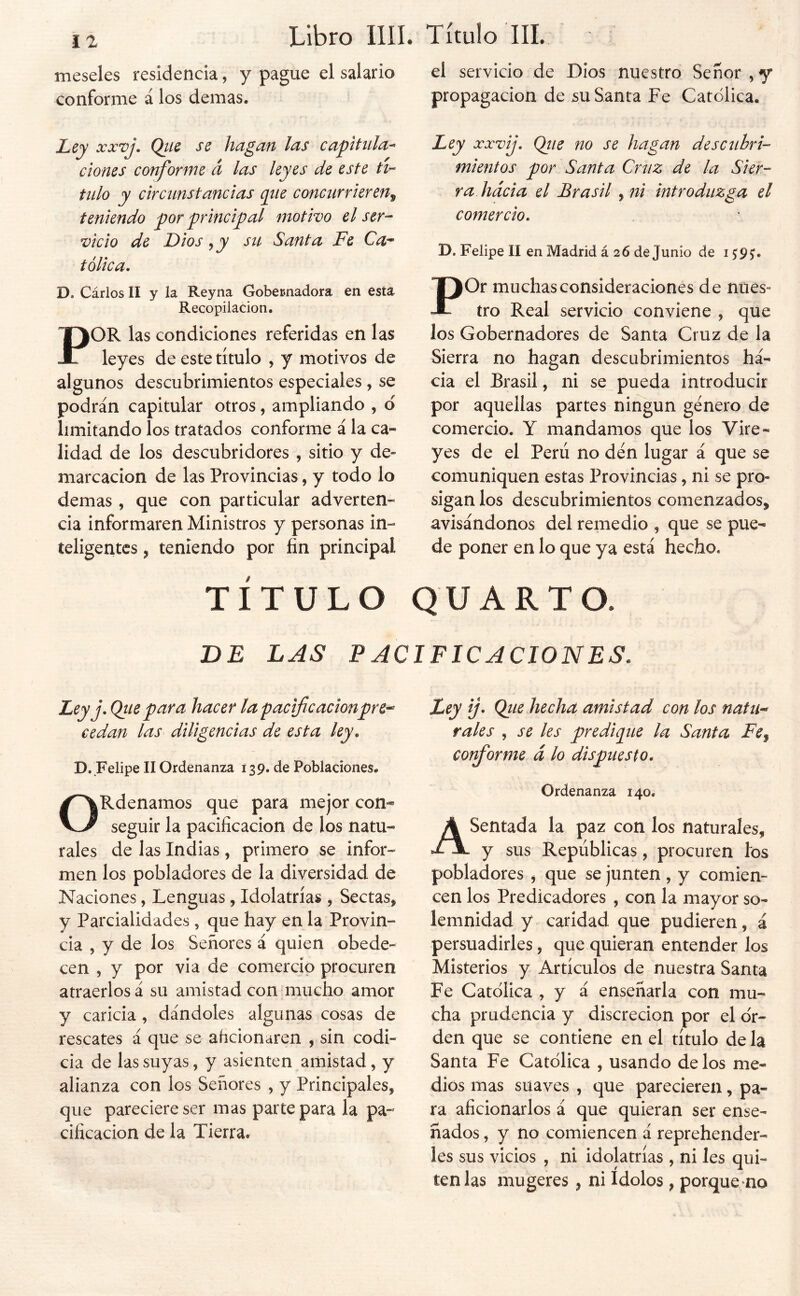 meseles residencia, y pague el salario conforme á los demas. Lej xxvj. Qtis se hagan las capitula^ dones conforme á las leyes de este Ha- tillo y circunstancias cpie concurrieren^ teniendo por principal motivo el ser- vicio de Dios ,jy stt Santa Fe Ca- tólica. D. Cárlos II y la Reyna Gobecnadora en esta Recopilación. POR las condiciones referidas en las leyes de este título , y motivos de algunos descubrimientos especiales , se podrán capitular otros, ampliando , d limitando los tratados conforme á la ca- lidad de los descubridores , sitio y de- marcación de las Provincias, y todo lo demas , que con particular adverten- cia informaren Ministros y personas in- teligentes j teniendo por fin principal el servicio de Dios nuestro Señor,y propagación de su Santa Fe Católica. \ Ley XXVij. Qiie no se hagan descubri- mientos por Santa Cruz de la Sier- ra hacia el Brasil ^ni introduzga el comercio. D. Felipe II en Madrid á 26 de Junio de 15:9 POr muchas consideraciones de nues- tro Real servicio conviene , que los Gobernadores de Santa Cruz de la Sierra no hagan descubrimientos ha- cia el Brasil, ni se pueda introducir por aquellas partes ningún género de comercio. Y mandamos que los Vire- yes de el Perú no den lugar á que se comuniquen estas Provincias, ni se pro- sigan los descubrimientos comenzados, avisándonos del remedio , que se pue- de poner en lo que ya está hecho. TÍTULO QUARTO. DE LAS PACIFICACIONES. Ley j.Qiie para hacer la pacificaciónpre-^ cedan las diligencias de esta ley. D.Felipe II Ordenanza 139. de Poblaciones. ORdenamos que para mejor con- seguir la pacificación de los natu- rales de las Indias , primero se infor- men los pobladores de la diversidad de Naciones, Lenguas, Idolatrías , Sectas, y Parcialidades , que hay en la Provin- cia , y de los Señores á quien obede- cen , y por vi a de comercio procuren atraerlos á su amistad con mucho amor y caricia , dándoles algunas cosas de rescates á que se aficionaren , sin codi- cia de las suyas, y asienten amistad, y alianza con los Señores , y Principales, que pareciere ser mas parte para la pa- cificación de la Tierra. Ley ij> Qtie hecha amistad con los natu^ rales , se les predieiue la Santa Fe^ corfiorme á lo dispuesto. Ordenanza 140. Asentada la paz con los naturales, y sus Repúblicas, procuren los pobladores , que se junten , y comien- cen los Predicadores , con la mayor so- lemnidad y caridad que pudieren, á persuadirles, que quieran entender los Misterios y Artículos de nuestra Santa Fe Católica , y á enseñarla con mu- cha prudencia y discreción por el or- den que se contiene en el título de la Santa Fe Católica , usando délos me- dios mas suaves , que parecieren, pa- ra aficionarlos á que quieran ser ense- ñados , y no comiencen á reprehender- les sus vicios , ni idolatrías , ni Ies qui- ten las mugeres, ni Idolos, porque-no