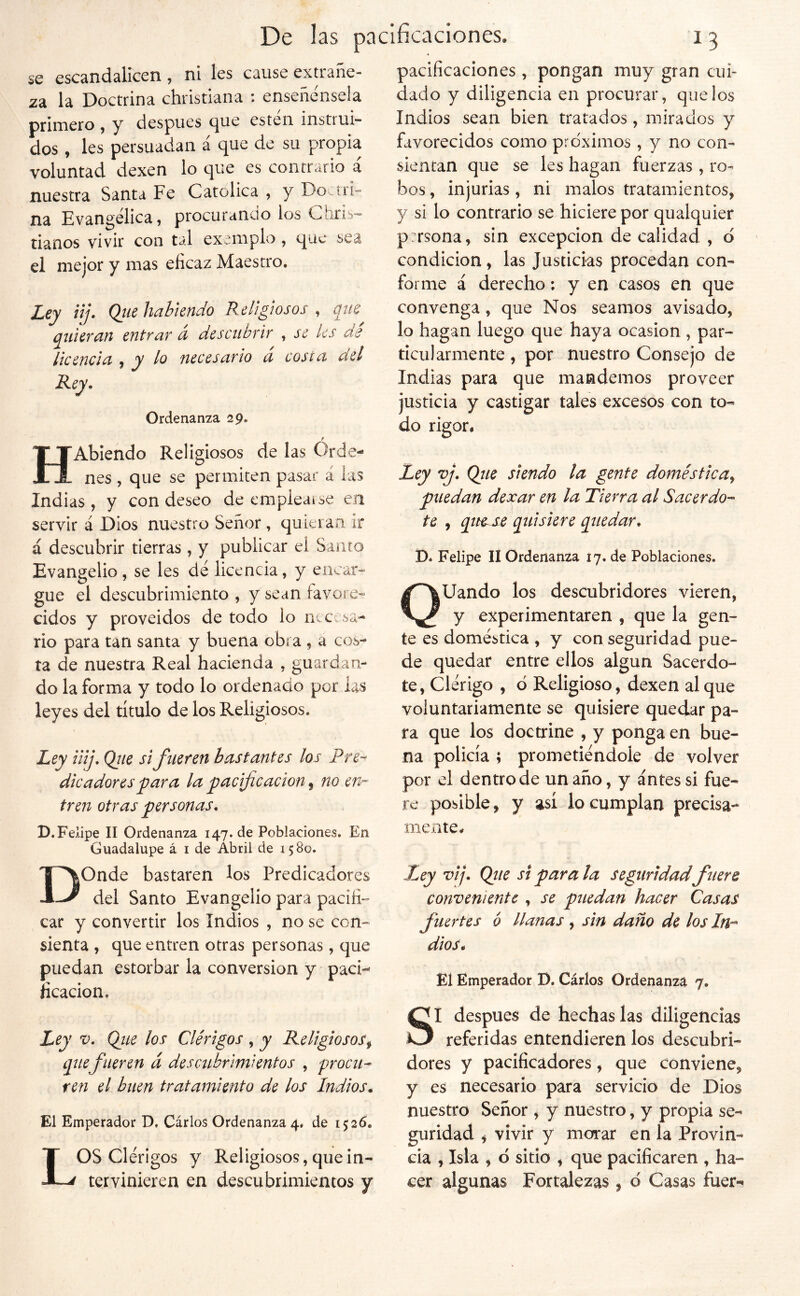 se escandalicen , ni Ies cause extráñe- la la Doctrina christiana : enséñensela primero , y después c][ue esteii instrui- dos , les persuadan á que de su propia voluntad dexen lo que es contrario á nuestra Santa Fe Católica , y Doctri- na Evangélica, procurancío ios Chiis- nanos vivir con tal exemplo, que sea el mejor y mas eficaz Maestro. Ley nj. Qtie habiendo Religiosos, que quievan entvav a descubtiT , se les de licencia y le^ nece safio a costa a el Rey. Ordenanza 29. HAbiendo Religiosos de las Orde- nes , que se permiten pasar á las Indias , y con deseo de empieaise ea servir á Dios nuestro Señor , quieran ir á descubrir tierras, y publicar el Samo Evangelio, se les dé licencia, y encar- gue el descubrimiento , y sean favore- cidos y proveidos de todo lo necesa- rio para tan santa y buena obra , a cos- ta de nuestra Real hacienda , guardan- do la forma y todo lo ordenado por las leyes del título de los Religiosos. Ley iiij. Ojie si fueren bastantes los Pre-^ dicadoresyiara la pacificación ^ no en-’ tren otras personas. D.Felipe II Ordenanza 147. de Poblaciones. En Guadalupe á i de Abril de 1580. DOnde bastaren los Predicadores del Santo Evangelio para pacifi- car y convertir los Indios , no se con- sienta , que entren otras personas , que puedan estorbar la conversión y paci- ficación. Ley V. Qiie los Clérigos , y Religiosos^ que fueren á descubrimientos , procu- ren el buen tratamiento de los Indios. El Emperador D, Cárlos Ordenanza 4. de 1526. LOS Clérigos y Religiosos, que in- tervinieren en descubrimientos y pacificaciones, pongan muy gran cui- dado y diligencia en procurar, que los Indios sean bien tratados, mirados y favorecidos como pro'xirnos, y no con- sientan que se les hagan fuerzas , ro- bos , injurias, ni malos tratamientos, y si lo contrario se hiciere por qualquier pirsona, sin excepción de calidad , d ' condición, las Justicias procedan con- forme á derecho; y en casos en que convenga, que Nos seamos avisado, lo hagan luego que haya ocasión , par- ticularmente , por nuestro Consejo de Indias para que mandemos proveer justicia y castigar tales excesos con to- do rigor. Ley vj. Qíie siendo la gente doméstica, puedan dexar en la Tierra al Sacerdo- te , qiH^ quisiere quedar. D* Felipe II Ordenanza 17. de Poblaciones. QUando los descubridores vieren, y experimentaren , que la gen- te es doméstica , y con seguridad pue- de quedar entre ellos algún Sacerdo- te, Clérigo , d Religioso, dexen al que voluntariamente se quisiere quedar pa- ra que los doctrine , y ponga en bue- na policía ; prometiéndole de volver por el dentro de un año, y antes si fue- re posible, y así lo cumplan precisa- nieate. Ley vij. Qjte si para la seguridadfuere conveniente , se puedan hacer Casas fuertes 6 llanas , sin daño de los dios. El Emperador D. Cárlos Ordenanza 7. SI después de hechas las diligencias referidas entendieren los descubri- dores y pacificadores, que conviene, y es necesario para servicio de Dios nuestro Señor , y nuestro, y propia se- guridad , vivir y morar en la Provin- cia , Isla , d sitio , que pacificaren , ha- cer algunas Fortalezas, d Casas fuer-