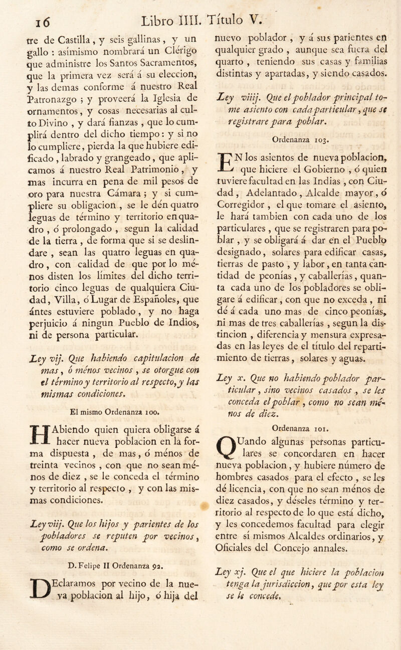 j6 Libro llíl. tre de Castilla , y seis gallinas, y un gallo : asimismo nombrará un Clérigo que administre los Santos Sacramentos, que la primera vez será á su elección, y las demas conforme á nuestro Real Patronazgo ; y proveerá la Iglesia de ornamentos, y cosas necesarias al cul- to Divino , y dará fianzas , que lo cum- plirá dentro del dicho tiempo: y si no lo cumpliere, pierda la que hubiere edi- ficado , labrado y grangeado, que apli- camos á nuestro Real Patrimonio, y mas incurra en pena de mil pesos de oro para nuestra Cámara ; y si cum- pliere su obligación , se le den quatro leguas de termino y territorio enqua- dro , d prolongado , según la calidad de la tierra , de forma que si se deslin- dare , sean las quatro leguas en qua- dro, con calidad de que por lo me- nos disten los límites del dicho terri- torio cinco leguas de qualquiera Ciu- dad, Villa, d Lugar de Españoles, que antes estuviere poblado, y no haga perjuicio á ningún Pueblo de Indios, ni de persona particular. Ley v¡j\ Qíie habiendo capitulación de mas, b menos vecinos , se otorgue con ti término y territorio al respecto^ y las mismas condiciones» El mismo Ordenanza loo. HAblendo quien quiera obligarse á hacer nueva población en la for- ma dispuesta , de mas, d menos de treinta vecinos , con que no sean me- nos de diez , se le conceda el termino y territorio al respecto , y con las mis- mas condiciones. Ley viij» Qiie los hijos y parientes de los pobladores se reputen por vecinos, como se ordena» D. Felipe II Ordenanza 93, DEclaramos por vecino de la nue- va población ai hijo, dhija del Título V. nuevo poblador , y á sus parientes en qualquier grado , aunque sea fuera del quarto , teniendo sus casas y familias distintas y apartadas, y siendo casados. Ley viiij» Qiie el poblador principal to^ me asiento con cada particular, qiie se registrare para poblar» Ordenanza 103. En los asientos de nueva población, que hiciere el Gobierno , d quien tuviere facultad en las Indias , con Ciu- dad , Adelantado , Alcalde mayor, d Corregidor , el que tomare el asiento, le hará también con cada uno de los particulares , que se registraren para po- blar , y se obligará á- dar en el Pueblo designado, solares para edificar casas, tierras de pasto , y labor, en tanta can- tidad de peonías , y caballerías, quan- ta cada uno de los pobladores se obli- gare á edificar, con que no exceda , ni dé á cada uno mas de cinco peonías, ni mas de tres caballerías , según la dis- tinción , diferencia y mensura expresa- das en las leyes de el título del reparti- miento de tierras, solares y aguas. Ley X» Qtte no habiendo poblador par- ticular , sino vecinos casados., se les conceda el poblar , como no sean nos de diez» Ordenanza 101. QUando algunas personas particu- lares se concordaren en hacer nueva población, y hubiere número de hombres casados para el efecto , se les dé licencia, con que no sean ménos de diez casados, y déseles término y ter- ritorio al respecto de lo que está dicho, y les concedemos facultad para elegir entre sí mismos Alcaldes ordinarios, y Oficiales del Concejo anuales. Ley xj. Qtie el que hiciere la población tenga la jurisdicción ^ que por esta ley se k concede^