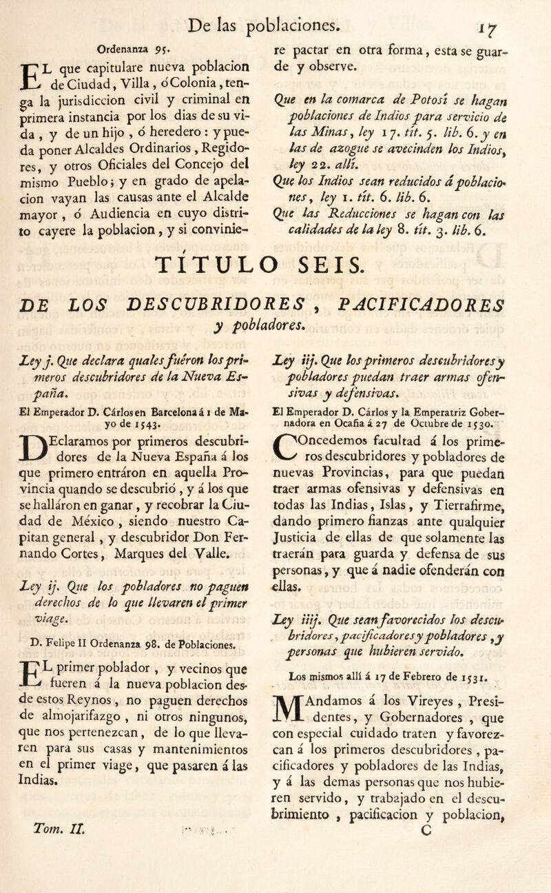 Ordenanza 95. El que capitulare nueva población de Ciudad, Villa , d Colonia, ten- ga la jurisdicción civil y criminal en primera instancia por los dias de su vi- da , y de un hijo , ó heredero: y pue- da poner Alcaldes Ordinarios , Regido- res, y otros Oficiales del Concejo del mismo Pueblo j y en grado de apela- ción vayan las causas ante el Alcalde mayor, d Audiencia en cuyo distri- to cayere la población, y si convinie- re pactar en otra forma, esta se guar- de y observe. Que en la comarca de Potosí se hagan poblaciones de Indios para servicio de las Minas ^ ley i 7. tít. 5. lib. 6. y en las de azogue se avecinden los Indios^ ley 22. allí. Que los Indios sean reducidos dpoblacio'^ nes y ley i. tít. 6. lib. 6. Que las Reducciones se hagan con las calidades de la ley 8. út. 3. lib, 6. TITULO SEIS. DE ÍOS DESCUBRIDORES , RJCIFICADORES y pobladores. Ley j. Qtte declara qualesfueron lospri^ meros descubridores de la Nueva Es^ paña. El Emperador D. Cárloséh Barcelona á i de Ma« yo de 1543. DEclaramos por primeros descubri- dores de la Nueva España á los que primero entraron en aquella Pro- vincia quando se descubrió , y á los que se hallaron en ganar, y recobrar la Ciu- dad de México , siendo nuestro Ca- pitán general, y descubridor Don Fer- nando Cortes j Marques del Valle. Ley ij. Qtie los pobladores no paguen derechos de lo que llevaren el primer viape. O D. Felipe II Ordenanza 98. de Poblaciones. El primer poblador , y vecinos que fueren á la nueva población des- de estos Rey nos, no paguen derechos de almojarifazgo , ni otros ningunos, que nos pertenezcan, de lo que lleva- ren para sus casas y mantenimientos en el primer viage, que pasaren á las Indias. Ley iij. Que tos primeros descubridores y pobladores puedan traer armas ofenn shas y defensivas. El Emperador D. Cárlos y la Emperatriz Gober- nadora en Ocaña á 27 de Octubre de 1530. Concedemos facultad á los prime- ros descubridores y pobladores de nuevas Provincias, para que puedan traer armas ofensivas y defensivas en todas las Indias, Islas, y Tierralirme, dando primero fianzas ante qualquier Justicia de ellas de que solamente las traerán para guarda y defensa de sus personas, y que á nadie ofenderán con ellas. Ley iiij. Que seanfavorecidos ¡os descu^ br idores, pacificadores y pobladores ^y personas que hubieren servido. Los mismos allí á 17 de Febrero de 1531. MAndamos á los Vireyes , Presi- dentes, y Gobernadores , que con especial cuidado traten y favorez- can á los primeros descubridores , pa- cificadores y pobladores de las Indias, y á las demas personas que nos hubie- ren servido, y trabajado en el descu- brimiento , pacificación y población, C Tom. IL