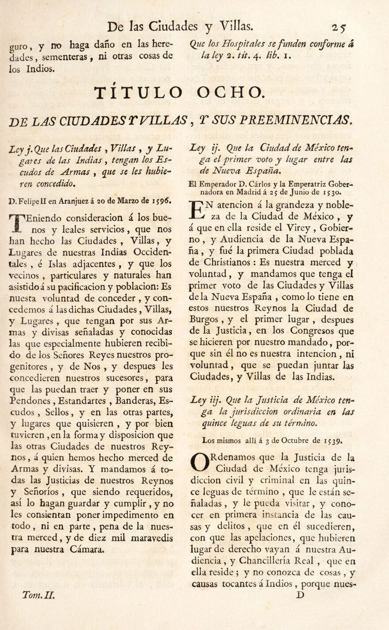 (Tiu'o, y no haga daño en las here- Que los Hospitales se funden cot^orme 4 dades, sementeras, ni otras cosas de la lej 2. tlt. 4. lib. i. los Indios. TÍTULO OCHO. DE LAS CIUDADES r FULAS, T SUS PREEMINENCIAS. Ley j» Qiit las Ciudades , Villas ^ y Lu^ gayes de las Indias , tengan los Es- cudos de Armas , que se les hubie’^ ren concedido. D. FelipeII en Aranjuez á 20 de Marzo de 159^* TEmendo consideración á los bue- nos y leales servicios, que nos han hecho las Ciudades , Villas, y Lugares de nuestras Indias Occiden- tales , é Islas adjacentes , y que los vecinos , particulares y naturales han asistidos su pacificación y población: Es nuesta voluntad de conceder , y con- cedemos á las dichas Ciudades , Villas, y Lugares , que tengan por sus Ar- mas y divisas señaladas y conocidas las que especialmente hubieren recibi- do de los Señores Reyes nuestros pro- genitores , y de Nos , y después les concedieren nuestros sucesores, para que las puedan traer y poner en sus Pendones, Estandartes , Banderas, Es- cudos , Sellos, y en las otras partes, y lugares que quisieren , y por bien tuvieren , en la forma y disposición que las otras Ciudades de nuestros Rey- nos , á quien hemos hecho merced de Armas y divisas. Y mandamos á to- das las Justicias de nuestros Rey nos y Señoríos , que siendo requeridos, así lo hagan guardar y cumplir , y no les consientan poner impedimento en todo, ni en parte , pena de la nues- tra merced, y de diez mil maravedís para nuestra Cámara. Ley ij. Qiie la Ciudad de México ten^ ga el primer voto y lugar entre las de Nueva España, El Emperador D. Cárlos y la Emperatriz Gober- nadora en Madrid á 25 de Junio de 1530. En atención á la grandeza y noble- za de la Ciudad de México , y á que en ella reside el Virey , Gobier- no , y Audiencia de la Nueva Espa- ña , y fue la primera Ciudad poblada de Christianos: Es nuestra merced y voluntad, y mandamos que tenga el primer voto de las Ciudades y Villas déla Nueva España , como lo tiene en estos nuestros Reynos la Ciudad de Burgos , y el primer lugar , después de la Justicia, en los Congresos que se hicieren por nuestro mandado, por- que sin él no es nuestra intención , ni voluntad, que se puedan juntar las Ciudades, y Villas de las Indias, Ley iij, Qtie la Justicia de México ten-* ga la jurisdicción ordinaria en las quince leguas de su término. Los mismos allí á 3 de Octubre de 15:39. ORdenamos que la Justicia de la Ciudad de México tenga juris- dicción civil y criminal en las quin- ce leguas de término , que le están se- ñaladas , y le pueda visitar, y cono- cer en primera instancia de las cau- sas y delitos , que en él sucedieren, con que las apelaciones, que hubieren lugar de derecho vayan á nuestra Au- diencia , y Chancillería Real , que en ella reside ; y no conozca de cosas, y causas tocantes á ludios, porque núes- Tom.IL