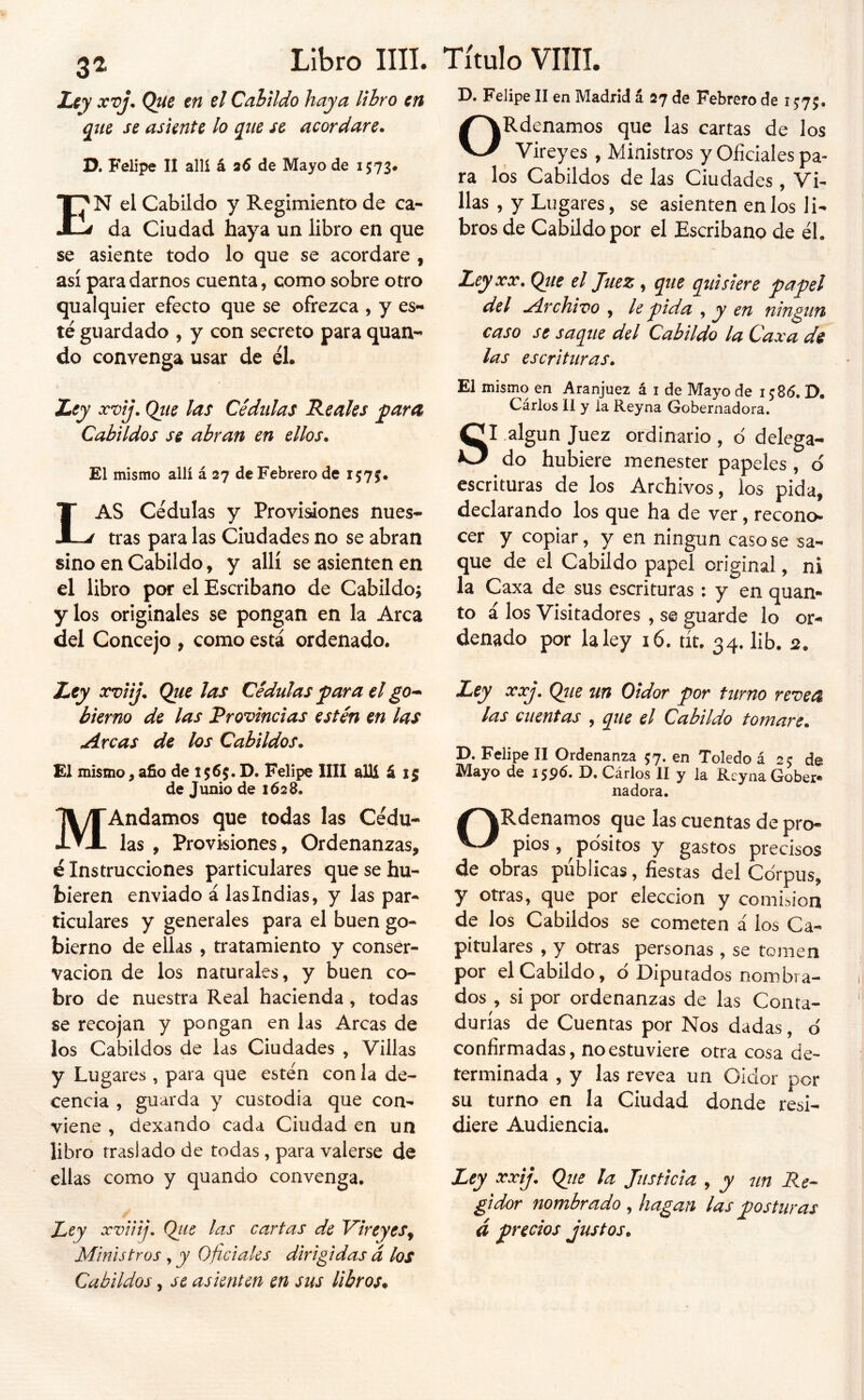 31 Libro Iin. xvj. Que en el Calildo haya libro en que se asiente lo que se acordare. D. Felipe II allí á a6 de Mayo de 1573# 1^ N el Cabildo y Regimiento de ca- da Ciudad haya un libro en que se asiente todo lo que se acordare , así para darnos cuenta, como sobre otro qualquier efecto que se ofrezca , y es- té guardado , y con secreto para quan- do convenga usar de él. Lty xvij. Qtie las Cédulas Reales para Cabildos se abran en ellos. El mismo allí á 27 de Febrero de 1575. Las cédulas y Provisiones nues- tras para las Ciudades no se abran sino en Cabildo, y allí se asienten en el libro por el Escribano de Cabildo; y los originales se pongan en la Arca del Concejo , como está ordenado. Ley xviij. Que las Cédulas f ara el go^ bierno de las Provincias estén en las ^rcas de los Cabildos. £1 mismo, año de D. Felipe lili allí á 15 de Junio de 1628. MAndamos que todas las Cédu- las , Provisiones, Ordenanzas, é Instrucciones particulares que se hu- bieren enviado á las Indias, y las par- ticulares y generales para el buen go- bierno de ellas , tratamiento y conser- vación de los naturales, y buen co- bro de nuestra Real hacienda, todas se recojan y pongan en las Arcas de los Cabildos de las Ciudades , Villas y Lugares , para que estén con la de- cencia , guarda y custodia que con- viene , dexando cada Ciudad en un libro traslado de todas, para valerse de ellas como y quando convenga. Ley xvUíj, Qtie las cartas de VireyeSj Ministros , y Oficiales dirigidas á los Cabildos, se asienten en sus libros* Título vim. D. Felipe II en Madrid á 27 de Febrero de i J75. ORdenamos que las cartas de los Vireyes , Ministros y Oficiales pa- ra los Cabildos de las Ciudades, Vi- llas , y Lugares, se asienten etilos li- bros de Cabildo por el Escribano de él. Ley XX. Que el Juez, qtie quisiere papel slcl .¿irchivo , le pida ^ y en ningún caso se saque del Cabildo la Caxa de las escrituras. ' El mismo en Aranjuez á i de Mayo de i ;8(5. D. Cárlos II y la Reyna Gobernadora, SI .algún Juez ordinario , d delega- do hubiere menester papeles , ó escrituras de los Archivos, los pida, declarando los que ha de ver, recono- cer y copiar, y en ningún caso se sa- que de el Cabildo papel original, ni la Caxa de sus escrituras: y en quan- to i los Visitadores , se guarde lo or- denado por la ley i6. tít. 34, lib. 2. Ley xxj. Que un Oidor por turno reveeí las cuentas , que el Cabildo tomare. D. Felipe II Ordenanza 57. en Toledo á 25 de Mayo de i jpó. D. Cárlos II y la Reyna Gober- nadora. ORdenamos que las cuentas de pro- pios, pósitos y gastos precisos de obras publicas, fiestas del Corpus, y otras, que por elección y comisión de los Cabildos se cometen á los Ca- pitulares , y otras personas , se tomen por el Cabildo, ó Diputados nombra- dos , si por ordenanzas de las Conta- durías de Cuentas por Nos dadas, ó confirmadas, no estuviere otra cosa de- terminada , y las revea un Oidor por su turno en la Ciudad donde resi- diere Audiencia. Ley xxij. Qiie ¡a Justicia , y un Re- gidor nombrado , hagan las posturas á precios Justos.