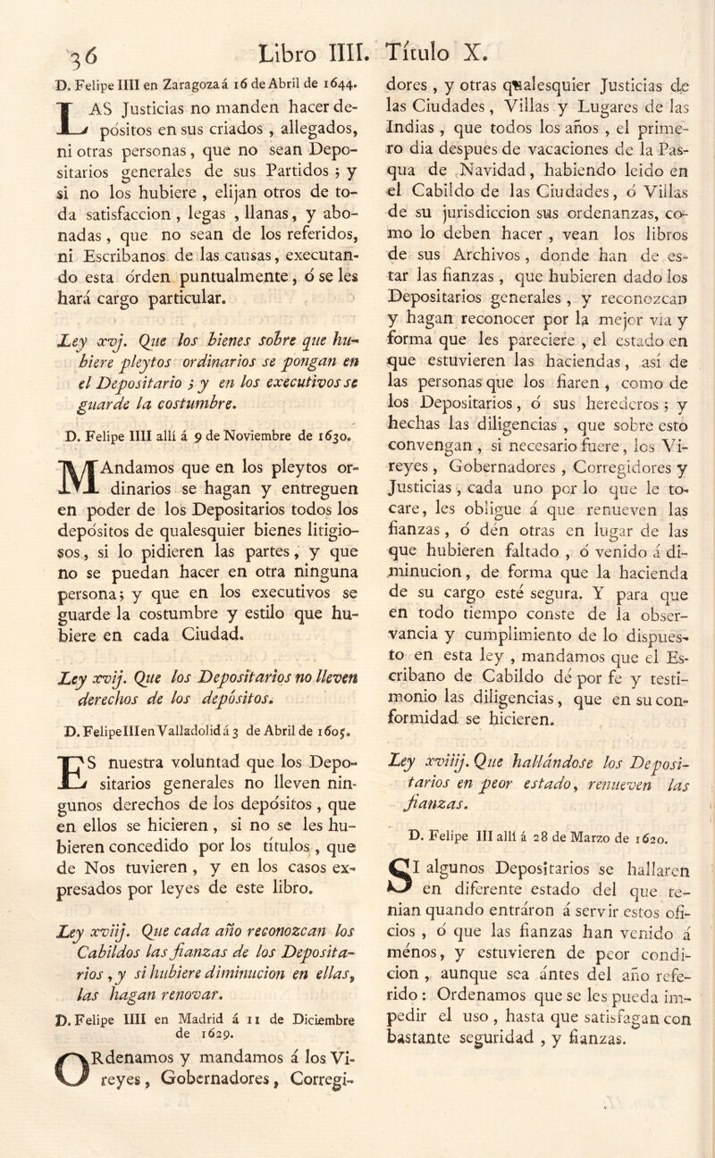 D. Felipe lili en Zaragoza á i6 de Abril de 1644. Las Justicias no manden hacer de- pósitos en sus criados , allegados, ni otras personas, que no sean Depo- sitarios generales de sus Partidos , y si no los hubiere , elijan otros de to- da satisfacción , legas , llanas, y abo- nadas , que no sean de los referidos, ni Escribanos de las causas, executan- do esta orden puntualmente, ó se les hará cargo particular. JLey ocvj, Qiie los hknes soíre qtie hu-^ hiere pleytos ordinarios se pongan en el Depositario i y en los executivos se guarde la costumbre. D. Felipe lili allí á 9 de Noviembre de 1630. MAndamos que en los pleytos or- dinarios se hagan y entreguen en poder de los Depositarios todos los depósitos de qualesquier bienes litigio- sos , si lo pidieren las partes, y que no se puedan hacer en otra ninguna persona; y que en los executivos se guarde la costumbre y estilo que hu- biere en cada Ciudad. Ley ocvij. Qtie los Depositarios no lleven derechos de los depósitos, D.FelipeIIIenValladolidá3 de Abril de ido^. dores , y otras qíaalesquier Justicias de las Ciudades, Villas y Lugares de las Indias , que todos los años , el prime- ro dia después de vacaciones de la Pas- qua de Navidad, habiendo leido en el Cabildo de las Ciudades, ó Villas de su jurisdicción sus ordenanzas, co- mo lo deben hacer , vean los libros de sus Archivos, donde han de es- tar las fianzas , que hubieren dado los Depositarios generales , y reconozcan y hagan reconocer por la mejor via y forma que les pareciere , el estado en que estuvieren las haciendas, así de las personas que los fiaren , como de los Depositarios, ó sus herederos; y hechas las diligencias , que sobre esto convengan , si necesario fuere, los Vi- reyes , Gobernadores , Corregidores y Justicias , cada uno por lo que le to- care, les obligue á que renueven las fianzas, ó den otras en lugar de las que hubieren faltado , ó venido a di- minución, de forma que la hacienda de su cargo este segura. Y para que en todo tiempo conste de la obser- vancia y cumplimiento de lo dispues- to en esta ley , mandamos que el Es- cribano de Cabildo de por fe y testi- monio las diligencias, que en su con- formidad se hicieren. ES nuestra voluntad que los Depo- sitarios generales no lleven nin- gunos derechos de los depósitos, que en ellos se hicieren , si no se les hu- bieren concedido por los títulos , que de Nos tuvieren , y en los casos ex- presados por leyes de este libro. Ley xviij, Qiie cada año reconozcan los Cabildos las fianzas de los Deposita-- rios, y si hubiere diminución en ellas^ las hagan renovar. D.Felipe un en Madrid á ii de Diciembre de 1Ó29. ORdenamos y mandamos á los Vi- reyes , Gobernadores, Corregí- Ley xviiij. Que hallándose los Deposi- tarios en peor estado^ renueven las fianzas, D. Felipe III allí á 28 de Marzo de 1620. SI algunos Depositarios se hallaren en diferente estado del que te- man quando entraron á servir estos ofi- cios , ó que las fianzas han venido á menos, y estuvieren de peor condi- ción , aunque sea antes del año refe- rido : Ordenamos que se les pueda im- pedir el uso , hasta que satisfagan con bastante seguridad , y fianzas.