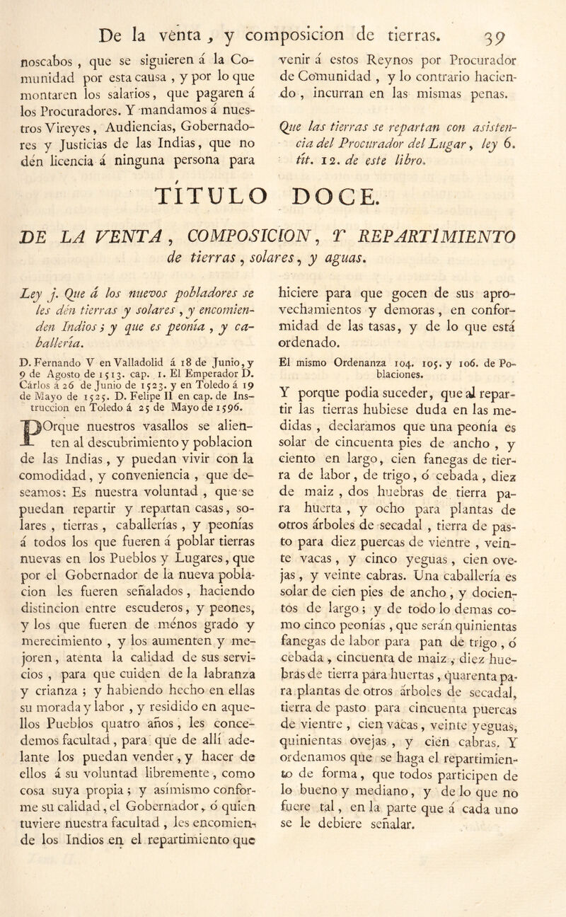 noscabos , que se siguieren á la Co- munidad por esta causa , y por loque montaren los salarios, que pagaren á los Procuradores. Y mandamos á nues- tros Vireyes, Audiencias, Gobernado- res y Justicias de las Indias, que no den licencia á ninguna persona para TÍTULO venir á estos Reynos por Procurador de Comunidad , y lo contrario hacien- do , incurran en las mismas penas. Qiic las tierras se reparta^i con asisten- cia del Procurador del Lugar, ley 6. tít, de este libro. DOCE. DE LA VENTA, COMPOSICION, T REPARTIMIENTO de tierras, solares, y aguas. Ley j. Qtie á ¿os nuevos pobladores se les dén tierras y solares , y encomien- den Indiosp y q^ne es peoma , y ca- ballería, D. Fernando V enValladolid á i8 de Junio, y 9 de Agosto de 1513. cap. i. El Emperador D. Cárlos á 26 de Junio de 1523. y en Toledo á 19 de Mayo de 1525. D. Felipe II en cap. de Ins- trucción en Toledo á 25 de Mayo de POrque nuestros vasallos se alien- ten al descubrimiento y población de las Indias, y puedan vivir con la comodidad, y conveniencia , que de- seamos: Es nuestra voluntad , que se puedan repartir y .repartan casas, so- lares , tierras, caballerías , y peonías á todos los que fueren á poblar tierras nuevas en los Pueblos y Lugares, que por el Gobernador de la nueva pobla- ción les fueren señalados, haciendo distinción entre escuderos, y peones, y los que fueren de menos grado y merecimiento , y los aumenten y me- joren , atenta la calidad de sus servi- cios , para que cuiden de la labranza y crianza ; y habiendo hecho en ellas su morada y labor , y residido en aque- llos Pueblos quatro años, les conce- demos facultad , para, que de allí ade- lante los puedan vender, y hacer de ellos á su voluntad libremente , como cosa suya propia; y asimismo confor- me su calidad, el Gobernadord quien tuviere nuestra facultad , les encomiem de los Indios en el repartimiento que hiciere para que gocen de sus apro- vechamientos y demoras, en confor- midad de las tasas, y de lo que está ordenado. El mismo Ordenanza 104. 105:. y 106. de Po- blaciones. Y porque podía suceder, que a¿ repar- tir las tierras hubiese duda en las me- didas , declaramos que una peonía es solar de cincuenta pies de ancho , y ciento en largo, cien fanegas de tier- ra de labor , de trigo, d cebada , diez de maiz , dos huebras de tierra pa- ra huerta , y ocho para plantas de otros árboles de secadal , tierra de pas- to para diez puercas de vientre , vein- te vacas , y cinco yeguas , cien ove- jas , y veinte cabras. Una caballería es solar de cien pies de ancho, y dodenr tos de largo; y de todo lo demas co- mo cinco peonías , que serán quinientas fanegas de labor para pan de trigo , d cebada , cincuenta de maiz ,• diez hue- bras de tierra para huertas, quarenta pa- ra plantas de otros árboles de secadal, tierra de pasto para cincuenta puercas de vientre , cien vacas, veinte yeguas, quinientas ovejas , y cien cabras, Y ordenamos que se haga el repartimien- to de forma, que todos participen de lo bueno y mediano, y de lo que nó fuere tal, en la parte que á cada uno se le debiere señalar.