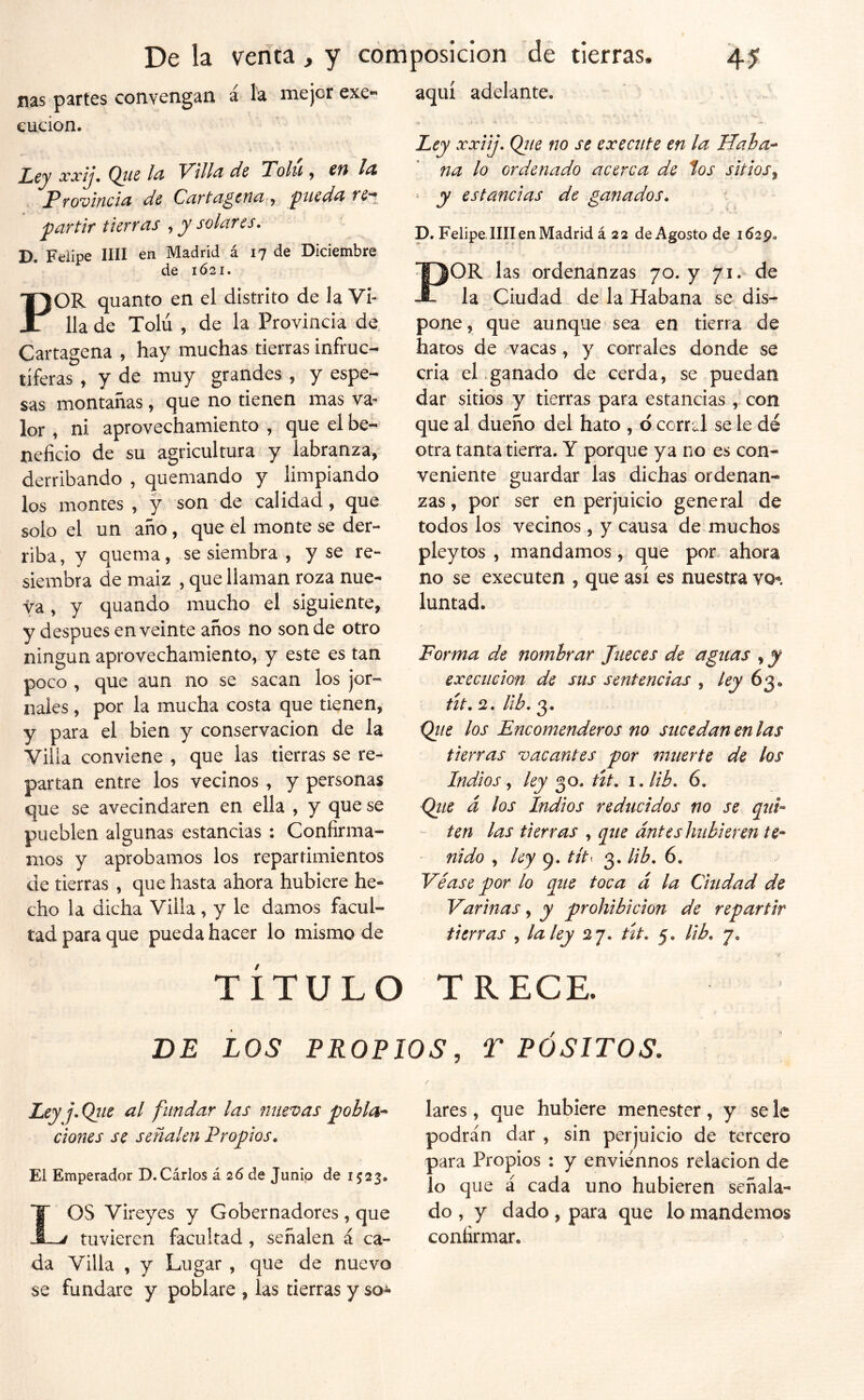 ñas partes convengan á la mejor exe- cucion. Ley xxij, Qiis Vill^ de Tolu , €n Provincid de CuTtd^ctici L^iedn par tif tierras , y solares. D. Felipe lili en Madrid á 17 de Diciembre de 1621. POR quanto en el distrito de la Vi- lla de Tolú , de la Provincia de Cartagena , hay muchas tierras infruc- tíferas , y de muy grandes , y espe- sas montañas, que no tienen mas va- lor , ni aprovechamiento , que el be- neficio de su agricultura y labranza, derribando , quemando y limpiando los montes , y son de calidad, que solo el un año, que el monte se der- riba, y quema, se siembra , y se re- siembra de maiz , que llaman roza nue- va , y quando mucho el siguiente, y después en veinte años no son de otro ningún aprovechamiento, y este es tan poco , que aun no se sacan los jor- nales , por la mucha costa que tienen, y para el bien y conservación de la Villa conviene , que las tierras se re- partan entre los vecinos , y personas que se avecindaren en ella , y que se pueblen algunas estancias : Confirma- mos y aprobamos los repartimientos de tierras , que hasta ahora hubiere he- cho la dicha Villa, y le damos facul- tad para que pueda hacer lo mismo de aquí adelante. Ley xxiij. Qjie no se exectite en la Haha^ na lo ordenado acerca de los sitios^ ‘ y estancias de ganados. p. Felipe lili en Madrid á 22 de Agosto de 1629. POR las ordenanzas 70. y 71. de la Ciudad de la Habana se dis- pone, que aunque sea en tierra de hatos de vacas, y corrales donde se cria el.ganado de cerda, se puedan dar sitios y tierras para estancias, con que al dueño del hato , 6 corral se le dé otra tanta tierra. Y porque ya no es con- veniente guardar las dichas ordenan- zas, por ser en perjuicio general de todos los vecinos, y causa de muchos pleytos , mandamos, que por- ahora no se executen , que así es nuestra vo- luntad. Forma de nombrar Jueces de aguas , y ex ec lie ion de sus sentencias , ley 6^^ út.CL.Ub.o^. (Jiie los Encomenderos no sucedan en las tierras vacantes por muerte de los Indios y ley 30. út. i.lib. 6. Qite d los Indios reducidos no se qui- ten las tierras , que dnteshubieren te- nido , ley tít^ 3. lib. 6. Véase por lo que toca d la Ciudad de Vurinas, y prohibición de repartir tierras , la ley 27. út. 5. lib. 7. TÍTULO TRECE. LOS PROPIOS, T PÓSITOS. Ley j. Qtie al fundar las nuevas pobla-> dones se señalen Propios. El Emperador D.Cirios á 26 de Junio de 1523. OS Vireyes y Gobernadores , que j tuvieren facultad, señalen á ca- da Villa , y Lugar , que de nuevo se fundare y poblare , las tierras y so^ lares, que hubiere menester , y se le podrán dar , sin perjuicio de tercero para Propios : y enviénnos relación de io que á cada uno hubieren señala- do , y dado , para que lo mandemos confirmar.