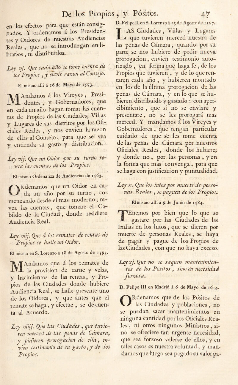 / De lo? Propios, y. Pósitos. 47 D. Felipe II en S. Lorenzo á 13 de Agosto de i; 97. en los efectos para que están consig- nados. Y ordenamos á los Presiden- tes y Oidores de nuestras Audiencias Reales , que no se introduzgan en li- brarlos , ni distribuirlos. Ley vj. Q_ue cada año se tome cuenta de \ los Propios , jy envíe razón al Consejo. El mismo allí á i6 de Mayo de 1573- MAndamos á los Vireyes , Presi- dentes , y Gobernadores, que en cada un año hagan tomar las cuen- tas de Propios de las Ciudades, Villas y Lugares de sus distritos por los Ofi- ciales Reales , y nos envíen la razón de ellas al Consejo, para que se vea y entienda su gasto y distribución. Ley vij. Qiie tin Oidor por su turno re^ vea las cuentas de los Propios. El mismo Ordenanza de Audiencias de ORdenamos que un Oidor en ca- da un año por su turno , co- menzando desde el mas moderno , re- vea las cuentas , que tomare el Ca- bildo de la Ciudad, donde residiere Audiencia Real. Ley viij. Qiie d los remates de rentas de Propios se halle un Oidor. El mismo enS. Lorenzo á i8 de Agosto de 15:93. MAndamos que á los remates de la provisión de carne y velas, y hacimientos de las rentas, y Pro- pios de las Ciudades donde hubiere Audiencia Real, se halle presente uno de los Oidores, y que antes que el remate se haga , y efectúe , se dé cuen- ta al Acuerdo. Ley viiij. Qiie las Ciudades , que tuvie- ren merced de las penas de Camara^ y pidieren prorogacion de ella, en- víen testimonio de su gasto^^y de los Propios. Las Ciudades , Villas y Lugares que tuvieren merced nuestra de las penas de Cámara, quando por su parte se nos hubiere de pedir nueva prorogacion, envien testimonio auto- rizado , en forma que haga fe , de los Propios que tuvieren , y de lo que ren- taren cada año , y hubieren montado en ios dé la última prorogacion de las penas de Cámara, y en lo que se hu- bieren. distribuido y gastado ; con aper- cibimiento , que si no se enviare y presentare , no se les prorogará mas merced. Y mandamos á los Vireyes y Gobernadores , que tengan particular cuidado de que se les tome cuenta de las penas de Cámara por nuestros Oficiales Reales, donde los hubiere; y donde no , por las personas , y en la forma que mas convenga , para que se haga con justificación y puntualidad. Ley X. Qíie los lutos por muerte de perso- nas Reales , se 'paguen de los Propios^ El mismo allí á 9 de Junio de 1584. TEnemos por bien que lo que se gastare por las Ciudades de las Indias en los lutos, que se dieren por muerte de personas Reales , se haya de pagar y pague de los Propios de las Ciudades , con que no haya exceso. Ley xj. Qtie no se saqiien mantenimien- tos de los Pósitos , sino en necesidad forzosa. D. Felipe III en Madrid á 6 de Mayo de 1614, ORdenamos que de los Pósitos de las Ciudades y poblaciones , no se puedan sacar mantenimientos en ninguna cantidad por los Oficiales Rea- les , ni otros ningunos Ministros, si- no se ofreciere tan urgente necesidad, que sea forzoso valerse de ellos, y en tales casos es nuestra voluntad, y man- damos que luego sea pagado su valor pa-