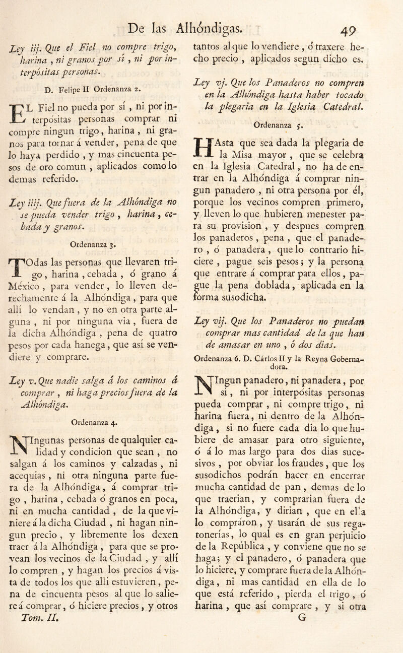 Ley üj. Q¡íe el Fiel no compre trigo, harina , ni granos gor sí , ni jgor in- t ir Rositas personas, D. Felipe II Ordenanza 2. E'L Fiel no pueda por sí , ni por In- jí terpositas personas comprar ni compre ningún trigo, harina , ni gra- nos para tornar á vender, pena de que lo haya perdido , y mas cincuenta pe- sos de oro común , aplicados como lo demas referido. JLcy iiij» Qtiefuera de la A-lhóndiga no se pueda vender trigo , harina ^ ce-- hada y granos. Ordenanza 3. Todas las personas que llevaren tri- go , harina , cebada , d grano á México , para vender , lo lleven de- rechamente á la Albóndiga , para que allí lo vendan , y no en otra parte al- guna , ni por ninguna via , fuera de la dicha Albóndiga , pena de quatro pesos por cada hanega, que asi se ven- diere y comprare. tantos al que lo vendiere , dtraxere he- cho precio , aplicados según dicho es. Ley vj, Qiie los Panaderos no compren en la udlhóndiga hasta haber tocado la plegaria en la Iglesia Catedral. Ordenanza 5. HAsta que sea dada la plegaria de la Misa mayor , que se celebra en la Iglesia Catedral, no ha de en- trar en la Albóndiga á comprar nin- gún panadero , ni otra persona por él, porque los vecinos compren primero, y lleven lo que hubieren menester pa- ra su provisión , y después compren los panaderos, pena , que el panade- ro , d panadera , que lo contrario hi- ciere 5 pague seis pesos; y la persona que entrare á comprar para ellos , pa- gue la pena doblada, aplicada en la forma susodicha. Ley vij, Qiie los Panaderos no puedan comprar mas cantidad de la q^ue han de amasar en uno , ó dos dias. Ordenanza 6. D. Cárlos II y la Reyna Goberna- dora. Ley V, Qtie nadie salga á los caminos d comprar , ni haga precios fuera de la Alhbndiga. Ordenanza 4. Ningunas personas de qualquier ca- lidad y condición que sean , no salgan á los caminos y calzadas , ni acequias, ni otra ninguna parte fue- ra de la Albóndiga, á comprar tri- go , harina , cebada d granos en poca, ni en mucha cantidad , de la que vi- niere ala dicha Ciudad , ni hagan nin- gún precio , y libremente los dexen traer á la Alhdndiga , para que se pro^ vean los vecinos de la Ciudad , y allí lo compren , y hagan los precios á vis- ta de todos los que allí estuvieren , pe- na de cincuenta pesos al que lo salie- re á comprar, d hiciere precios , y otros Tom. II. Ningún panadero, ni panadera, por sí, ni por interpdsitas personas pueda comprar , ni compre trigo, ni harina fuera, ni dentro de la Alhdn- diga , si no fuere cada dia lo que hu- biere de amasar para otro siguiente, d á lo mas largo para dos dias suce- sivos , por obviar los fraudes , que los susodichos podrán hacer en encerrar mucha cantidad de pan , demas de lo que traerian, y comprarian fuera de la Alhdndiga, y dirian , que en eba lo compraron, y usarán de sus rega- tonerías, lo qual es en gran perjuicio de la República , y conviene que no se haga; y el panadero, d panadera que lo hiciere, y comprare fuera de la Alhdn- diga , ni mas cantidad en ella de lo que está referido , pierda el trigo , d harina , que así comprare , y si otra G