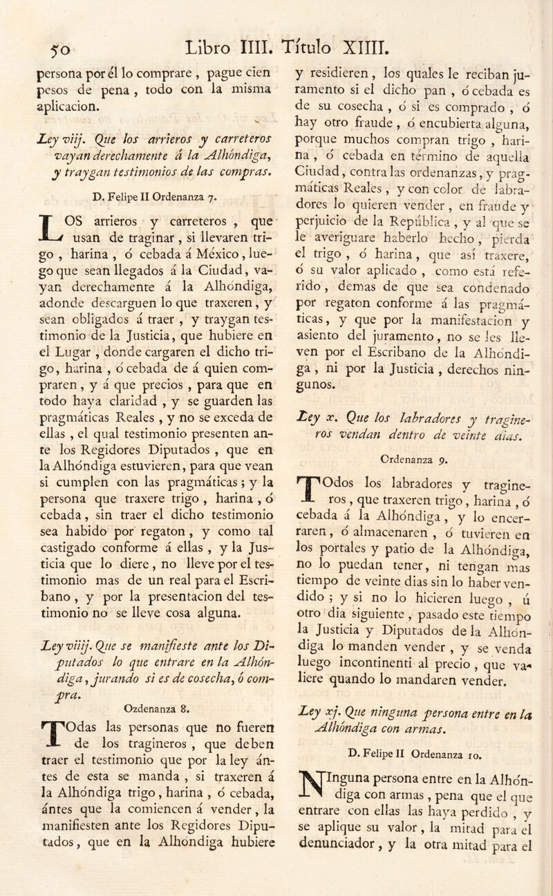 persona por él lo comprare , pague cien pesos de pena , todo con la misma aplicación. Ley viij, Qiie Jos arrteros y carreteros Vayan derechamente á la Alhóndiga^ y traygan testimonios de las compras, D. Felipe II Ordenanza 7. LOS arrieros y carreteros , que usan de traginar, si llevaren tri- go , harina , ó cebada á México, lue- go que sean llegados á la Ciudad, va- yan derechamente á la Albóndiga, adonde descarguen lo que traxeren , y sean obligados á traer , y traygan tes- timonio de la Justicia, que hubiere en el Lugar , donde cargaren el dicho tri- go, harina , d cebada de á quien com- praren , y á que precios , para que en todo haya claridad , y se guarden las pragmáticas Reales , y no se exceda de ellas , el qual testimonio presenten an- te los Regidores Diputados , que en la Albóndiga estuvieren, para que vean si cumplen con las pragmáticas ; y la persona que traxere trigo , harina , d cebada, sin traer el dicho testimonio sea habido por regatón , y como tal castigado conforme á ellas , y la Jus- ticia que lo diere , no lleve por el tes- timonio mas de un real para el Escri- bano , y por la presentación del tes- timonio no se lleve cosa alguna. Ley viiij. Ojie se manifieste ante los Di-- ^litados lo (^iie entrare en la ^dlhón- diga, jurando si es de cosecha^ ó com-^ j)ra. Ozdenanza 8. Todas las personas que no fueren de los tragineros , que deben traer el testimonio que por la ley án- tes de esta se manda , si traxeren á la Albóndiga trigo, harina , d cebada, antes que la comiencen á vender, la manifiesten ante los Regidores Dipu- tados , que en la Albóndiga hubiere y residieren, los quales le reciban ju- ramento si el dicho pan , d cebada es de su cosecha , d si es comprado , d hay otro fraude , d encubierta alguna, porque muchos compran trigo , hari- na , d cebada en termino de aquella Ciudad, contraías ordenanzas,y prag- máticas Reales , y con color de labra- dores lo quieren vender, en fraude y perjuicio de la República , y al que se le averiguare haberlo hecho, pierda el trigo , d harina, que así traxere, d su valor aplicado , como está refe- rido , demas de que sea condenado por regatón conforme á las pragmá- ticas, y que por la manifestación y asiento del juramento, no se les lle- ven por el Escribano de la Albóndi- ga , ni por la Justicia , derechos nin- gunos. Ley X. Que los labradores y fragine^ ros vendan dentro de veinte dias. Ordenanza 9. Todos los labradores y traglne- ros , que traxeren trigo, harina , ó cebada a la Albóndiga, y lo encer- raren , ó almacenaren , ó tuvieren en los portales y patio de la Albóndiga, no lo puedan tener, ni tengan mas tiempo de veinte dias sin lo haber ven- dido ; y si no lo hicieren luego , li otro dia siguiente, pasado este tiempo la Justicia y Diputados de la Albón- diga lo manden vender , y se venda luego incontinenti al precio , que va-^ liere quando lo mandaren vender. Ley xj, Qiie ninguna persona entre en la Albóndiga con armas, D, Felipe II Ordenanza lo. ■T^Inguna persona entre en la Alhen- as diga con armas , pena que el que entrare con ellas las haya perdido , y se aplique su valor, la mitad para él denunciador , y la otra mitad para el
