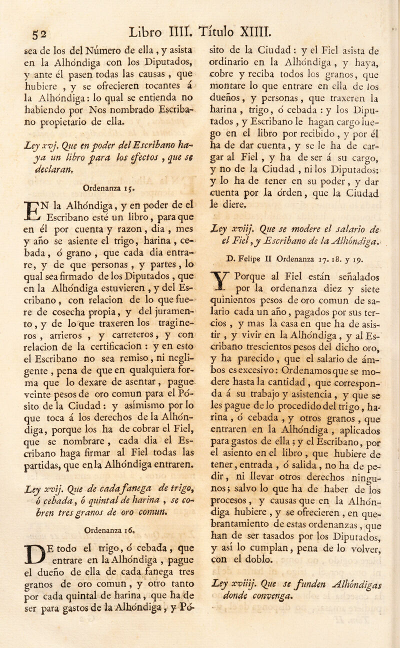 sea de los del Número de ella , y asista en la Alhdndiga con los Diputados, y ante él pasen todas las causas , que hubiere , y se ofrecieren tocantes á la Albóndiga: lo qual se entienda no habiendo por Nos nombrado Dscriba*' no propietario de ella. JLey xvj, Qtie en poder del Escribano ha-» ya nn libro para los Rectos , pne s§ declaran^ Ordenanza En la Albóndiga, y en poder de el Escribano esté un libro, para que en él por cuenta y razón, dia , mes y ano se asiente el trigo, harina , ce-' bada, ó grano , que cada dia entra- re, y de que personas , y partes, lo qual sea firmado de los Diputados , que en la Albóndiga estuvieren , y del Es- cribano , con relación de lo que fue- re de cosecha propia, y del juramen- to , y de lo que traxeren los tragi ñe- ros , arrieros , y carreteros, y con relación de la certificación : y en esto el Escribano no sea remiso, ni negli- gente , pena de que en qualquiera for- ma que lo dexare de asentar, pague- veinte pesos de oro común para el Pó- sito de la Ciudad: y asimismo por lo que toca á los derechos de la Albón- diga, porque los ha de cobrar el Fiel, que se nombrare, cada dia el Es- cribano haga firmar al Fiel todas las partidas, que en la Albóndiga entraren. Ley xvij. Qiie de cadafanega de trigo^ ó cebada, ó quintal de harina , se co- bren tres granos de oro común. Ordenanza 16. De todo el trigo, ó cebada , que entrare en la Albóndiga , pague el dueño de ella de cada fanega tres granos de oro común, y otro tanto por cada quintal de harina, que ha de ser para gastos de la Albóndiga , y Pó- sito de la Ciudad: y el Fiel asista de ordinario en la Albóndiga , y haya, cobre y reciba todos los granos, que montare lo que entrare en ella de los dueños, y personas, que traxeren la harina , trigo, ó cebada : y los Dipu- tados , y Escribano le hagan cargo lue- go en el libro por recibido , y por él ha de dar cuenta, y se le ha de car- gar al Fiel , y ha de ser á su cargo, y no de la Ciudad , ni los Diputados: y lo ha de tener en su poder, y dar cuenta por Ja orden, que la Ciudad Je diere. Ley xviij» Qíie se modere el salario de el Fiel^y Escribano de la Albóndiga,' D. Felipe II Ordenanza 17.18. y 19. Y Porque al Fiel están señalados por la ordenanza diez y siete quinientos pesos de oro común de sa- lario cada un año, pagados por sus ter- cios , y mas la casa en que ha de asis- tir , y vivir en la Albóndiga, y al Es- cribano trescientos pesos del dicho oro, y ha parecido, que el salario de am- bos es excesivo : Or denamos que se mo- dere hasta la cantidad, que correspon- da i su trabajo y asistencia , y que se les pague délo procedido del trigo, ha- rina , d cebada , y otros granos , que entraren en la Albóndiga , aplicados para gastos de ella ; y el Escribano , por el asiento en el libro , que hubiere de tener, entrada , ó salida, no ha de pe- dir , ni llevar otros derechos ningu- nos ; salvo lo que ha de haber de los procesos , y causas que en la Albón- diga hubiere , y se ofrecieren , en que- brantamiento de estas ordenanzas , que han de ser tasados por los Diputados, y así lo cumplan, pena de lo volver, con el doblo. Ley xviiij. Que se funden Aíhóndigas donde convenga.