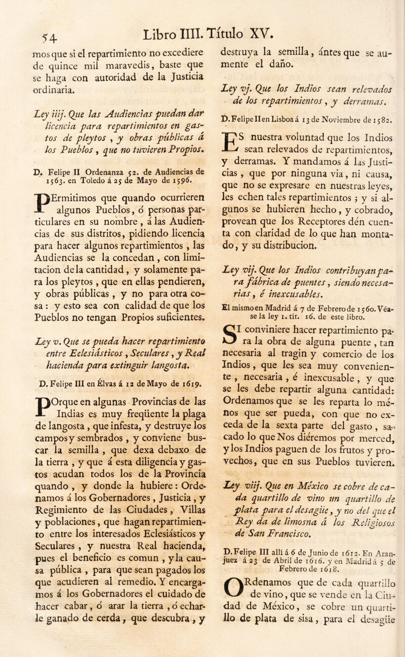 54 mosque si el repartimiento no excediere de quince mil maravedís, baste que se haga con autoridad de la Justicia ordinaria. híj iíij, Qtie las Audiencias puedan dan licencia para repartimientos en gas- tos de pleytos , y obras públicas a los Pueblos , ^ue no tuvieren Propios* P. Felipe II Ordenanza 52. de Audiencias de 15Ó3. en Toledo á 25 de Mayo de 159^* PErmitimos que quando ocurrieren algunos Pueblos, o personas par- ticulares en su nombre , á las Audien- cias de sus distritos, pidiendo licencia para hacer algunos repartimientos , las Audiencias se la concedan , con limi- tación déla cantidad, y solamente pa- ra los pleytos , que en ellas pendieren, y obras públicas , y no para otra co- sa : y esto sea con calidad de que los Pueblos no tengan Propios suficientes. Ley V. Qiie se pueda hacer repartimiento entre Eelesiásticos , Seculares, y Real * hacienda para extinguir langosta* D. Felipe III en Élvas á 12 de Mayo de 1619. Porque en algunas Provincias de las Indias es muy freqüente la plaga de langosta , que infesta, y destruye los campos y sembrados, y conviene bus- car la semilla , que dexa debaxo de la tierra , y que á esta diligencia y gas- tos acudan todos los de la Provincia quando , y donde la hubiere: Orde- namos á los Gobernadores , Justicia , y Regimiento de las Ciudades, Villas y poblaciones, que hagan repartimien^ to entre los interesados Eclesiásticos y Seculares , y nuestra Real hacienda, pues el beneficio es común , y la cau- sa pública , para que sean pagados los que acudieren al remedio. Y encarga- mos á los Gobernadores el cuidado de hacer cabar, d arar la tierra , d echar- le ganado de cerda, que descubra , jr destruya la semilla, antes que se au- mente el daño. Ley vj. Que los Indios sean relevados de los repartimientos, y derramas. D. Felipe líen Lisboa á 13 de Noviembre de 1582. ES nuestra voluntad que los Indios sean relevados de repartimientos, y derramas. Y mandamos á las Justi- cias , que por ninguna via, ni causa, que no se expresare en nuestras leyes, les echen tales repartimientos \ y si al- gunos se hubieren hecho, y cobrado, provean que los Receptores den cuen- ta con claridad de lo que han monta- do, y su distribución. Ley vij. Qtie los Indios contribuyanpa-^ ra fabrica de puentes, siendo necesa-* rias ^ é inexcusables. El mismo en Madrid á 7 de Febrero de 15 60. Véa- se la ley i, tít. 16. de este libro. SI conviniere hacer repartimiento pa- ra la obra de alguna puente , tan necesaria al tragin y comercio de los Indios, que les sea muy convenien- te , necesaria , é inexcusable, y que se les debe repartir alguna cantidad: Ordenamos que se les reparta lo me- nos que ser pueda, con que no ex- ceda de la sexta parte del gasto , sa^ cado lo que Nos diéremos por merced, y los Indios paguen de los frutos y pro- vechos, que en sus Pueblos tuvieren. Zej viij. Que en México se cobre de ca- da quartillo de vino un quartillo de plata par a el desagüe y y no del que el Rey da de limosna á los Religiosos de San Francisco. p. Felipe III allí á 6 de Junio de 1612. En Aran- juez á 23 de Abril de lóró. y en Madrid á 3 de Febrero de 1618. ORdenamos que de cada qi¡ at rillo de vino, que se vende en ia Ciu- dad de México, se cobre un quarti- Ilo de plata de sisa, para el desagüe