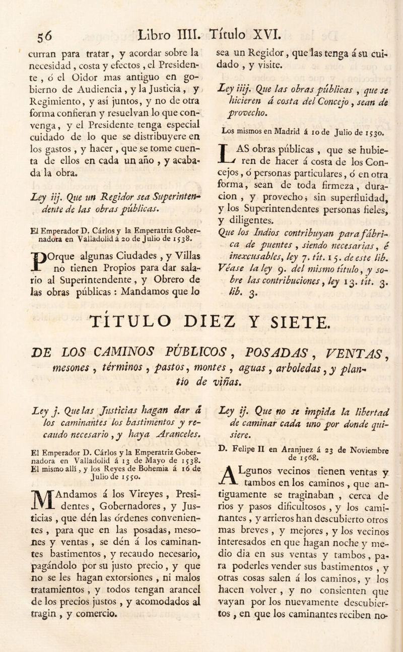 curran para tratar, y acordar sobre la necesidad, costa y efectos , el Presiden- te , ó el Oidor mas antiguo en go- bierno de Audiencia , y la Justicia, y Regimiento, y así juntos, y no de otra forma confieran y resuelvan lo que con- venga , y el Presidente tenga especial cuidado de lo que se distribuyere en los gastos, y hacer , que se tome cuen- ta de ellos en cada un año , y acaba- da la obra. Zxy üj. Qtie un Regidor sea Stiperinten» dente de las obras públicas. Ei Emperador D. Cárlos y la Emperatriz Gober- nadora en Valladülidá 20 de Julio de 1538. Porque algunas Ciudades , y Villas no tienen Propios para dar sala- rio al Superintendente, y Obrero de las obras públicas: Mandamos que lo sea un Regidor, que las tenga á su cui- dado , y visite. Ley iüj, Qtie las ohras públicas , que se hicieren á costa del Concejo , sean de provecho. Los mismos en Madrid á 10 de Julio de 1530. ( Las obras públicas , que se hubie- ren de hacer á costa de los Con- cejos , ¿ personas particulares, d en otra forma, sean de toda firmeza, dura- cion , y provecho^ sin superfluidad, y los Superintendentes personas fieles, y diligentes. Qíie los Indios contribuyan para j'ábri'-* - ca de puentes , siendo necesarias ^ é inexcusables^ ley 7. út. de este lib. Ve ase la ley 9. del mismo titulo, y so^ bre las contribuciones ^ ley \^.út, 3. lib. 3. TÍTULO DIEZ Y SIETE. DE LOS CAMINOS PÚBLICOS, POSADAS, VENTAS, mesones , términos , pastos, montes , aguas , arboledas, y plan- tío de viñas. Ley j. Ojíelas Justicias hagan dar á los caminantes los bastimentos y re- caudo necesario , y haya Aranceles. El Emperador D. Cárlos y la Emperatriz Gober- nadora en Valladolid á 13 de Mayo de 1538. El mismo allí, y los Reyes de Bohemia á i ó de Julio de 1550. MAndamos á los Vireyes , Presi- dentes , Gobernadores, y Jus- ticias , que den las ordenes convenien- tes , para que en las posadas, meso- nes y ventas , se den á los caminan- tes bastimentos , y recaudo necesario, pagándolo por su justo precio , y que no se les hagan extorsiones , ni malos tratamientos , y todos tengan arancel de los precios justos , y acomodados al tragin , y comercio. Ley ij. Que no se impida la libertad de caminat cada uno por donde qui-^ siere. D. Felipe II en Aranjuez á 23 de Noviembre de 15:68, ALgunos vecinos tienen ventas y tambos en los caminos, que an- tiguamente se traginaban , cerca de ríos y pasos dificultosos , y los cami- nantes , y arrieros han descubierto otros mas breves, y mejores, y los vecinos interesados en que hagan noche y me- dio dia en sus ventas y tambos, pa- ra poderles vender sus bastimentos , y otras cosas salen á los caminos, y los hacen volver, y no consienten que vayan por los nuevamente descubier- tos , en que los caminantes reciben no-
