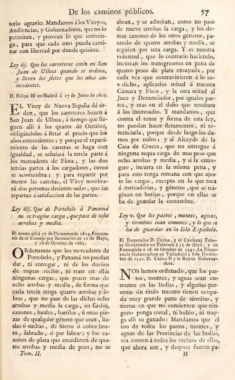 torio agravio: Mandamos á los Vireyes, Audiencias, y Gobernadores, que no lo permitan, y provean lo que conven- ga, para que cada uno pueda cami- nar con libertad por donde quisiere. Ley iij. Qtie los carreteros estén en San Jíian de Ulhiia qiiando se ordena^ y lleven los Jietes qiie los años an-^ tecedentes, D. Felipe III en Madrid á 17 de Junio de 1617. E^L Virey de Nueva España de o'r- ^ den , que los carreteros baxen a San Juan de Ulhua, á tiempo que lle- guen allí á los quatro de Octubre, obligándolos á fletar al precio que los años antecedentes ; y porque el reparti- miento de las carreras se haga con igualdad, se señalará la tercia partea los mercaderes de Flota , y las dos tercias partes á los cargadores, como se acostumbra ; y para repartir por menor las carretas, el Virey nombra- rá dos personas desinteresadas, que las repartan á satisfacción de las partes. , ■ c f r Ley liij. Qíte de Portohelo á Panamá no se tragine carga , quépase de ocho arrobas y media. El mismoallíá 17 deDiciembrede i^ia.Executo- ria de el Consejo por Sentencias de 10 de Mayo, , y ló de Octubre de 1665. ORdenamos que los mercaderes de Portobelo, y Panamá no puedan dar , ni entregar , ni de los dueños requas recibir, ni traer en ellas ningunas cargas , que pesen mas de ocho arrobas y media , de forma que cada tercio tenga quatro arrobas y li- bras , que no pase de las dichas ocho arrobas y media la carga , en fardos, caxones , baúles , barriles , ú otras pie- zas de qualquier genero qué sean , lia- das d sueltas , de hierro d cobre bru- to , labrado , d por labrar; y los ca- xones de plata que excedieren de qua- tro arrobas y media de peso, no se Tom. IL abran, y se admitan, como no pase de nueve arrobas la carga , y los de- mas caxones de los otros géneros, pa- sando de quatro arrobas y media, se regulen por una carga. Y es nuestra voluntad, que lo contrario haciendo, incurran ios transgresores en pena de quatro pesos de plata ensayada , por cada vez que contravinieren á lo su- sí dicho, aplicados mitad á nuestra Cámara y Fisco , y la otra mitad al Juez y Denunciador , por iguales par- tes , y mas en el daño que resultare á los interesados. Y mandamos, que contra el tenor y forma de esta ley, no puedan hacer fletamentos, ni re- nunciarla , porque desde luego ios da-» mos por nulos; y al Alcayde de la Casa de Cruces, que no entregue á ninguna requa carga de mas peso que ocho arrobas y media , y si la entre- gare , incurra en la misma pena , y para esto tenga romana con que ajus- te las cargas, excepto en lo que toca á mercaderías, y géneros , que se tra- ginan en botijas, porque en ellas se ha de guardar la costumbre. i t Leyv. Qtie los pastos , montes ^ agitas^ y términos sean comunes , y lo qne se ha de guardar en la Isla Española. El Emperador D. Cárlos , y el Cardenal Tabe- ra Gobernador en Talavera á 15 de Abril, y en Fuensalida á 18 de Octubre de 1541. La Empe- ratriz Gobernadora en Valladolid á 8de Diciem- bre de 15 50. D. Carlos II y la Reyna Goberna- dora. NOS hemos ordenado, que los pas- tos , montes, y aguas sean co- munes en las Indias , y algunas per- sonas sin título nuestro tienen ocupa- da muy grande parte de término, y tierras en que no consienten que nin- guno ponga corral, ni buhio , ni tray- ga allí su ganado: Mandamos que el uso de todos los pastos, montes , y aguas de las Provincias de las Indias, sea común á todos los vecinos de ellas, que ahora son , y después fueren pa- H
