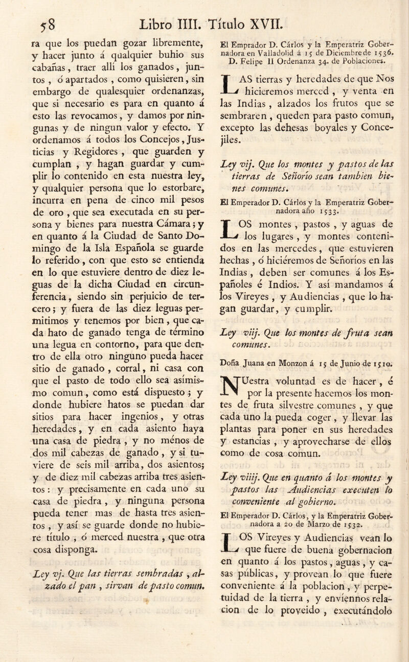 ra que los puedan gozar libremente, y hacer junto á qualquier buhio sus cabanas, traer alli los ganados, jun- tos , d apartados , como quisieren, sin embargo de qualesquier ordenanzas, que si necesario es para en quanto á esto las revocamos, y damos por nin*» gunas y de ningún valor y efecto. Y ordenamos á todos los Concejos, Jus- ticias y Regidores , que guarden y cumplan , y hagan guardar y cum« plir lo contenido en esta nuestra ley, y qualquier persona que lo estorbare, incurra en pena de cinco mil pesos de oro , que sea executada en su per- sona y bienes para nuestra Cámara j y en quanto á la Ciudad de Santo Do- mingo de la Isla Española se guarde io referido, con que esto se entienda en lo que estuviere dentro de diez le- guas de la dicha Ciudad en circun- ferencia, siendo sin perjuicio de ter- cero ; y fuera de las diez leguas per- mitimos y tenemos por bien , que ca- da hato de ganado tenga de término una legua en contorno, para que den- tro de ella otro ninguno pueda hacer sitio de ganado , corral, ni casa con que el pasto de todo ello sea asimis- mo común., como está dispuesto y donde hubiere hatos se puedan dar sitios para hacer ingenios, y otras heredades, y en cada asiento haya una casa de piedra , y no menos de ^dos mil cabezas de ganado , y si tu- viere de seis mil arriba, dos asientos; y de diez mil cabezas arriba tres asien- tos : y precisamente en cada uno su casa de piedra , y ninguna persona pueda tener mas de hasta tres asien- tos , y así se guarde donde no hubie- re título , d merced nuestra , que otra cosa disponga. Ley vj\ Qjie las tierras sembradas , aU zado el 'pan , sirvan de pasto comtim El Emprador D. Cirios y la Emperatriz Gober- nadora en Valladolid á 15 de Diciembre de 1536. D. Felipe 11 Ordenanza 34. de Poblaciones. Las tierras y heredades de que Nos hiciéremos merced , y venta en las Indias , alzados los frutos que se sembraren , queden para pasto común, excepto las dehesas boyales y Conce- jiles. Ley vij. Qtie los montes y pastos de las tierras de Señorío sean también bie^ nes comunes* El Emperador D. Cirios y la Emperatriz Gober- nadora año 1533. LOS montes , pastos , y aguas de los lugares , y montes conteni- dos en las mercedes, que estuvieren hechas , d hiciéremos de Señoríos en las Indias , deben ser comunes á los Es- pañoles é Indios. Y así mandamos á los Vireyes , y Audiencias , que lo ha- gan guardar, y cumplir. Ley viij» Qtie los montes de fruta sean comunes. Doña Juana en Monzon á 15 de Junio de 1510. Nuestra voluntad es de hacer , e por la presente hacemos los mon- tes de fruta silvestre comunes , y que cada uno la pueda coger , y llevar las plantas para poner en sus heredades y estancias , y aprovecharse de ellos como de cosa común. Ley viiij, Qtie en (Quanto á los montes y pastos las Audiencias executen lo conveniente al gobierno. El Emperador D. Carlos, y la Emperatriz Gober- nadora a 20 de Marzo de 15:32. LOS Vireyes y Audiencias vean lo que fuere de buena gobernación en quanto á los pastos, aguas , y ca- sas públicas, y provean lo que fuere conveniente á la población, y perpe- tuidad de la tierra , y envíennos rela- ción de lo proveído , executándolo