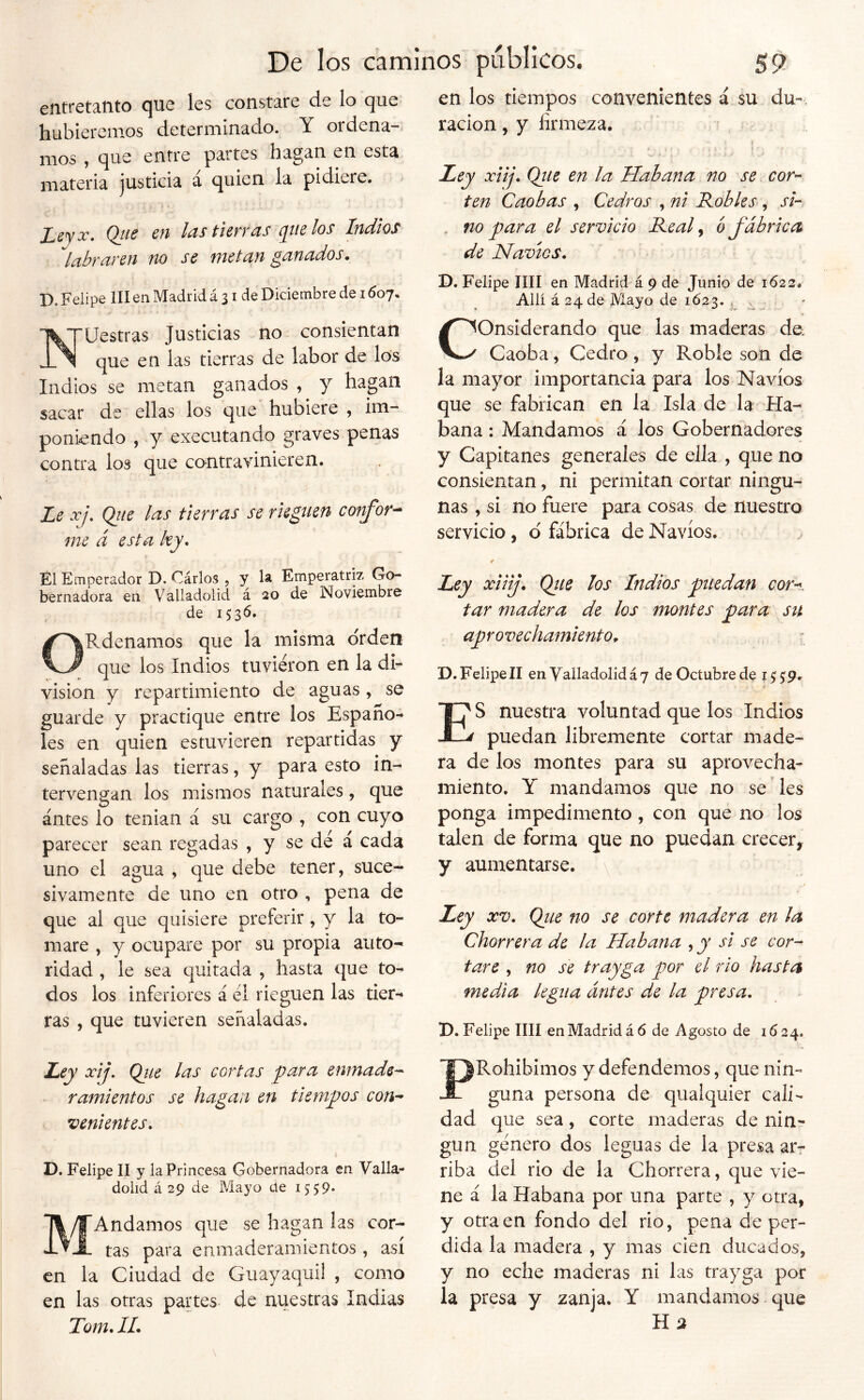 efifreta-tito cjuc les constare de lo que hubiéremos determinado. Y ordena- mos 9 que entre partes hagan en esta materia justicia á quien la pidiere. Leyoc. Qtie en las tierras que los Indios labraren no se metan ganados. D. Felipe III en Madrid á 31 de Diciembre de 1607. '^^TUestras Justicias no consientan que en las tierras de labor de los Indios se metan ganados , y hagan sacar de ellas los que hubiere , im- poniendo , y executando graves penas contra los que contravinieren. Le xj, Qiie las tierras se rieguen confor^ me á esta ky. en los tiempos convenientes á su du-. ración, y firmeza. Ley xiij. Qiie en la Habana no se cor- ten Caobas , Cedros , ni Robles, si- no para el servicio Real ^ ó fábrica de Navios. D. Felipe lili en Madrid á 9 de Junio de 1622. Allí á 24 de Mayo de 1623. , Considerando que las maderas do Caoba, Cedro , y Roble son de la mayor importancia para los Navios que se fabrican en la Isla de la -Ha- bana : Mandamos á los Gobernadores y Capitanes generales de ella , que no consientan, ni permitan cortar ningu- nas , si no fuere para cosas de nuestro servicio, d fábrica de Navios. El Emperador D, Cárlos , y h Emperatriz Go- bernadora en Valladolid á 20 de Noviembre de 1536. ORdenamos que la misma orden que los Indios tuvieron en la di- visión y repartimiento de aguas, se guarde y practique entre los Españo- les en quien estuvieren repartidas y señaladas las tierras, y para esto in- tervengan los mismos naturales, que antes lo tenian á su cargo , con cuyo parecer sean regadas , y se dé á cada uno el agua , que debe tener, suce- sivamente de uno en otro , pena de que al que quisiere preferir, y la to- mare , y ocupare por su propia auto- ridad , le sea quitada , hasta que to- dos los inferiores á él rieguen las tier- ras , que tuvieren señaladas. Ley xiiij. Qite los Indios puedan cor-^. tar madera de los montes para su aprovechamiento. , ^ D. Felipe II en Yalladolidáy de Octubre de 155:9. i Es nuestra voluntad que los Indios puedan libremente cortar made- ra de los montes para su aprovecha- miento. Y mandamos que no se' les ponga impedimento, con que no los talen de forma que no puedan crecer, y aumentarse. \ Ley XV. Qiie no se corte madera en la Chorrera de la Habana , y si se cor- tare , no se trayga por el rio hasta media legua antes de la presa. D. Felipe lili en Madrid á 6 de Agosto de 1624. Ley xij. Ojie las cortas para enmade- ramientos se hagan en tiempos con- venientes. D. Felipe II y la Princesa Gobernadora en Valla- dolid á 29 de Mayo de 1559- Andamos que se hagan las cor- tas para enmaderamientos, asi en la Ciudad de Guayaquil , como en las otras partes de nuestras Indias Tom. II. PRohibimos y defendemos, que nin- guna persona de qualquier cali- dad que sea, corte maderas de nin- gún género dos leguas de la presa arr riba del rio de la Chorrera, que vie- ne á la Habana por una parte , y otra, y otraen fondo del rio, pena de per- dida la madera , y mas cien ducados, y no eche maderas ni las trayga por la presa y zanja. Y mandamos que Híi