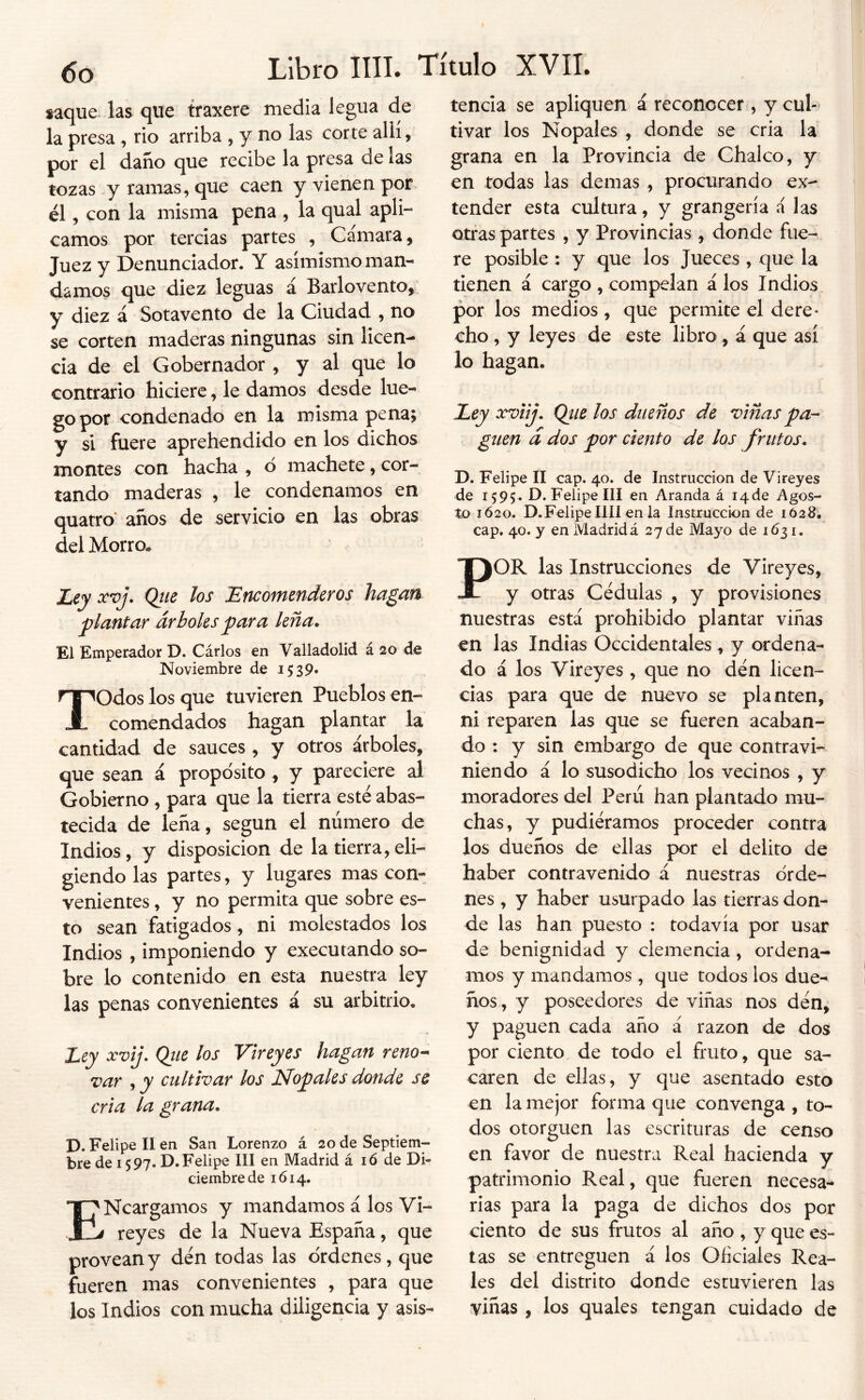 saque las que traxere media legua de la presa, rio arriba , y no las corte allí, por el daño que recibe la presa de las tozas y ramas, que caen y vienen por él, con la misma pena , la qual apli- camos por tercias partes , Cámara, Juez y Denunciador. Y asimismo man- damos que diez leguas á Barlovento, y diez á Sotavento de la Ciudad , no se corten maderas ningunas sin licen- cia de el Gobernador , y al que lo contrario hiciere, le damos desde lue- go por condenado en la misma pena; y si fuere aprehendido en los dichos montes con hacha , ó machete, cor- tando maderas , le condenamos en quatro' años de servicio en las obras del Morro. Liy xvj, Qtie Jos Encomenderos hagan plantar árboles^ara leña. El Emperador D. Carlos en Valladolid á 20 de Noviembre de 1539. Todos los que tuvieren Pueblos en- comendados hagan plantar la cantidad de sauces, y otros árboles, que sean á propósito, y pareciere al Gobierno, para que la tierra esté abas- tecida de leña, según el número de Indios, y disposición de la tierra,eli- giendo las partes, y lugares mas con- venientes , y no permita que sobre es- to sean fatigados, ni molestados los Indios , imponiendo y executando so- bre lo contenido en esta nuestra ley las penas convenientes á su arbitrio. Eey xvij. Qiie los Vireyes hagan reno- var , y cultivar los Nodales donde se cria la grana, D. Felipe II en San Lorenzo á 20 de Septiem- bre de 1597. D.Felipe III en Madrid á ló de Di- ciembre de 1614. ENcargamos y mandamos á los Vi- reyes de la Nueva España, que provean y den todas las ordenes, que fueren mas convenientes , para que los Indios con mucha diligencia y asis- tencia se apliquen á reconocer, y cul-* tivar los Nopales , donde se cria la grana en la Provincia de Chalco, y en todas las demas , procurando ex- tender esta cultura, y grangería á las otras partes , y Provincias, donde fue- re posible: y que los Jueces , que la tienen á cargo , compelan á los Indios por los medios, que permite el dere- cho , y leyes de este libro, á que así lo hagan. Ley xvUj. Qtie los dueños de viñas pa- guen d dos por ciento de los frutos, D. Felipe II cap. 40. de Instrucción de Vireyes de 1595- D. Felipe III en Aranda á i4de Agos- to 1Ó20. D.Felipe lili en la Instrucción de 1Ó28. cap. 40. y en Madridá 27 de Mayo de 1631. POR las Instrucciones de Vireyes, y otras Cédulas , y provisiones nuestras está prohibido plantar viñas en las Indias Occidentales, y ordena- do á los Vireyes , que no den licen- cias para que de nuevo se planten, ni reparen las que se fueren acaban- do : y sin embargo de que contravi- niendo á lo susodicho los vecinos , y moradores del Perú han plantado mu- chas, y pudiéramos proceder contra los dueños de ellas por el delito de haber contravenido á nuestras orde- nes , y haber usurpado las tierras don- de las han puesto : todavía por usar de benignidad y clemencia , ordena- mos y mandamos , que todos los due- ños , y poseedores de viñas nos dén, y paguen cada año á razón de dos por ciento de todo el fruto, que sa- caren de ellas, y que asentado esto en la mejor forma que convenga , to- dos otorguen las escrituras de censo en favor de nuestra Real hacienda y patrimonio Real, que fueren necesa- rias para la paga de dichos dos por ciento de sus frutos al año, y que es- tas se entreguen á los Oficiales Rea- les del distrito donde estuvieren las viñas , los quales tengan cuidado de